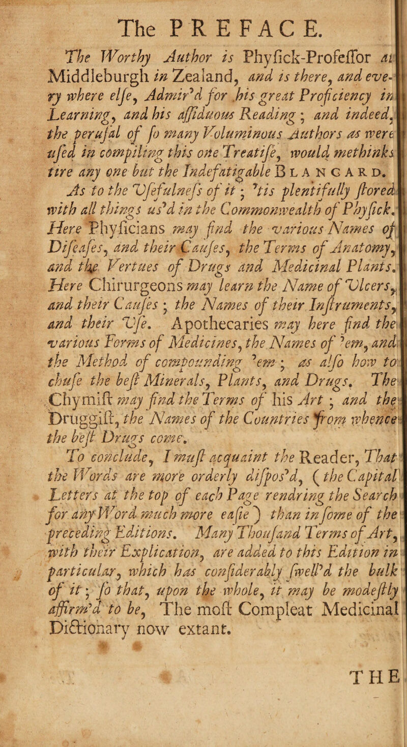 The P R E FACE. The Worthy Author is Fhyfick-Profeflbr ai Middieburgh in Zealand^ And ts there, and eve¬ ry where elje, Admired for , his great Proficiency in Learning, and his affiduom Reading ; and indeed. the perujal of fo many Voluminous Authors as wen I ufed in compiling this one Treatife, would me thinks I tire any one but the Indefatigable Blangard. As to the Vfefulnejs of it * 7tis plentifully ftored with all things usJd in the Commonwealth of Phyfick, Here Phyficians may find the various Names oj Difeafes, and their Caufes, the Terms of Anatomy, and ti%e Vert ties of Drugs and Medicinal Plants, Here Chirurgeons may learn the Name of Dicers^ and their Caujes • the Names of their Inflruments, and their Vfe. Apothecaries may here find thei various Forms of Medicines, the Names of ?em, and\ the Method of compounding 7em • as alfo how to chufe the he ft Minerals, Plants, and Drugs. The Chymift may find the Terms of his Art ; and the• Druggift, the Names of the Countries from whence* the be jt Drugs come. To conclude, I muf acquaint /^Reader, That the Words are more orderly difposJd, (the Capital1 Letters at the top of each Page rendring the Search for. any Word, much more eafie J than in forne of the ' preceding Editions. Many Thoujand Terms of Art,, with their Explication, are added to this EAltion in ■ particular, which has confederacy fiwelPd the hulk' of it • fo that, upon the whole, it may be modejily affirm’d to be, The mofi Compleat Medicinal Dictionary now extant. THE