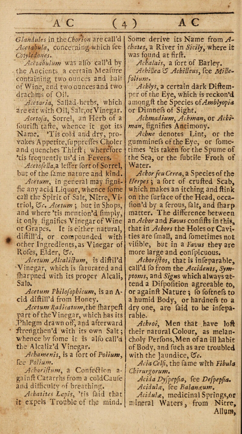 » Glandules in the Chorion are call’d Acetabula, concerning which fee Cotyled'ones. Acetabulum was alfo call’d by the Ancients a certain Meafure containing two ounces and hall of Wine, and two ounces and two drachms of Oil. A'cetaria, SaHad-herbs, which are eat with Oil* Salt,or Vinegar. Aceioja, Sorrel, an Herb of a fourifh tafte, whence it got its Name. ’Tis cold and dry, pro- Yokes Appetite,fuppreffes Choler a nd quenches Thirft; wherefore ’d$ frequently us’d in Fevers. Aceiofella^ a leffer fort of Sorrel, but of the fame nature and kind. Acetum, in general may ligni¬ te any acid Liquor, whence fome call the Spirit of Salt, Nitre, Vi¬ triol, £5V. Acetum ; but in Shops, and where’tis mention’d limply, it only lignifies Vinegar of Wine or Grapes. It is either natural, diliilfd, or compounded with other Ingredients,as Vinegar of Rofes, Elder, fSc. Acetum Alcalicium, is dilril’d ’Vinegar, which is faturatedand fharpned with its proper Alcali, Sab. Acetum Thilofophicum, is an A- cid diftill’d from Honey. Acetum Radzcatum^the fharpeft part of theVinegar, which has its Phlegm drawn off, and afterward ftrengthen’d with its own Salt; whence by fome it is alfo call’d the Alcaliz’d Vinegar. AAamenzs, is a fort of Polium, fee Polium, Acharijhim, a Confe&ion a* ga in ft Catarrhs from a coldCaufe and difficulty of breathing. A chat ties Leipzs, ’tis faid that it expels Trouble of the mind. Some derive its Name from A- ckates, a River in Sicily, where it was found at firft. # Achalais, a fort of Barley. Achillea <5 Achilleus, fee Mille¬ folium* Achlys, a certain dark Diftem- per of the Eye, which is reckon’d among#: the Species of Amblyopia or Dimnefs of Sight. Achmadium, Achman, or Achh man, lignifies Antimony. Achne denotes Lint, or the gumminefs of the Eye, or fome- times bis taken for the Spume of the Sea, or the fubtile Froth of Water. Ackorfeu Cerea, a Species of the Herpes; a fort of crufted Scab, which makes an itching andftink on the furface of the Head, occa- fion’d by a ferous, fait, and lharp matter. The difference between znAchor and Favus confifts in this, that in Achors the Holes or CavL ties are- final}, and fometimes not vifible, but in a Favus they are more large and confpicuous. Achorifios, that is infeparable, call’d fo from the Accidents, Sym¬ ptoms, and Signs which always at¬ tend a Difpofition agreeable to, or again# Nature; fo foftnefs to a humid Body, or hardnefs to a dry one, are faid to be infepa¬ rable. Achroi, Men that .have loft their natural Colour, as melan¬ choly PerfonsfMen of an ill habit of Body, and fuch as are troubled with the jaundice, &e. Ada Celfi, the fame with Fibula Chirurgorum. Adda Dyjpepfia, fee Defpepfia• Aczdulte, fee Balanxum, Aciduhe, medicinal Springs,or mineral Waters, from Nitre, Allure,