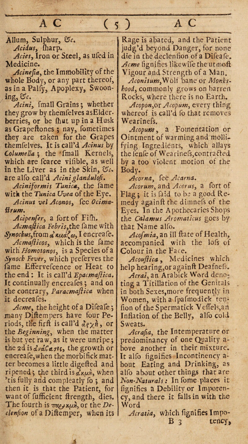 * A C ( 5 ) A C H r ,i ■ ■ ■ ■ — — —■—. ■ » Allum, Sulphur, £5V. Acidus, (harp. Aries, Iron or Steel, as ufed in Medicine. Acinefia, the Immobility of the whole Body, or any part thereof, asinaPalfy, Apoplexy, Swoon¬ ing, 0V. Acini, fmall Grains; whether they grow by themfelves asElder- berries, or be (hut up in a Husk as Grapeftones ; nay, fometimes they are taken for the Grapes themfelves. It is call’d Acinus by Columella; the fmall Kernels, which are fcarce vifible, as well in the Liver as in the Skin, are alfo call’d Aciniglandulofi. Acini for mis Tunica, the fame with the Tunica Uvea of the Eye. Acinus vel Aconos, fee Ocima- Urum, Acipenfer, a fort of Fidi. Acmafiica Febris,the fame With Sjnocbusfiom I encreafe. Acmafticos, which is the fame with Homotonos, is a Species of a Synoch Fever, which preferves the fame Eflfervefcence or Heat to the end: It is call’d Epacmafiica. It continually encreafes; and on the contrary. Far acmafiica when it decreafes. Acme, the height of a Difeafe; many Diftempers have four Pe¬ riods, th*e firft is call’d , or the Beginnings when the matter is but yet raw, as it were unripe; the 2d is cLvdC&THy the growth or encreafe,when the morbifick mat¬ ter becomes a little digefted and ripened *, the third is when 5tis fully arid compleatly fo ; and then it is that the Patient, for want of fufficient ftrength, dies. The fourth is Tra&oquH, or the De• clenfion of a Diftemper, when its Rage is abated, and the Patient judg’d beyond Danger, for none die in the declenfton of a Difeafe. Acme fignifies like wife the utmoft V igour and Strength of a Man. AconitumfN&Vl bane or Monks¬ hood, commonly grows on barren Rocks, where there is no Earth. Acopon^or Acopum, every thing whereof is call’d fo that removes Wearinefs. Acopum, a Fomentation or Ointment of warming and molli¬ fying Ingredients, which allays the fenfe of Wea rinefs,contra£l ed by a too violent motion of the Body. Acoma, fee Acarna. Acorum, and Acorus, a fort of Flag; it is Paid to be a good Re¬ medy again ft the dimnefs of the Eyes. In the Apothecaries Shops the Calamus Aromaticus goes by that Name alfo. Acofmia, an ill (date of Health, accompanied with the lofs of Colour in the Face. Acoufiica, Medicines which help hearing,or againft Deafnefs. Acrai, an Arabick Word deno¬ ting a Titillation of the Genitals in both Sexes,more frequently7 in Women, with a fpafmodick ten* (ion of the Sperma tick Veffels,an Inflation of the Belly, alfo cold Sweats. Acrafia, the Intemperature or predominancy of one Quality a- bove another in their mixture. It alfo fignifies Incontinency a- bout Eating and Drinking, as alfo about other things that are Non-Naturals: In fome places it fignifies a Debility or Impoten- cy, and there it falls in with the Word Acratia, which fignifies Impo- B 3 tency*