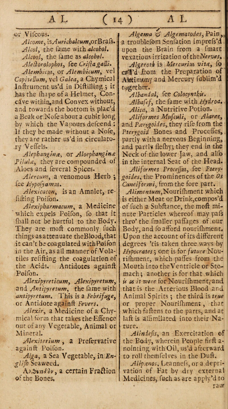 or Vilcous. Alcomty isAurichaJcun?yovB\:2.fs, Alcoly the fame with alcohol, Alcooly the fame as alcohol• AleilorolophoSy fee CrifiagaUi* AlembkvAy ov AUtnbicuttfy vel Capiiellum, vel Galcay a Chymical Inftriiment us’d in Diftiiling ; it has the fhape of a Helmet, Con¬ cave wit;Jiio,and Convex without, and towards the bottom is plac’d a Beak or Nofe about a cubit long by which the Vapours defcend : If they be made without a Nofe, they are rather us’d in circulato¬ ry Vefifels. Alephangzntfy or Aloephangin& PiluliCy they are compounded of Aloes and feveral Spices. AlercutVy a venomous Herb ; fee Hypo [yam m, Alexicacoriy is an Amnlet, re¬ futing Poifon. Alexipharmacumy a Medicine which expels Poifon, fo that it (hall not be hurtful to the Body. They are mold commonly fuch things as attenuate theBlood,that it can’t be coagulated with Poifon in the Air, as ail manner of Vola¬ tiles refitting the coagulation of the Acids. Antidotes againft Poifon. . Alexipyreticum, Alexipyretumy and Antipyreturn, the fame with antipyretum. This is a Febrifuge, or Antidote againft Fevers, Alexlry a Medicine of a Chy- mical form that takes the Efiferice out of any Vegetable, Animal or Mineral. Alexiterium, a Prefervative againft Poifon. Algay a Sea Vegetable, in En- glijb Seaweed. . A\^nnF'ovy a certain Fraftion of the Bones, Algetna o AlgematodeSy Pain, a troublefom Senfation imprefs’d upon the Brain from a fmart vexatious irritation oftheNerves, Algerotk is- Mercurim vitas.y fo cell’d from the Preparation of Altftinwny and Mercury fublim’d together. Albandaly fee Colocynthu, Albafefy the fame with Hydroa. Alicay a Nutritive Potion. Aliformes Mufculiy or Alarms, and PivrygozdeSy they rife from the Pterygoid Bones and Precedes, partly with a nervous Beginning, and partly ftelhy; they end in the Neck of the lower Jaw, and alfo in the internal Seat of the Head. AH formes ProceffvAy fee Ptery- goidesy the Prominences of the Os Cuneiformiy from the fore part. AUmentumyNourifhment which is either Meat or Drink,com pos’d of fuch a Subftance, the inoft mi¬ nute Particles whereof maypafs thro’ the fmaller paffages of our Body, and fo afford nourifhment. Upon the account of its different degrees ’tis taken three ways by Hypocrates; one is for future Nou¬ rifhment, which pa fifes from the Mouth into theVentricle or Sto¬ mach; another is for that which is as it voere for Nourifhment, and that is the Arterious Blood and Animal Spirits; the third is true or proper Nourifhment, that which fattens to the parts, and at laft is affimilated into their Na¬ ture. AHniefiSy an Exercitation of the Body, wherein People firft a- nointing with Oil, us’d afterward to roll themfelves in the Duft. . Alipxnos, Leannefs, or a depri¬ vation of Fat by dry external Medicines, fuch as are apply’d to * ’ ' raw