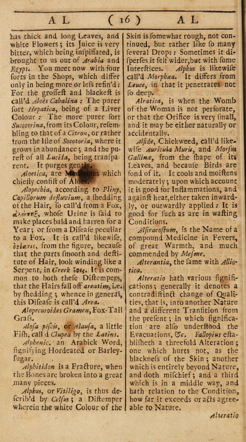 has chick and long Leaves, and white Flowers; its Juice is very bitter, which being infpiffated, is brought to us out of Arabia and Egypt, You meet now with four forts in the Shops, which differ only in being more or lefs refin’d: For the groffeft and blackeft is call’d Aloes Cabalina : The purer fort Hepatica, being of a Liver Colour : The more purer fort Succotrina^rom its Colour, refem- bling to that of a Citron, or rather from the lfle of Socotoriay where it grows in abundance; and the pa¬ red: of all Lucida, being tranfpa- rent. 11 purges genjfo. Aloetica, are MfcdBpibs which chiefly conflfl of Ah^F Alopecbiay according to Flinyy CaplUorum dejluviu»?y a (hedding of the Hair, fo call’d from a Fox, whofe Urine is faid to make places bald and barren for a Year; or from a Difeafe peculiar to a Fox. It is call’d likewife, h'ittfH) from the figure, becaufe that the parts fmooth and defti- tute of Hair, look winding like a Serpent, in Greek It is com¬ mon to both thefe Diftempers, that the Hairs fall off areatim, i.e. by fhedding ; whence in general, this Difeafe is call’d Area, Alopecuroides Grameny Fox-Tail Grafs. A of a pifeisy or Alaufay a little Fifh, call d Clupea by the Latins, Alpkenic, an Arabick Word, flgnifying Hordeated or Barley- fugar. Alphitidon is a Frafture, when the Bones are broken into a great ,many pieces. Alphmy or Vitiligo, is thus de* ferib’d by Celfm ; a Diftemper wherein the white Colour of the [ Skin is fomewhat rough, not con¬ tinued, blit rather like fo many feveral Drops; Sometimes it di- fperfes it felf wider,but with fome Interftices. Alphm is likewife call’d Morphia, It differs from Leucey in that it penetrates not fo deep. Alratica, is when the Womb of-the Woman is not perforate, or that the Orifice is very fmall, and it may be either naturally or accidentally. Alfide, Chicfeweed, call’d like¬ wife Auricula Mur if 3 a nd Morfm Gallince, from the thape of its Leaves, and becaufe Birds are fond of it. It cools and moiftens moderately; upon which account it is good for Inflammations, and againft heat,either taken inward* ly, or outwardly applied: It is good for fu-ch as are in wafting Conditions. Alfiracaflum, is the Name of a compound Medicine in Fevers, of great Warmth, and much commended by Mefnze. Alterant iay the fame with Allio* tica, Alteratio hath various fignid¬ eations ; generally it denotes a contradiftinft change of Quali¬ ties, that is, into another Nature and a different Tranfition from the prefent ; in which figniflea- tion are alfo underftbod the Evacuations, 0V. Fallopius efta- blifheth a threefold Alteration ; one which hurts not, as the blacknefs of the Skin ; another which is entirely beyond Nature, and doth mifehief; and a third which is in a middle way, and hath relation to the Condition, how far it exceeds orafts agree¬ able to Nature. Alteratio