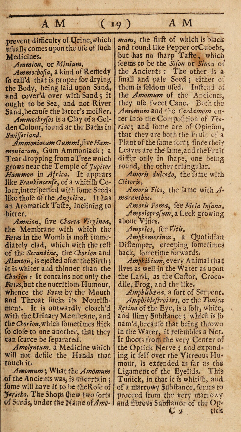 prevent difficulty of kjrine,which ufually conies upon the ufe of fuch Medicines. Amtnion, or Mini uni, Ammochofia, a kind of Remedy fo call’d that is proper for drying the Body, being laid upon Sand, and cover’d over with Sand; it ought to be Sea, and not River Sand,becaufe the latter’s moifter. Ammochryfos is a Clay of a Gol¬ den Colour, found at the Baths in Swijferland. AmmoniacuniGumrnifvtzHam- njoniacumi Gum Ammoniack; a Teardropping fromaTreewnich grows near the Temple of Jupiter Hammon in Africa. It appears like Frankincenfe, of a whitiffi Co¬ lour, interfperfed with fome Seeds like thofe of the Angelica. It has an AromatickTafte, inclining to bitter. Amnion, five Charta Virginea, the Membrane with which the Fcem in the Womb is moft imme¬ diately clad, which with the reft of the See undine y the Chorion and AlantoU, is ejected after theBirth ; it is whiter and thinner than the Chorion; It contains not only the Fcem,but the nutritious Humour, whence the Fcem by the Mouth and Throat fucks its Nouriffi* ment. It is outwardly cloath’d with the Urinary Membrane, and the Chorion,which fometimes ftick fo clofeto one another, that they can fcarce be fe pa rated. Amolyntum, a Medicine which will not defile the Hands that touch it. Amomum% What the Amontum of the Ancients was, is Uncertain ; fome will have it to be theRofe of Jericho* The Shops Chew two forts of Seeds9 tmdif the Name ofdm- mumi the firft of which is black and round like Pepper orCubebs, but has no fharp Tafte, which feems to be the Sifon or Simn of the Ancients : The other is a fmall and pale Seed ; either of them is feldom Ufed. Inftead of the Arnomuni of the Ancients, they ufe fweet Cane. Both the Amentum the. Cardamom en¬ ter into the Compofition of The- riac'j and fome are of Opinion, that they are both the Fruit of a Plant of the fame fort; fince their Leaves are the fame,and theFruit differ only in ffiape, one being round, the other triangular. Amoru dulcedo, the fame with Cl it or Ui AmorU Flos, the fame with tfjardnthus. Amoru Foma, fee Mela Inf ana* Ampeloprafum, a Leek growing about Vines. AmpeloSy fee VitU. Amphemerinus, a Quotidian Diftemper, creeping fometimes back, fometime forwards. Amphibian?, every Animal that lives as well in the Water as upon the Land, as theCaftor, Croco¬ dile, Frog, and the like. Amphisbcena, a fort of Serpent* Amphzbleftroidesy or the Tunica Fetina of the Eye, is a foft, white* and flimy Subftarice; which is fo nam’d,becaufe that being thrown in the Water, it fefembles a Net. It (hoots from the very C^uter of the Optick Nerve ; and expand¬ ing it felf Over the Vitreous Hu* moUr, is extended Us far as the Ligament of the Eyelids. This Turiick, in that it is whitifh, and. of a marrowy Su'bftance, feems to proceed from the very marrowy Und fibrous Subfiance of the Op* C % tick