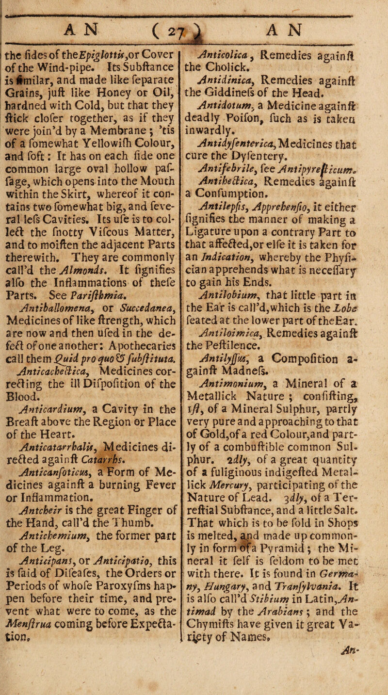 Lai ! the (ides of the Epiglottis yOT Cover of the Wind-pipe. Its Subftance i is imilar, and made like feparate Grains, juft like Honey or Oil, hardned with Cold, but that they ftick clofer together, as if they were join’d by a Membrane ; ’tis of a fomewhat Yellowifh Colour, and foft: It has on each fide one common large oval hollow paf- fage, which opens into the Mouth within the Skirt, whereof it con¬ tains two fomewhat big, and feve- ral lefs Cavities. Its ufe is to col- left the fnotty Vifcous Matter, and to moiften the adjacent Parts therewith. They are commonly call’d the Almonds. It fignifies alfo the Inflammations of thefe Parts. See Parifihmia. Antiballomenay or Succedanea, Medicines of like ftrength, which are now and then ufed in the de¬ left of one another: Apothecaries call them Quid pro quo $5 fubftituta. Anti cache ft icay Medicines cor- refting the ill Difpofition of the Blood. Anticardium, a Cavity in the Brea ft above the Region or Place of the Heart. AnticatarrhalUy Medicines di- refted a gain ft Catarrhs. Anticanfoticuiy a Form of Me¬ dicines againft a burning Fever or Inflammation. Antcheir is the great Finger of the Hand, call’d the Thumb. Antichemiumy the former part of the Leg. Anticipant y or Anticipatio, this is faid of Difeafes, the Orders or Periods of whofe Paroxyfms hap¬ pen before their time, and pre¬ vent what were to come, as the Menftrua coming before Expecta¬ tion. Anticolicay Remedies againft the Cholick. Antzdinicay Remedies againft the Giddinefs of the Head. Antidotutny a Medicine againft deadly Poifon, fuch as is taken inwardly. Antidyfenterka,Medicines that cure the Dyfentery. Antifebrile, fee Antipyreflicum* Antihetticay Remedies againft a Confumption. AntilepfiSy ApprehenfiOy it either fignifies the manner of making a Ligature upon a contrary Part to that affefted,or elfe it is taken for an Indicationy whereby the Phyfi- cian apprehends what is necdfary to gain his Ends. Antilobiunty that little part int the Ear is call’d, which is the Lobs feated at the lower part of theEar. Antiloimicay Remedies againft the Peftilence. AntilyjfwHy a Compofition a- gainft Madnefs. Antimoniumy a Mineral of a Metallick Nature; confifting, ifty of a Mineral Sulphur, partly1 very pure and approaching to that of Gold,of a red Colour,and part¬ ly of a combuftible common Sul¬ phur. 2dljiy of a great quantity of a fuliginous indigefted Metal¬ lick Mercuryy participating of the Nature of Lead. 3dlyy of a Ter- reftial Subftance, and a little Salt. That which is to be fold in Shops is melted, and made up common¬ ly in form dfa Pyramid; the Mi¬ neral it felf is feldom tb be met with there. It is found in Germa¬ ny , Hangary, a nd Tranfylvania. It is alfo call’d Stibium in Latin,An- timad by the Arabians; and the Chymifts have given it great Va¬ riety of Names, An-