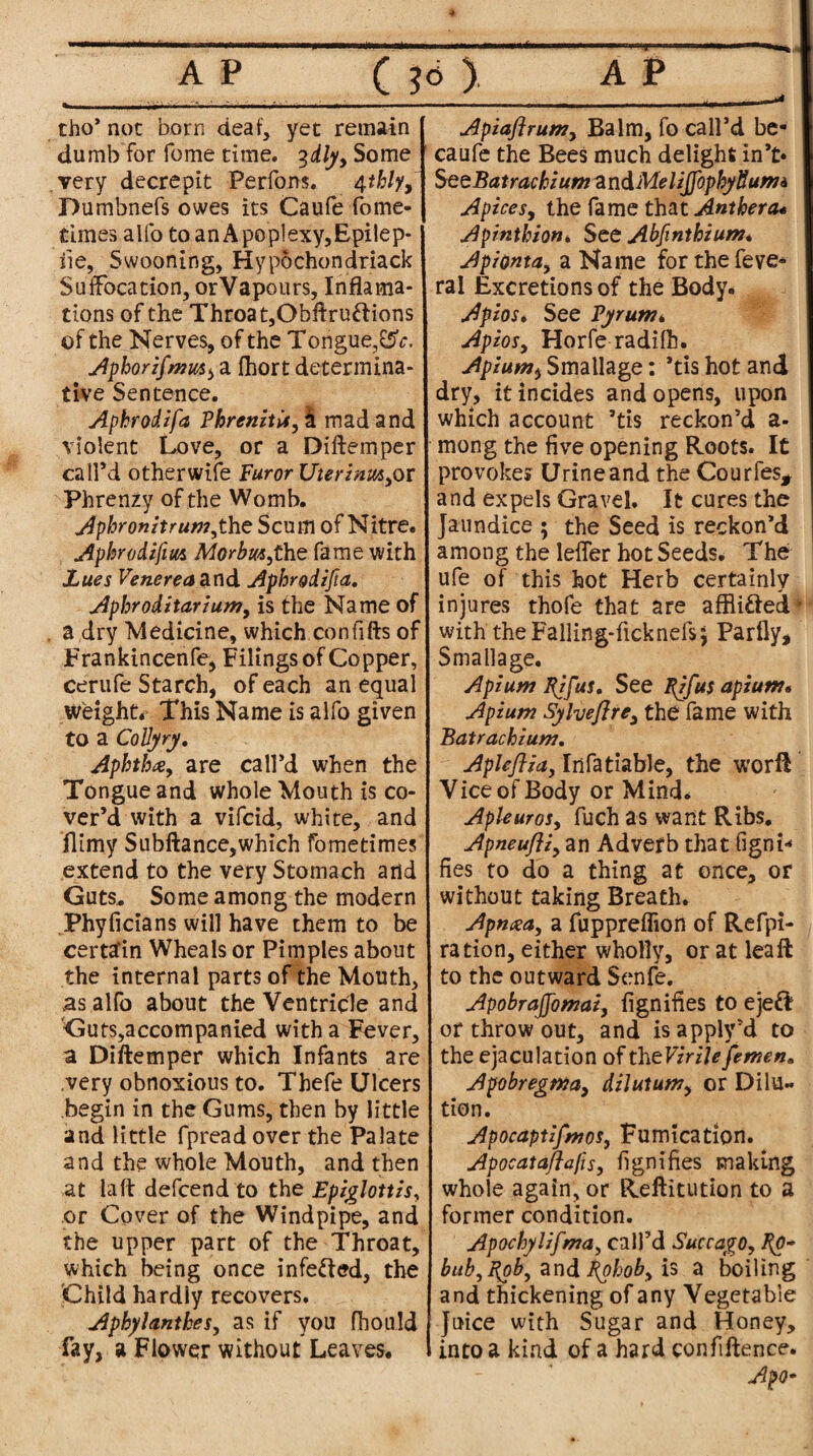 tho’ not born deaf, yet remain dumb for feme time. %dly, Some very decrepit Perfons. 4thly, Dumbnefs owes its Caufe fome- times alfo to an Apoplexy,Epilep- iie, Swooning, Hypochondriack Suffocation, orVapours, Inflama- tions of the Throat,Obft ruff ions of the Nerves, of the Tongue,CSV. Aphorifmm^ a fhort determina¬ tive Sentence. Aphrodifa PhrenitU, I mad and violent Love, or a Diftemper call’d otherwise Furor Uierinm,or Phrenzy of the Womb. Aphronitrum,the Scum of Nitre. Aphrodifim Morbm,t\iz fame with Lues Venerea and Aphrgdifia. Aphroditarium, is the Name of a dry Medicine, which confifts of Frankincenfe, Filings of Copper, cerufe Starch, of each an equal weight* This Name is alfo given to a Collyry. Aphtha, are call’d when the Tongue and whole Mouth is co¬ ver’d with a vifeid, white, and ilimy Subftance,which fometimes extend to the very Stomach and Guts* Some among the modern Phyficians will have them to be certain Wheals or Pimples about the internal parts of the Mouth, as alfo about the Ventricle and Guts,accompanied with a Fever, a Diftemper which Infants are .very obnoxious to. Thefe Ulcers begin in the Gums, then by little and little fpread over the Palate and the whole Mouth, and then at la ft defeend to the Epiglottis, or Cover of the Windpipe, and the upper part of the Throat, which being once infefted, the Child hardly recovers. Aphylanthes, as if you fhould fay, a Flower without Leaves. Apiaftrum, Balm, fo call’d be- caufe the Bees much delight in’t* SeeBatrachiumzndMeliJfophytiumi Apices, the fame that Anthera* Apinthion, See Abfinthium. Apionta, a Name forthefeve- ral Excretions of the Body. Apios. See Vyrunu Apios, Horfe radilh. Apium, Smallage: *tis hot and dry, it incides and opens, upon which account ’tis reckon’d a* mong the five opening Roots. It provoke* Urine and the Courfes, and expels Gravel. It cures the jaundice ; the Seed is reckon’d among the letter hot Seeds. The ufe of this hot Herb certainly injures thofe that are affli&edL with the Falling-ficknefsj Parfly, Smallage. Apium l(ifus, See fifus apium* Apium Sylvefire, the fame with Batracbium, Apleftia, Infatiable, the worft Vice of Body or Mind. Apleuros, fuch as want Ribs. Apneufli, an Adverb that figni* fies to do a thing at once, or without taking Breath. Apnaa, a fuppreflion of Refpi- ration, either wholly, or at lea ft to the outward Senfe. Apobrajfomai, fignifies to ejeft or throw out, and isapply’d to the ejaculation of thtVirilefemen, Apobregma, dilutum, or Dilu¬ tion. Apocaptifmos, Fumicadon. Apocataflafis, fignifies making whole again, or Reftitution to a former condition. Apochylifma, call’d Succago, %o~ bub, fob, and Rohob, is a boiling and thickening of any Vegetable Juice with Sugar and Honey, into a kind of a hard confiftence. Apo-