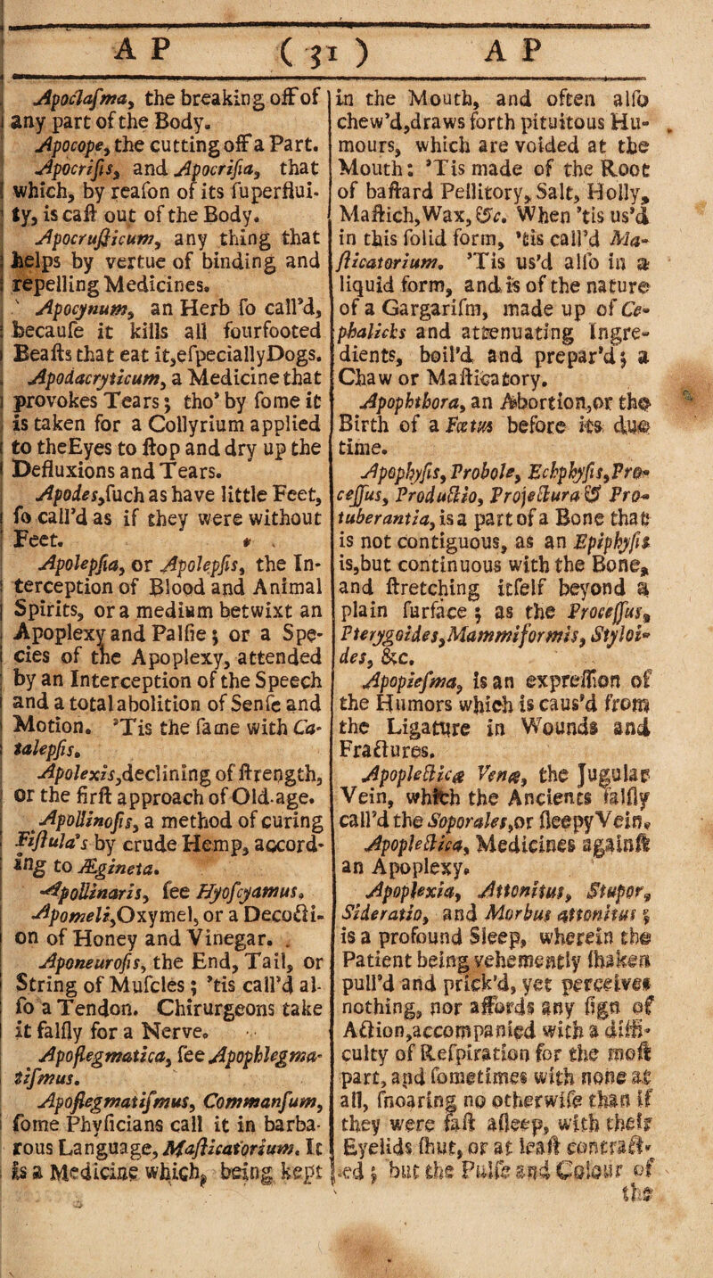 Apoclafma, the breaking off of j any part of the Body. Apocope, the cutting off a Part. Apocrijis, and Apocrifia, that \ which, by reafon of its fuperftui- 1 ty, is calf out of the Body. Apocrufiicum, any thing that helps by vertue of binding and repelling Medicines, j Apocynum, an Herb fo call’d, i becaufe it kills all fourfooted Beads that eat it,efpeciallyDogs. Apodacryticum, a Medicine that provokes Tears; tho* by fome it is taken for a Collyrium applied j to theEyes to flop and dry up the * Defluxions and Tears. Apodesjuch as have little Feet, j fo call’d as if they were without j Feet. * . Apolepfia, or ApoJepfis, the In* ! terception of Blood and Animal j Spirits, ora medium betwixt an I Apoplexy and Palfie 5 or a Spe- i cies of the Apoplexy, attended by an Interception of the Speech and a total abolition of Senfe and | Motion. ’Tis the fame with Ca* | talepfis, Apolexis ,declining of ftreogth, or the flrft approach of Old-age. ApoUmofigy a method of curing Fijittla?s by crude Hemp, accord* to JEgineia. dpoUinaris, fee Hyofcyawus» ApomeliyO^mt^ or a Decodi- on of Honey and Vinegar. . AponeurofiSy the End, Tail, or String of Mufcles; ’tis call’d al¬ fo a Tendon. Chirurgeons take it falfly for a Nerve. Apoflegmatha, fee Apophlegma- tzfwus. Apofiegwatifmus, Comtnanfum, j fome Phyficians call it in barba¬ rous Language, Maflzcatoriuw, lx is a Medicine which^ being kept in the Mouth, and often alfo chew’d,draws forth pituitous Hu¬ mours, which are voided at the Mouth: ’Tis made of the Root of baftard Pellitory, Salt, Holly, Maftich, Wax, When *tis us’d in this folid form, *fcis call’d Ma- flicatorzutn, ’Tis us’d alfo in a liquid form, and is of the nature of a Gargarifni, made up of Ce- phalzchs and attenuating Ingre« :dients, boil’d and prepar’d £ a Chaw or M a dilatory. Apophtbora, an Abortion.,or the Birth of a Fcsm before its due time. Apaphyfis, Probole, Echphyfis,Pm* cejfus, Produttio, Projettura^ Pro* tuber antla, is a part of a Bone that is not contiguous, as an Epiphyfn is,but continuous with the Bone, and ft retching itfelf beyond $ plain fur face 5 as the Pmeffus^ PterygoideSyMammiformis, Styloi* des, &c. Apopiefma, is an expreffon of the Humors which is caus’d from the Ligature in Wounds and Erasures, ApopleZHc# Vena, the Jugular Vein, which the Ancients mlfly call’d the Soporales,or fleepy Vein# Apoplefticdy Medicines apinlt an Apoplexy# Apoplexia, Attomtut, Stupor9 Side ratio, and Morbu$ aitonitm $ is a profound Sleep, wherein the Patient being vehemently {baker* pull’d and prick’d, yet perceive* nothing, nor affords any Ago of Aftion,accompanied with a drift- culty of Refpiration for the moll part, arid fometime® with none U all, fnoaring no other wife thin if they were fa ft afleep, with their Eyelids (hut, or at lead contrail^ »ed | but the Pidfe mi Colour of