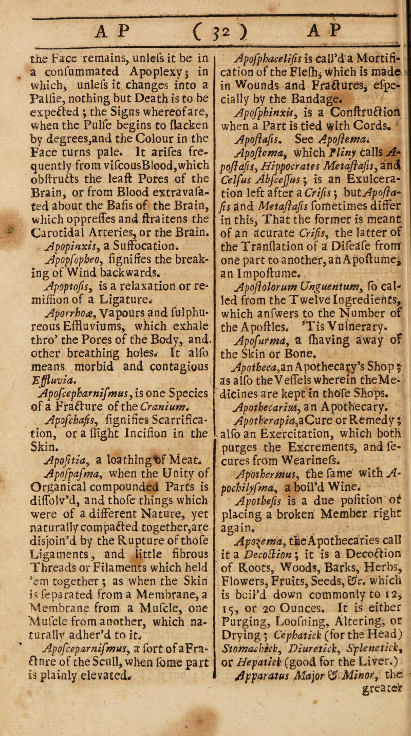 the Face remains, imlefs it be in a confummated Apoplexy 5 in which* unlefs it changes into a Palfie, nothing but Death is to be expelled ; the Signs whereof are, when the Pulfe begins to (lacken by degrees,and the Colour in the Face turns pale. It arifes fre¬ quently from vifcousBlood, which obftrutts the leaft Pores of the Brain, or from Blood extravafa- ted about the Bafis of the Brain, which opprefles and ftraitens the Carotidal Arteries, or the Brain. Apopinxis, a Suffocation. Apopfopbeo, figniftes the break¬ ing of Wind backwards. Apoptofis, is a relaxation or re- million of a Ligature. Aporrhoay Vapours and fulphu* reous Effluviums, which exhale thro’ the Pores of the Body, and. other breathing holes. It alfo means morbid and contagious Effluvia. Apofcepbarnifmus, isone Species of a Fra&ure of the Cranium. Apofchafis, fignifles Scarifica¬ tion, or a flight Incifion in the Skin. Apofitia, a loathingt>f Meat. Apofpafma, when the Unity of Organical compounded Parts is diffolvM, and thofe things which were of a different Nature, yet naturally compacted together,are disjoin’d by the Rupture of thofe Ligaments, and little fibrous Threads or Filaments which held ’em together ; as when the Skin is feparated from a Membrane, a Membrane from a Mufcle, one Mufcle from another, which na¬ turally adher’d to it. Apofcepamifmusy a fort of aFra- Anre of the Scull, when fame part is plainly elevated* Apofpbacelifis is call’d a Mortifi¬ cation of the Flefhj which is made, in Wounds and Fra&ures* efpe- cially by the Bandage* Apofphinxiiy is a Conftru&idh when a Part is tied with Cords. Apofiafis. See Apofterna. Apoftema, which fliny calls A- poflafis, Hippocrates Metaflafis, and Celfus Abfceffus $ is an Exulcera¬ tion left after a Crifis; butApofla- [is and Metaflafis forftetimes differ in this* That the former is meant of an acurate Crifis, the latter of theTranflation of a Difeafe from one part to another, ah Apoflume^ an Impoftume. Apoflolorutn Unguent urn, fo cal¬ led from the Twelve Ingredients, which anfwers to the Number of the Apoftles. ’Tis Vulnerary. Apofurma, a (having away of the Skin or Bone. Jpoiheca,an Apothecary’s Shop $ as alfo theVeffels wherein theMe- dicines are kept in thofe Shops. Apotbecarm, an Apothecary. Apotherapid,aCure or Remedy; alfo an Exercitation, which both purges the Excrements, and fe- cures from Wearinefs. Apothernius, the fame with A- pocbilyfma, a boil’d Wine. Apotbefis is a due pofition or placing a broken Member right again, Apoierna, theApothecaries call it a Decottion; it is a Decoffion of Roots, Woods, Barks, Herbs, Flowers, Fruits, Seeds, ESc. which is boil’d down commonly to 12, 15, or 20 Ounces. It is either Purging, Loofning, Altering, or Drying; Cepbatick (for the Head) Stomachkky Diuretich, Splenetick, or Hepatici (good for the Liver.) Apparatus Major & Minor, the greater
