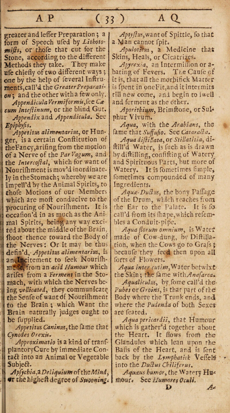 AP (??). AQ. —■ ■■■■ m» ■ ■ —— * • mi ii . ii greater and leffer Preparation ; a form of Speech ufed by Zithoto- or thofe that cut for the Stone, according to the different Methods they take. They make ufe chiefly of two different ways ; one by the help of feveral Inftru- ments,call’d the Greater Preparati¬ on^ and the other with a few only. AppendiculaVermiformu,fce Ca cum Inteflinum, or the blind Gut. appendix and Appendicula. See Epipbyfis. Appetitm alimetitarim, or Hun¬ ger, is a certain Constitution of theFaney,arifmgfrom the motion 1 Of a Nerve of the Par Vagum, and i the Intercoftal, which for want of 1 Nourifhment is mov’d inordinate. ! ly in the Stomach; whereby we are Iimpell’d by the Animal Spirits, to thofe Motions of our Members which are moft conducive to the procuring of Nourifhment. It is occafion’d in as much as the Ani¬ mal Spirits, being any way exci¬ ted about the middle of the Brain, fboot thence toward the Body of the Nerves: Or it may be thus defin’d, Appetitm alimentarim, is anxlfrcitement to feek Nourifh- mfflHffrom an acid Humour which arifes from a Perment in the Sto¬ mach, with which the Nerves be-' ing vellicated, they communicate theSenfeof want <5f Nourifhment to the Brain ; which Want the ; Brain naturally judges ought to : be fupplied. ]| Appetitm Caninm^the fame that N Cynodes Orexti* Approximatio is a kind of tranf- f|; plantoryCure by immediate Con- \ ta£I into an Animal or Vegetable j Subjeft. I Apfychia^L DeUquiufn of the Mind, . tfr the higher degree of Spooning* Aptyftw6want of Spittle, fo that a Man cannot fpit* Apulotztus, a Medicine that Skins, Heals, or Cicatrizes. Apyrexia, an Intermiffion or a- bating of Fevers* TheCaufeof it is, that all the morjbifick Matter is fpent in oneFit,and it:intermits till new come* arid begin to i'well and ferment as the other* Aporithiiitn, Brimftone, or Sul¬ phur Vivurm Aqua, with the Arabians, the fame that Suffufio. See Cataratta. Aqua diflihata, or Stillatitia, di- ftiH’d Water, is fuch as is drawn by difUlling,confiftingof Watery, and Spirituous Parts, hut more of Watery. It is Ibmetimes fimplc, fometimes compounded of many Ingredients* Aqua-Duttm, the bony Paffage of the Drum, which reaches from the Ear to the Palate. It is fa call’d from its fhape,which refem- bles a Conduit-pipe. Aqua florum omnium, is Watef made of Cow-dung, bv Diftilja- tioft, when the Cows go to Grafs; becaufe they feed then upon all forts of Flowers. Aqua inter cut fw,W a ter betwixt the Skin; the fame withAnafarca* Aqualiculm, by.fome call’d the Pubes or Groins, is that part of the' Body where the Trunk ends, and where the Pudenda of both Sexes are feated. Aqua pericardii, that Humour which is gather’d together about the Heart. It flows froni the Glandules Which lean upon the Bafis of the Heart, and is fen£ back by the Zymphatich Veffels into the Dull us Chi lifer us, IAqiueus humor, the Watery Hu* mour* See Humores Oculi. D A*