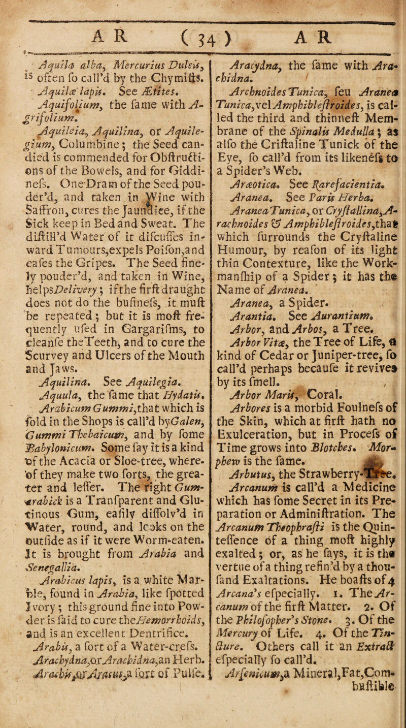 T—1 V 9*^ Aquila alba, Mercurias Dulcis, *3 often fo call’d by the Chymifts. Aquitee lapis. See ALtztes, AquifoUunjy the fame with A- grifolium. Aquileia, Aquilina, Of AquiJe- gzum3 Columbine; the Seed can¬ died is commended for Obftrufti- ©ns of the Bowels, and for Giddi- nefs. OneDram of the Seed pou- der’d, and taken in Wine with Saffron, cures the Jaundice, if the Sick keep in Bed and Sweat. The diftiiPd Water of it difcuffes in¬ ward Tumours,expels Poifon,and cafes the Gripes. The Seed fine¬ ly pouder’d, and taken in Wine, helps Delivery \ ifthe firft draught does not do the bulinefs, it muff be repeated; but it is moft fre¬ quently ufed in Gargarifms, to cleanfe theTeeth, and to cure the Scurvey and Ulcers of the Mouth and Jaws. Aquilina. See Aquilegia. Aquulciy the fame that HydatU* Arabicum Gutnmiythat which is fold in the Shops is call’d byGalen, GummiThebaicuw, and by fome dBabylonicum, Some fay it is a kind TDf the Acacia or Sloe-tree, where, 'of they make two forts, the grea¬ ter and letter. The right Gum- vrabick is a Tranfparent and Glu¬ tinous Gum, eafily diffolv’d in Water, round, and looks on the ©utfide as if it were Worm-eaten. It is brought from Arabia and Senegallia, Arabic us lapis, is a white Mar¬ ble, found in Arabia, like fpotted J very; this ground fine into Pow¬ der is laid to cure theBemorrhcids, and is an excellent Dentrifice. Arabis} a fort of a Water-crefs. JLraAy&nayQxArachid na,z n Herb. Aracbvfitf/itasuija fort of.Pulfe* Aracydna, the fame with Ara- cbidna. Archnoides Tunica, feu Aranea TunicayXoXAmphibleftroideSy is cal¬ led the third and thinneft Mem¬ brane of the Spinalis Medulla; as alfo the Criftaline Tunick of the Eye, fo call’d from its likenefg to a Spider’s Web. Araotica. See Parefacientia, Aranea. See Paris Berba, AraneaTunica, or CryflaUina,A- rachnoides & Amphiblejlroides,thal! which furrounds the Cryftaline Humour, by reafon of its light thin Contexture, like the Work- manlhip of a Spider; it has the Name of Aranea. Aranea, a Spider. Arantia, See Aurantium, Arbor, and Arbos, a Tree. Arbor Vita, the Tree of Life, a kind of Cedar or Juniper-tree, fo call’d perhaps becaufe it revive* by its fmelJ. Arbor Marii, Coral. Arbores is a morbid Foulnefs of the Skin, which at firft hath no Exulceration, but in Procefs of Time grows into Blotches. Mor« phew is the fame. Arbutus, the Strawberry-lS^e. Arcanum is call’d a Medicine which has fome Secret in its Pre¬ paration or Adminiftration. The Arcanum Theophrafti is the Quin- tefience of a thing moft highly exalted; or, as he fays, it is th« vert ue of a thing refin’d by a thou- fand Exaltations. He boafts of 4 Arcana’s efpecially. 1. The^r- canum of the firft Matter. 2. Of the Philofopher’s Stone. 3. Ot the Mercury of Life. 4. Of the Tin- fture. Others call it an Extra ft efpecially fo call’d. Arfewcumsa Minera 1,Fat,Com- baftiblc