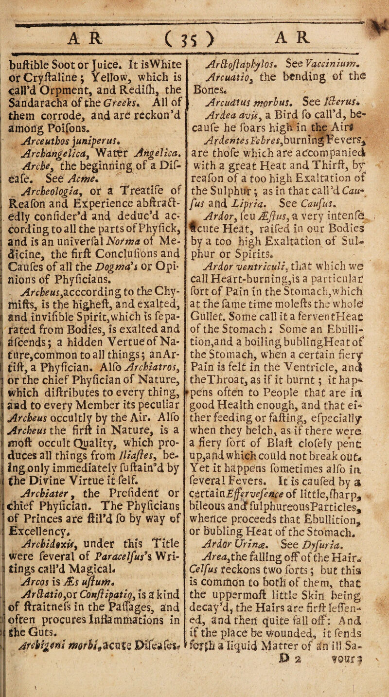 buftible Soot or Juice. It is White or Cryftaline; Yellow, which is call’d Orpment, and Redifh, the Sandaracha of the Greeks* All of them corrode, and are reckon’d among Poifons. Arceuthos juniper us. Archangelica, Water Angelica, Arche, the beginning of a Dif- eafe. See Acme, Archeologia, or a Treatife of Reafon and Experience abflraft- edly confider’d and deduc’d ac¬ cording to all the parts o'fPhyfick, and is an univerfal Norma of Me¬ dicine, the firffc Conclufions and Caufes of all the Dogma's or Opi- i nions of Phyficians. . Archeus yacccording to the Chy- mills, is the higheft, and exalted, and invifible Spirit,which is fepa- rated from Bodies, is exalted and afcends; a hidden VertueofNa- ture,common to all things; anAr- tift, a Phyfician. Alfo Archiatrosy or the chief Phyfician of Nature, which diftributes to every thing, and to every Member its peculiar Archeus occultly by the Air. Alfo Archeus the firft in Nature, is a moft occult Quality, which pro¬ duces all things from lliafles, be¬ ing only immediately fuftain’d by the Divine Virtue it felf. Archiater, the Prefident or chief Phyfician. The Phyficians of Princes are ftil’d fo by way of Excellency* Archidoxif, under this Title were feveral of Paracelfus9s Wri¬ tings call’d Magical- Arcos is Ms ufium, ArttatiOyOl Conflipatipyh X kind of llraitnefs in the PafTages, and often procures Inflammations in the Guts. Anbigtm morbid cafe Pfcifes* Arttoftaphylos, See Vaccinium. ' Arcuatio3 the bending of the Bones, Arcudlus morbus. See I&erus* Ardea avisy a Bird fo call’d, be- caufe he foars high in the Airs ArdentesFebreSyburmngVtve'cSi are thofe which are accompanied with a great Heat andThirft, by reafon of a too high Exaltation of the Sulphur; as in that call’dCau* Jus and Lipria. See Caufus. Ardor, feu Mflus, a very intenfe #cute Heat, raifed in our Bodies by a too high Exaltation of Sul¬ phur or Spirits. Ardor ventriculiy that which we I call Heart-burning,is a particular fort of Pain in the Stomach,which at the fame time molells the whole Gullet. Some call it a ferven tHeac of the Stomach: Some an Ebulli¬ tion,and a boiling bublingHeat of the Stomach, when a certain fiery Pain is felt in the Ventricle, and theThroat, as if it burnt; it hap* ►pens often to People that are in good Health enough, and that ei¬ ther feeding or falling, efpecially when they belch, as if there were a fiery fort of Blall clofely pent up,apd which could not break out* Yet it happens fometimes alfo ia fevera 1 Fevers. It is caufed by a CfirtxinEjfervefence of little,fliarp^ bileous and fulphureousParticles, whence proceeds that Ebullition, or bubling Heat of the Stomach. Ardor Urina. See Dyfuria. Areayt he falling off of the Hair* Celfus reckons two forts; but this is common to both of them, that the upper moil little Skin being decay’d, the Hairs are firfllefien* ed, and then quite fall off’: And if the place be wounded, it fends !f©?£h a liquid Matter of a‘n ill Sa- 0 % ?©orf '