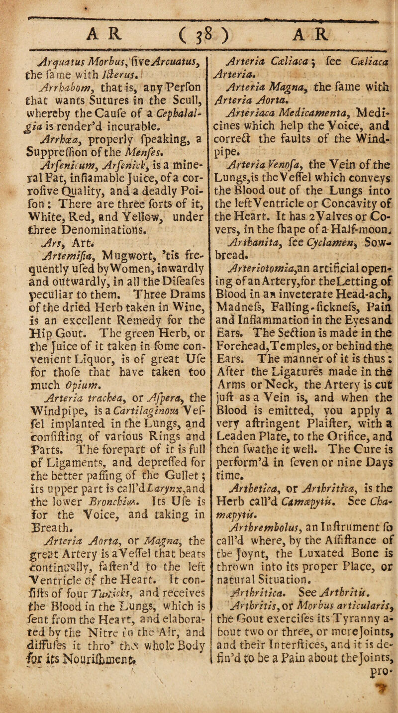 Arquatus Morbus, (iveArcuatus, the fame with Jfterus. Arrhabom, that is, any Perfon that wants Sutures in the Scull, whereby theCaufe of a Cephalal¬ gia is render’d incurable. Arrhcea, properly fpeaking, a Suppreffion of the Menfes• Arfenicum, ArfenicI, is a mine¬ ral Fat, infiamable Juice, of a cor- rofive Quality, and a deadly Poi- fon : There are three forts of it, White, Red, and Yellow, under three Denominations. ArSy Art* Artemifia, Mugwott, Stis fre¬ quently ufed by Women, inwardly and outwardly, in all the Difeafes peculiar to them. Three Drams of the dried Herb taken in Wine, is an excellent Remedy for the Hip Gout. The green Herb, or the Juice of it taken in fome con¬ venient Liquor, is of great Ufe for thofe that have taken too much opium. Arteria trachea, or Afpera, the Windpipe, is a Cartilaginous Vef- Fel implanted in the Lungs, and confitting of various Rings and Parts. The forepart of it is full of Ligaments, and depreffed for the better patting of the Gullet; its upper part is call’d I and the lower iBronchia*. Its Ufe is for the Voice, and taking in Breath. Arteria Aorta, or Magna, the great Artery is aVeflel that beats continually, fatten'd to the left Ventricle of the Heart. It con- fitts of four Tutiicks, and receives the Blood in the Lungs, which is fent from the Heart, and elabora¬ ted by the Nitre 10 the Air, and diffufes it thro* th^ whole Body for its Nouriftunenfr Arteria CAzaca 5 fee CAiaca Arteria. Arteria Magna, the fame with Arteria Aorta. Arteriaca Medicamenta, Medi¬ cines which help the Voice, and correct the faults of the Wind¬ pipe. Arteria Venofa, the Vein of the Lungs,ls theVeffel which conveys the Blood out of the Lungs into the leftVentricle or Concavity of the Heart. It has 2Valves or Co¬ vers, in the fhape of a Half-moon. Arthanita, fee Cyclameny Sow¬ bread. Arteriotomiagin artificial open¬ ing of an Artery,for theLetting of Blood in as inveterate Head-ach, Madnefs, Failing-ficknefs. Pain and Inflammation in the Eyes and Ears. The Se&ion is made in the Forehead,Temples, or behind the Ears, The manner of it is thus: After the Ligatures made in the Arms or Neck, the Artery is cut juft as a Vein is, and when the Blood is emitted, you apply a very aftringent Plaifter, with a Leaden Plate, to the Orifice, and then fwathe it well. The Cure is perform’d in feven or nine Days time. Arthetzca, or Arthritha, is the Herb call’d Camxpytti. See Cka- mapytis. Arthremholus, anlnftrument fo call’d where, by the Afliftance of cbejoynt, the Luxated Bone is thrown into its proper Place, or natural Situation. Arthritica. See Arthritis. Arthritis, of Morbus articularzSy the Gout exercifes its Tyranny a- bout two or three, or mcrejoints, and their Interftices, and it is de¬ fin’d to be a Pain about thejoints, pro- «■> i- v‘ *