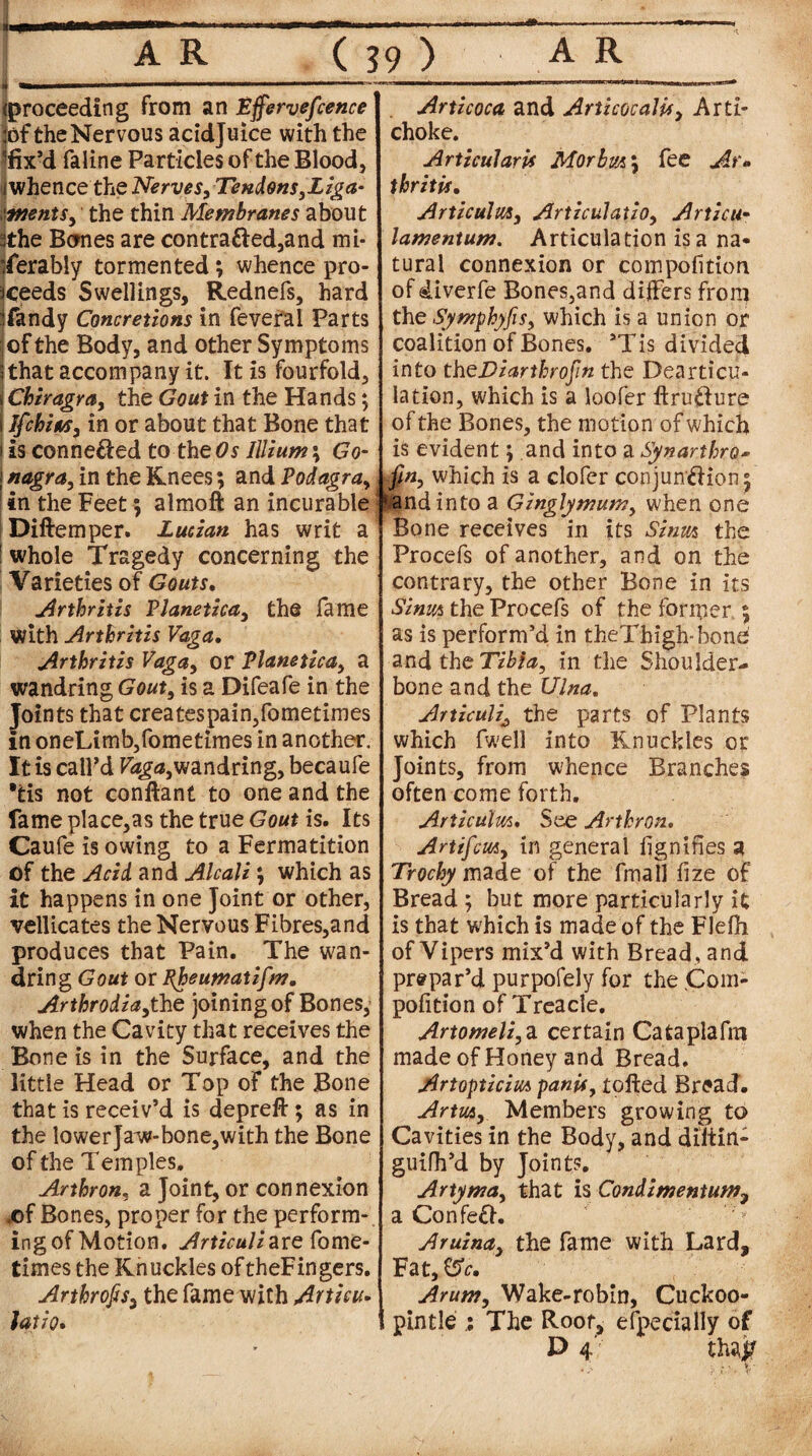 i (proceeding from an Effervefcence :of the Nervous acidjuice with the fe’d faline Particles of the Blood, (whence the Nerves, Tendons,Liga- 'tnents, the thin Membranes about sthe Bones are contracted,and mi¬ serably tormented; whence pro¬ ceeds Swellings, Rednefs, hard Sandy Concretions in fevefal Parts ;of the Body, and other Symptoms Chat accompany it. It is fourfold, Chiragra, the Gout in the Hands; Ifchits, in or about that Bone that is connected to the#* Illium\ Go- nagra, in the Knees; and Podagra, in the Feet; almoffc an incurable Diftemper. Lucian has writ a whole Tragedy concerning the Varieties of Gouts. Arthritis Planetica, the fame with Arthritis Vaga. Arthritis Vaga, or Planetica, a wandring Gout, is a Difeafe in the Joints that createspain,fometimes in oneLimb,fometimes in another. It is call’d Vaga,wandring, becaufe tis not conftant to one and the fame place,as the true Gout is. Its Caufe is owing to a Fermatition of the Acid and Alcali; which as it happens in one Joint or other, vellicates the Nervous Fibres,and produces that Pain. The wan¬ dring Gout or Rheumatifm. Arthrodia,ihe joining of Bones, when the Cavity that receives the Bone is in the Surface, and the little Head or Top of the Bone that is receiv’d is depreft; as in the lower Jaw-bone,with the Bone of the Temples. Arthron, a Joint, or connexion .of Bones, proper for the perform¬ ing of Motion. Articuliare fome- times the Knuckles oftheFingers. Arthrofis, the fame with Artieu. latio. Articoca and ArticocaUf, Arti¬ choke. Articularis Morbm\ fee Ar» t hr it is. Articulm, Articulaiio, Artieu- lamentum. Articulation is a na- tural connexion or compofition of diverfe Bones,and differs from the Symphyfis, which is a union or coalition of Bones. aTis divided into theTzarthrofin the Dearticu¬ lation, which is a loofer llruCture of the Bones, the motion of which is evident; and into a Synarthro* fin, which is a clofer conjunction^ $andinto a Ginglymum, when one Bone receives in its Sinm the Procefs of another, and on the contrary, the other Bone in its Sinm the Procefs of the former 5 as is perform’d in theThigh-bone and the in the Shoulder- bone and the Ulna. Articuli^ the parts of Plants which fwell into Knuckles or Joints, from whence Branches often come forth. Articulm. See Arthron. Art if cm, in general lignifies a Trochy made of the fmall fize of Bread ; but more particularly it is that which is made of the FJefh of Vipers mix’d with Bread , and prepar’d purpofely for the ,Com- pofition of Treacle. Artomeli, a certain Cataplafra made of Honey and Bread. Artopticim pants, tolled Bread. Artus, Members growing to Cavities in the Body, and diltin- guifh’d by Joints. Artyma, that is Condimentum7 a ConfeCt. Aruina, the fame with Lard, Fat, CSV. Arum, Wake-robin, Cuckoo- pintle : The Root, especially of D 4 tha# v, -