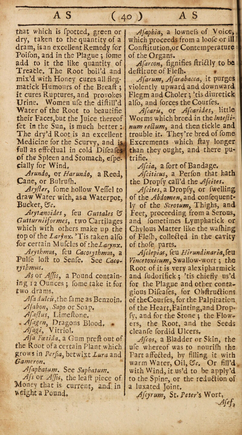 that which is fpotted, green or J dry, taken to the quantity of a j dram, is an excellent Remedy for Poifon, and in the Plague ; fome add to it the like quantity of Treacle. The Root boil’d and mix’d with Honey cures ail fleg- matick Humours of the Breaft ; it cures Ruptures, and provokes Urine. Women ufe the diftill’d Water of the Root to beautifie their Faces,but the Juice thereof fet in the Sun, is much better : The dry’d Root.is an excellent Medicine for the Scurvy, and isj full as effe&ual in cold Difeafes of the Spleen and Stomach, efpe. 1 cially for Wind, Arundo, or Harundo, a Reed, Cane, or Bulrufh. ' Aryfler, fome hollow Vefifel to draw Water with, as a Waterpot, Bucket, tSc, Arytgnozdes, feu Guttahs & Guttumiiforwes, two Cartilages which with others make up the top of the Larynx. ’Tis taken alfo for certain Mufcles of rhe£#ry«*. ArythmuAy feu Cacorythmmy a Pulfe loft to Senfe. See Cow¬ ry thmus. As or AJJls, a Pound contain¬ ing 12 Ounces; fome take it for two drams. A fa dulcuythe fame as Benzoin, Afabon, Sapo or Soap, A fa ft us, Limeftone, . A fags n ^ Dragons Blood, * Afagi, Vitriol. A fa Feet Ida, a Gum preft out of the Root of a certain Plant which grows in Perfia3 betwixt Lura and Cameron* Afaphatum. See Saphatum. Afs or Ajfts, the leaft piece of Money that is current, and. in weight a Pound, Afaphza, a lownefs of Voice, which proceeds from a loofe or ill Conftitution,or Conteinperature of the Organs. Afarcon, fignifies ftri&ly to be deftitute of Fiefh. » Afarun?, Afarabacca, it purges violently upward and downward Flegm and Choler; ’tis diuretick alfo, and forces theCourfes. Afcaris, or Afcaridesy little Worms which breed in thzlntefii- num reftumy and then tickle and trouble it. They’re bred of fome Excrements which ftay longer than they ought, and there pu- trifie. Afciay a fort of Bandage. AfciticuSy a Perfon that hath the Dropfy call’d the Afcites. Afcites, a Dropfy, or fwelling of the Abdomen^ and confequent- ly of the Scrotum, Thighs, and Feet, proceeding from a Serous, and fometimes Lymphatick or Chylous Matter like the wafhing of Fiefh, colle&ed in the cavity of thofe parts. Afclepm, feu Hi*undinaria, feu Vincetoxicum, Swallow-wort; the Root of it is very alexipharmick and fudorifick ; ’tis chiefly us’d for the Plague and other conta¬ gious Difeafes, for Obftrufticns of theCourfes, for the Palpitation of the Heart,Fain ting,and Drop¬ fy, and for the Stone $ the Flow¬ ers, the Root, and the Seeds cleanfe fordid Ulcers. Afcosy a Bladder or Skin, the ufe whereof was to nourifh tbs FartafFe&ed, by filling it with warm Water, Oil, $5c, Or fill’d, with Wind, it us’d to be apply’d to the Spine, or the reduction of a luxated Joint. AfcyruMy St. Peter's Wort, •#/,