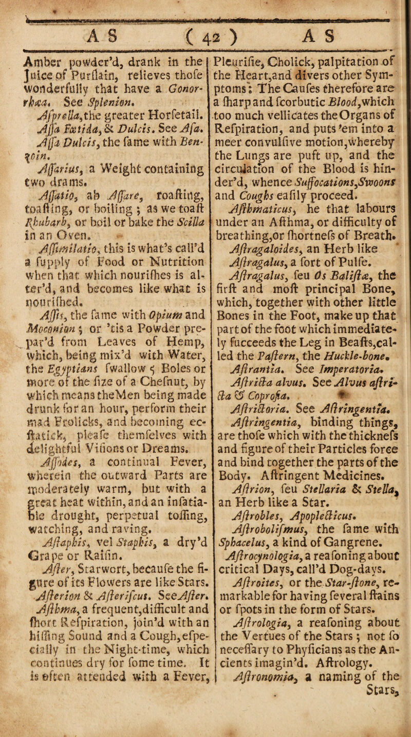 Amber powder’d, drank in the Juice of Burikin, relieves thofe wonderfully that have a Gonor¬ rhea. See Splmhn. he greater Horfetail. Ajja Pcotida, & Dulcis. See Afa. Ajfa Dulcis, the fame with Ben¬ zoin, Ajfarius, a Weight containing two drams. Affatio, ab Affare, roafting, toafting, or boiling ; as we toaft Rhubarb, or boil or bake the Scilla in an Oven* Affirm Hath, this is what’s call’d a fup ply of Food or Nutrition when that which nourifhes is ah ter’d, and becomes like what is iioutifhed. Ajjts, the fame with Opium and Mocomm; or *ds a Powder pre¬ par’d from Leaves of Hemp, which, being mix’d with Water, the Egyptians fwallow ^ Boles or more of the fize of a Chefnut, by which means theMen being made drunk for an hour, perform their mad Frolicks, and becoming ec- ftatick, pleafe themfelves with delightful Villons or Dreams. Jjfodcs, a continual Fever, wherein the outward Parts are moderately warm, but with a great heat within, and an infatia- ble drought, perpetual tolling, watching, and raving. Aft aphis, vel St aphis, a dry’d Grape or Raifin. After, Starwort,becaufe the fi¬ gure of its Flowers are like Stars. After ion St Afterifeus. See After. Afthma, a frequent,difficult and Chert Reipiration, join’d with an biffing Sound and a Cough,efpe- cially in the Night-time, which continues dry for fome time. It is eften attended with a Fever, Picurifle, Cholick, palpitation of the Heart,and divers other Sym¬ ptoms: The Caufes therefore are a (harp and fcorbutic Blood,which too much vellicates theOrgans of Etefpiration, and puts 'em into a meer convulfive motion,whereby the Lungs are puft up, and the circulation of the Blood is hin¬ der’d, whence Suffocations,Smons and Coughs eafily proceed. Afthmaticus, he that labours under an Afthma, or difficulty of breathing,or fhortnefs of Breath* Aftragaloides, an Herb like Aftragalus, a fort of Pulfe. Aftragalus, feu Os Balifte, the firft and moft: principal Bone, which, together with other little Bones in the Foot, makeup that part of the foot which immediate¬ ly fucceeds the Leg in Beafts,cal¬ led the Paftern, the Huckle-bone* Aftrantia. See Imperatoricu Aftri&a alvus. See Alvus aftri• cla Coprojia. Aftrittoria. See Aftringentia. Aftringentia, binding things, are thofe which with the thicknefs and figure of their Particles force and bind together the parts of the Body. Aftringent Medicines. Aftrion, feu SteJJaria & Stella% an Herb like a Star. Aftrobles, ApopJettzcus. Aflrobolifmus, the fame with Sphacelus, a kind of Gangrene. Aftrocynologia, a r eafon in g about critical Days, call’d Dog-days. Aftroites, or the Star-ftone, re¬ markable for having feveral ftains or fpots in the form of Stars. Aftrologia, a reafoning about the Vertues of the Stars; not fo necefiary to Phyficians as the An¬ cients imagin’d. Aftrology. Aftronomia, a naming of the Stars-