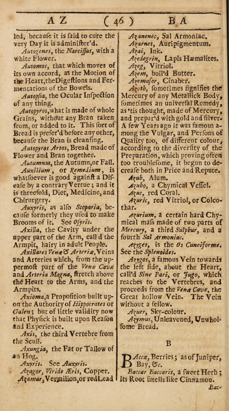 led, becaufe it is (aid to cute the very Day it is adminifter’d. Autogenes, the Narcijfus, with a white Flower. Automos, that which moves of its own accord, as the Motion of the Heart,theDigeftions and Fer¬ mentations of the Bowels. Autopfia, the Ocular Infpe&ion of any thing. Autopyrosy what is made of whole Grains, without any Bran taken from, or added to it. This fort of Bread is prefer’d before any other, becaufe the Brands cleanfing. Autopyros ArtoSy Bread made of Flower and Bran together. Autumnm, the Autumn,or Fall. Auxilium, or pemedium, is whatfoever is good againft a Dif- eafe by a contrary Vertue; and it is threefold, Diet, Medicine, and Chirurgery. Auxyris, as alfo Scoparia, be¬ caufe formerly they ufed to make Brooms of it* See Oj'yris. Axilla, the Cavity under the upper part of the Arm, call d the Armpit, hairy in adult People. AxiUares Vena'S Arteria,Yeins and Arteries which, from the up- permoft part of the Vena Cava and Arteria Magna, flretch above th£ Heart to the Arms, and the Armpits. Axioma,a Propofition built up¬ on the Authorityof Hippocrates or Galen; but of little validity now that Phyfick is built upon Reafon and Experience. „ Axis, the third Vertebre from the Scull. Axungidy the Fat or Tallow of an Hog. Axyris. See Auxyris. A^ag°ry Viride JEris, Copper. ^d/ff^VerinilionjOr redLead A\anenec, Sal Armoniac, Agar net, Auripigmentum. A^ai, Ink. A\edegriny Lapis Haemalites. Ageg, Vitriol. A\em, boil’d Butter. Aremafor, Cinaber. A^othy fometimes fignifies the Mercury of any Metallick Body, fometimes an univerfal Remedy, as »tis thought, made of Mercury, and prepar’d with gold and filver- A few Years ago it was famous a- mong the Vulgar, and Perfons of Quality too, of different colour, according to the diverfity of the Preparation, which proving often too troublefome, it begun to de- creafe both in Price and Repute. Aguby Alum. A^uboy a Chymical Veflel. A\ucy red Coral. Agaric, red V itriol, or Colco- thar. A\uriuWy a certain hard Chy¬ mical mafs made of two parts of Mercury, a third Sulphury and a fourth Sal Armoniac. A^ygeSy is the Os Cunezforme. See the Splenoides• Azygos, a famous Vein towards the left fide, about the Heart, call’d Sine Pari, or Jugo, which, reaches to the Vertebres, and proceeds from the Vena Cava, the Great hollow Vein. The Vein without a fellow. A\uer, Sky-colour. A\ymus, Unleavened, Unwhol- fome Bread. B BAcca, Berries; as of Juniper, Bay,-err. Baccar Baccaris, a fweet Herb 5 its Root fmellslike Cinnamon. Bac* \ !