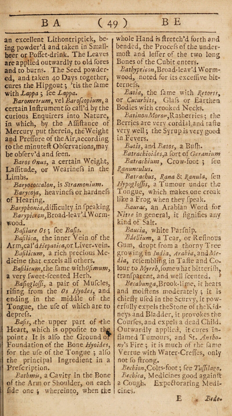 - - _ -“*■ -- ■ — - -- an excellent Lithontriptick, be¬ ing powder’d and taken in Small- beer or Polfet-drink. The Leaves are applied outwardly to old fores and to burns. The Seed powder¬ ed, and taken 40 Days together, cures the Hipgout; ’tis the fame with Lappa ; fee Lappa. Barometrunty vel Barofcopium, a certain Inftrument fo call’d by the curious Enquirers into Nature, in which, by the Afiiftance of Mercury put therein, theWeight and Preffure of theAir,according to the minuteft Obfervations,may be obferv’d and feen. Bar os Onusy a certain Weight, Latitude, or Wearinefs in the Limbs. Baryococcalon, is Stramonium. Barycoja, heavinefs or hardnefs of Hearing. Barypbonia,difficulty in fpeaking BarypzcronyBro2dA&2 v’d W orm- wood. Bafilare Os \ fee Bafis. Bafilicay the inner Vein of the Arm,card/ft^**V0,or Liver-vein. Bafilicum> a rich precious Me¬ dicine that excels all others, Bafilicum,the fame withOfimumy a very fweet-fcented Herb. BafwgloJJi, a pair of Mufcles, rifing from the Os By odes, and ending in the middle of the Tongue, the ufe of which are to deprefs. BafiSy .the upper part of -the Heart, which is oppofite to th£ point; It is alfo the Ground of Foundation of the Bone Hyoldes, for the ufe of the Tongue ; alfo the principal Ingredient in a Prefcription. JBathmify a Cavity in the Bone of the Arm or Shoulder, on eaph fide one ? wherein to, when the whole Hand rs Aretch’d forth and bended, the Procefsof the under- moft and leffer of the two long Bones of the Cubit enters. Ba thypt hony Broad- lea v’d Worm¬ wood, noted for its exceffive bit¬ ter nefs. £atlay the fame with Retorts, or Cucurbits, Glafs or Earthen Bodies with crooked Necks. BatinonMorop jdzsherries; the Berries are very cordial,and.tafte very well; the Syrup is very good in Fevers. Bailsy andBatosy a Bufh. BatracbloldeSyd. fort of Geranium Batrachium, Crow-Foot ; fee Ranunculus. Batrachus, Rana &z Ranula, feu NypogJoJJtsy a Tumour under the Tongue, which makes one croak like a Frog when they fpeak. Bauracy an Arabian Word for Nitre in general, it llgnifies any kind of Salt. Baud a y white Parfnip. Bdelliumy a Tear, or Refinous Gum, dropt from a thorny Tree growing in India, Arabia.y2.ndMe' dia, refembling in Tafte and Co¬ lour to Myrrkytomewhzt bitterifli, tranfparent, and well feented. * BesabungayBxook-\i\y\Qy it heats and moiftens moderately ; it is chiefly ufed in the Scurvy, it pow¬ erfully expels theStone of thelvid- neys and Bladder, it provokes the Courfes, and expels a dead Child. Outwardly applied, it cures in¬ flamed Tumours, and St. .Antho¬ ny* s Fire ; it is much of the fame Vertue with Water-Creffes, only not fo ftrong. BechionyColts-foot; fee? Tuffilago. Be chic ay Medicines good again ft a Cough* Expectorating Medi¬ cines JSfde* E