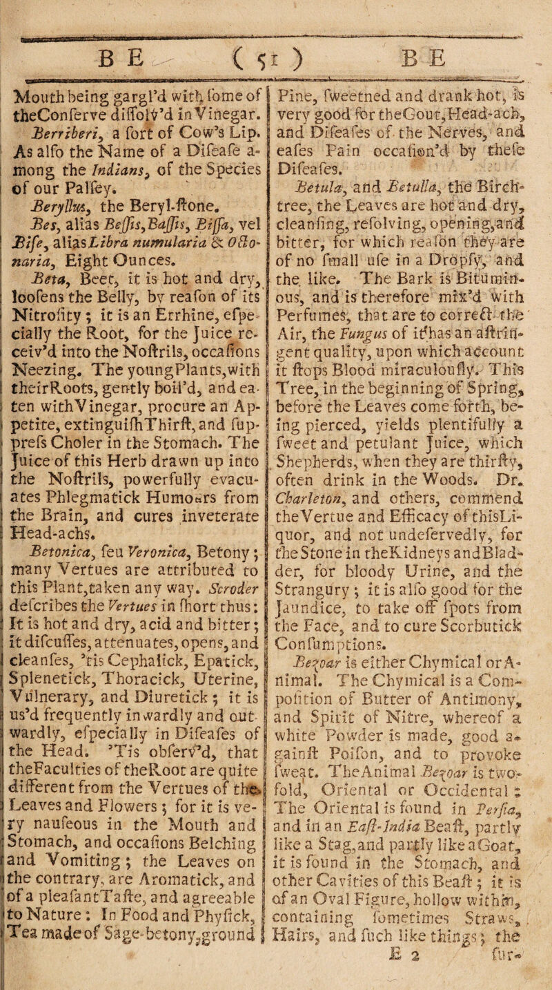 Mouth being gargl’d with. Come of theConferve diffoiy’d in Vinegar. JBerriberiy a fort of Cow’s Lip. As alfo the Name of a Difeafe a- ; mong the Indians^ of the Species of our Pal fey. Berylhity the Beryl.ftone. Bes, alias BejJis,BaJfi$y Bljfa, vel Bifey alias Libra numularia St Otto- nariciy Eight Ounces. Beta, Beet, it is hot and dry, 1 loofens the Belly, by reafon of its j Nitrolity; it is an Errhine, efpe cially the Root, for the juice re. ceiv’d into the Noftrils, occafions Neezing. The youngPlants,with theirRoots, gently boil’d, and ea¬ ten withVinegar, procure an Ap¬ petite, extinguifhThirft,and fup* prefs Choler in the Stomach. The Juice of this Herb drawn up into the Noftrils, powerfully evacu¬ ates Phlegmatick Humours from the Brain, and cures inveterate j Head-achs. Betonzcciy feu Veronica, Betony; many Vertues are attributed to this Plant,taken any way. Scroder defcribes the Vertues in fhort thus; It is hot and dry, acid and bitter; it difcuffes, attenuates,opens,and j cleanfes, ’ris Cephalick, Epatick, 1 Splenetick, Thoracick, Uterine, I Vulnerary, and Diuretick ; it is 1 us’d frequently inwardly and out [j wardly, efpecially in Difeafes of 9 the Head. ’Tis obferv’d, that | theFaculties of theRoot are quite j different from the Vertues of tbte»j Leaves and Flowers; for it is ve- J ry naufeous in the Mouth and Stomach, and occafions Belching I and Vomiting ; the Leaves on the contrary, are Aromatick, and of a pleafantTafte, and agreeable to Nature: In Food andPhyfick, j Tea madeof Sage- betony?ground { i Pine, fweetned and drank hot, is very good for tbeGout,Head-aefe, and Difeafes of the Nerves, and eafes Pain occahon’d- by thefe Difeafes. Betulciy and $etulla$ the Birch- tree, the Leaves are hot and dry, clean fing, refolving, opening,and bitter, for which reafon they are of no fra a 11 ufe in a Dropfy, and the. like. The Bark is Bitumin* ous, and is therefore mix’d with Perfumes, that are to correal the Air, the Fungus of ifihas an a ft rid¬ ge nt quality, upon which account it ftops Blood miraculoully. This Tree, in the beginning of Spring, before the Leaves come forth, be¬ ing pierced, yields plentifully a fweetand petulant Juice, which , Shepherds, when they are thirftv, often drink in the Woods. Dr* Charletohy and others, commend theVertue and Efficacy of thisLi- quor, and not undefervedly, for the Stone in theKidneys andBiad- der, for bloody Urine, and the Strangury ; it is alfo good for the jaundice, to take off fpots from the Face, and to cure Scorbutick Confumptions. Be^oar is either Chy mica I or A- rtimal. The Chymical is a Com- polition of Butter of Antimony, and Spirit of Nitre, whereof a white Powder is made, good a* gain it Poifon, and to provoke Sweat. TheAnimal Be^oar is two¬ fold, Oriental or Occidental z The Oriental is found in Pfrfia9 and in an Eaft-India Beaft, partly like a Stag,and partly like a Goat, it is found in the Stomach, and other Cavities of this Beaft; it is of an Oval Figure, hollow with.cn, containing fometimes Straws, Hairs, andfuch like things; the E 2 * fur-