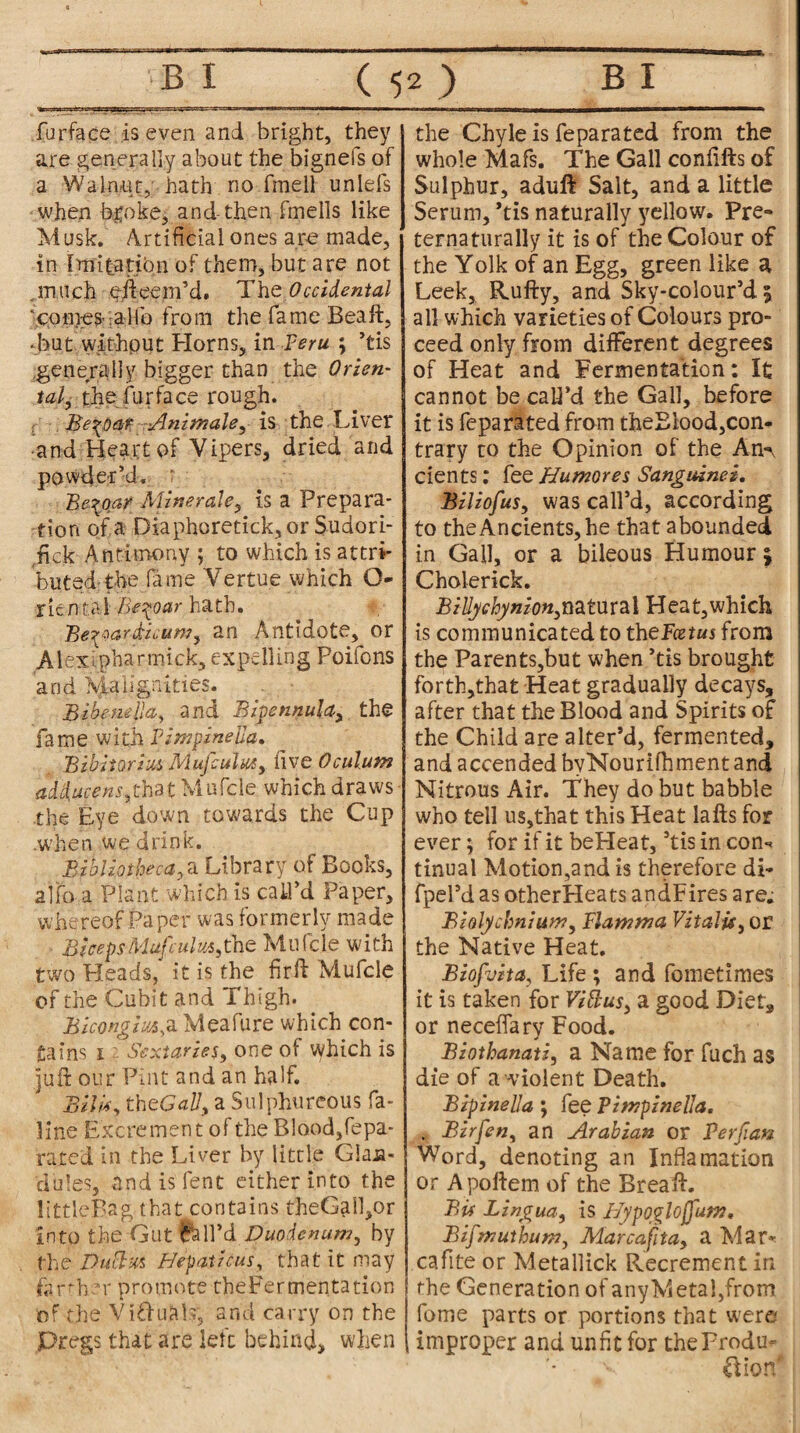 fur face is even and bright, they are generally about the bignefs of a Walnut, hath no fmell unlefs when broke, and-then fmells like Musk. Artificial ones are made, in Imifatibn of them, but are not . much efteem’d. The Occidental ‘conies a lib from the fame Beaft, ■ but without Horns, in Peru ; ’tis generally bigger than the Orien¬ talthe furface rough. Be^day iAnimals, is the Liver and Heart of Vipers, dried and powder’d. * Be^oar Mine rale, is a Prepara¬ tion of a Diaphoretick,or Sudori- fick Antimony ; to which is attri- butedthe fame Vertue which O- rientai Be^oar hath. Be^ardicum, an Antidote, or Alexipharmick, expelling Poifons and Malignities. Bibemlla, and Bivennula, the fame with Pimpinella. Bibitorius Muj'culm, five Oculum adducent,zhn Mufcle which draws the Eye down towards the Cup .when we drink. Bibliotheca, a Library of Books, alfo a Plant which is call’d Paper, whereof Paper was formerly made BicepsMuj}«/«5,the Mufcle with two Heads,' it is the firft Mufcle of the Cubit and Thigh. Bicongm,a Meafure which con¬ tains i ■- Sectaries, one of which is juft our Pint and an half. Bilis, thcGaU, a Sulphureous fa- line Excrement of the Blood, fepa- rajted in the Liver by little Glan¬ dules, and is lent either into the little Bag that contains theGaffior into the Gut Whil’d Duodenum, by the D'h&m Hepatic us, that it may farther promote theFermentation of the VifhiaL, and carry on the Dregs that are left behind, when the Chyle is feparated from the whole Mafs. The Gall confifts of Sulphur, aduft Salt, and a little Serum, *tis naturally yellow. Pre- ternaturally it is of the Colour of the Yolk of an Egg, green like a Leek, Rufty, and Sky-colour’d ; all which varieties of Colours pro¬ ceed only from different degrees of Heat and Fermentation: It cannot be call’d the Gall, before it is feparated from theElood,con¬ trary to the Opinion of the An¬ cients : fee Humores Sanguinei. Biliofus, was call’d, according to the Ancients, he that abounded in Gall, or a bileous Humour; Cholerick. B illy chynion,natural Heat,which is communicated to iheFcetus from the Parents,but when ’tis brought for'th,that Heat gradually decays, after that the Blood and Spirits of the Child are alter’d, fermented, and accended byNourifhment and Nitrous Air. They do but babble who tell us,that this Heat lafts for ever; for if it beHeat,’tis in con-, tinual Motion,and is therefore di- fpel’d as otherHeats andFires are. Biolychnium, Plamma Vitalit, or the Native Heat. Biofvita, Life ; and fometimes it is taken for ViBus, a good Diet, or necefiary Food. Biothanati, a Name for fuch as die of a violent Death. BipinelJa ; fee Pimpinella. . Birfen, an Arabian or Perfian Word, denoting an Inflamation or Apoftem of the Brea ft. Bis Lingua, is Hypogloffum, Bifmuthum, Mar capita, a Mar*; cafite or Metallick Recrement in the Generation of any Metal,from fome parts or portions that were improper and unfit for the Produ¬ ction*