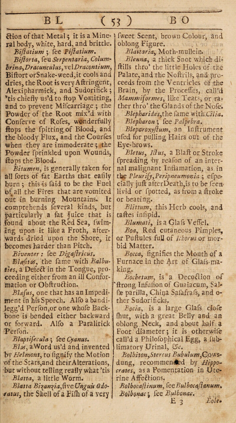 BL ( 5? ) BO i fiion of that Metal $ it is a Mine- | ral body, white, hard, and brittle. Bifiatium; fee Piflatium. Bifiorta, feu Serpentaria, Colum- ; brina,Dracunculus,\e\Dracontium, Biftort orSnake-weed,it cools and I dries, the Root is very Aftringent, Alexipharmick, and Sudorifick ; j *tis chiefly us-’d to flop Vomiting, and to prevent Mifcarriage ; the Powder of the Root mix’d with ! Conferve of Rofes, wonderfully i flops the fpitting of Blood, and ( the bloody Flux, and the Courfes 1 when they are immoderate; the : Powder fprinkled upon Wounds, I flops the Blood. Bitumen, is generally taken for all forts of fat Earths that eaflly j burn ; this is faid to be the Fuel | bf all the Fires that are vomited 1 out in burning Mountains. It i comprehends feveral kinds, but I particularly a fat Juice that is j found about the Red Sea, fwim- I ing upon it like a Froth, after- | yvards dried upon the Shore, it ! becomes harder than Pitch. Biventer : fee Digafiricus. Blafiw, the fame with Balbu- j ties, a Defeif in the Tongue, pro* | ceeding either from an ill Confor- | mation or Obftru&ion. Blafus, one that has an Impedi¬ ment in his Speech. Alfo abandi- legg’d Perfon,or one whofe Back¬ bone is bended either backward or forward. Alfo a Paralitick Perfon. Blaptzfecula; fee Cyanus. BIm, aWord us’d and invented by Helmont, to (ignify the Motion of the Stars,and theirAlterations,, •but without telling really what ’tis Blatta, a little Worm. Blatta Bi^an^ia,{nreUngim Qdo- satus; the Shell of a Filh of a yery fweet Scent, brown Colour, and oblong Figure. Blaiictria, Moth-mullein. Blenna, a thick Snot which di* flills thro’ the little Holes of the Palate, and the Noftrils, and pro¬ ceeds from the Ventricles of the Brain, by the Proceffes, call’d Mammijormes, like Teats, or ra¬ ther thro’ the Glands of the Note. BJepharideSythe fame with Cilia, Blepharon; fee Palpebra. Bleparoxyftum, an Inftrument ufed for pulling Hairs ou't of the Eye-brows. BJetus, Iblus, a Blaft or Stroke fpreading by reafon of an inter¬ nal malignant Inflamation, as in the Pieurify, Peripneumonia ; efpe<* dally juft after Death,is to be feen- livid or fpotted, as from a ftroke or beating. BUttum, this Herb cools, and taftes infipid. Blumati, is a Giafs Veftel, Boa, Red cutaneous Pimples, or Puftules full of Ichorus or mor¬ bid Matter. Bocca, fignifies the Mouth of a Furnace in the Art of -GlafS'ma¬ king. Bochetum, is a Deco&ion of 'ftrong Infufionof Guaiacum, Sal- fae pariJJa, Chi^a Safafrafs, and o- ther Sudoriticks. Bocia, is a large Glafs dofe (hut, with a great Belly and an oblong Neck, and about half a Foot diameter; it is otherwife call’d a Philofopjiical Egg, a litb- limatory Urinal^‘0c. Bolbi\on,Stercus Bubuhwt,G$\vs- dung, recommended by Hippo¬ crates, as a Fomentation in Ute¬ rine Affeftions. Bolbocaflinum, fe$Bulbocaflmum* Bolbonac \ fee Bulbonae.
