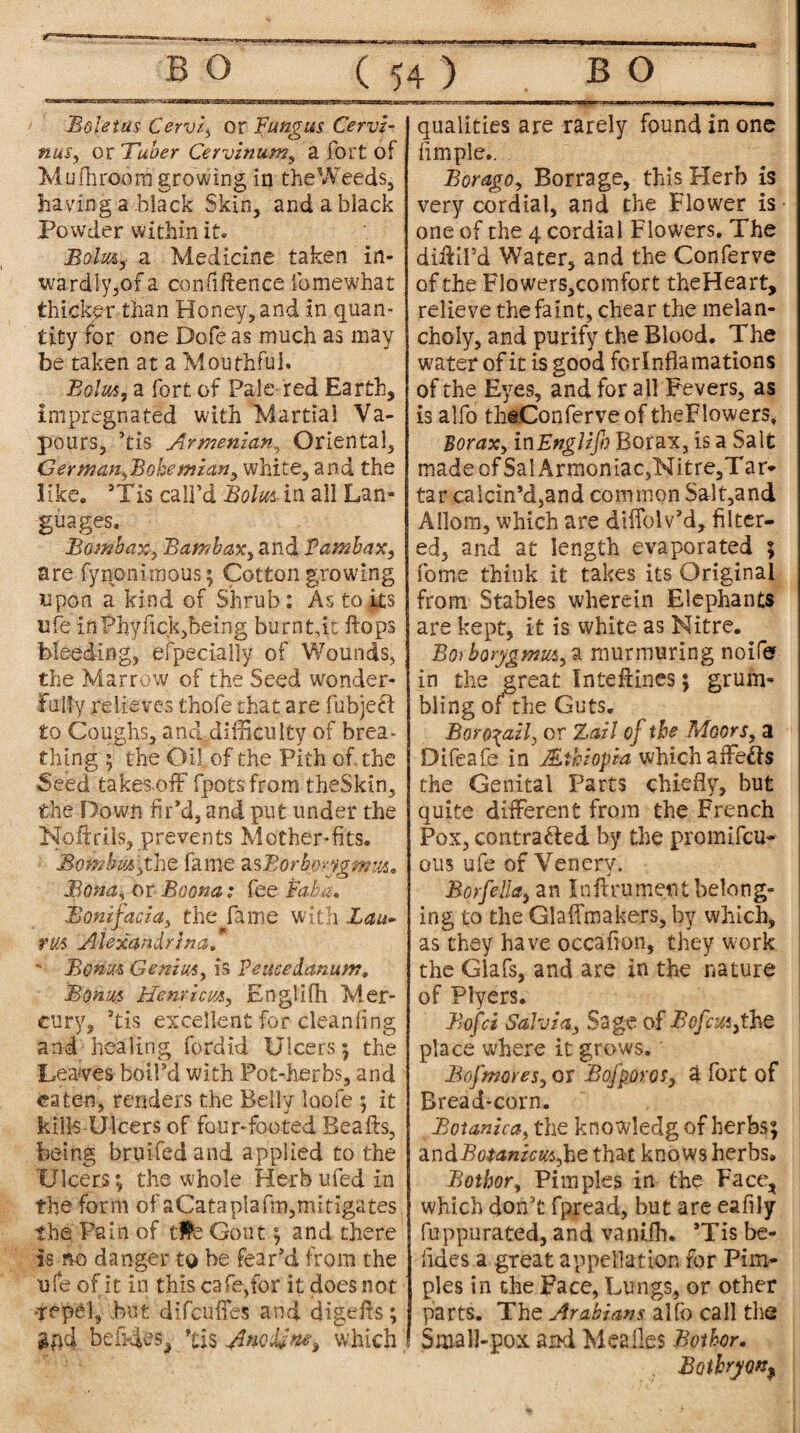 Boletus Cervi, or Fungus Cervi- nus, or Tuber Cervinum, a fort of Mufhroom growing in the Weeds, having a-black Skin, and a black Powder within it. Bolus, a Medicine taken in¬ wardly,of a confidence ibmewhat thicker than Honey, and in quan¬ tity for one Dofe as much as may be taken at a Mouthful. Bolus, a fort of Pale red Earth, impregnated with Martial Va¬ pours, ’tis Armenian, Oriental, German,Bokemian, white, and the like. sTis call’d in all Lan¬ guages. Bombax, Bambax, and Pambax, are fynonirnous; Cotton growing upon a kind of Shrub: As to its life in Phyfick,being burn bit flops bleeding, especially of Wounds, the Marrow of the Seed wonder¬ fully relieves thole that are fubjeff to Coughs, and difficulty of brea¬ thing ; the Oil of the Pith of the Seed takes,off fpots from theSkin, the Down fir’d, and put under the Koftrils, prevents Mother-fits. Bombus,the fame asBorkorygmm. Bona, or Boona ; fee Baba, Bonifacia, the fame with Lau- ?m AUxandrina. ' Bonus Genius, is Peucedanum, Boms Henricvjs, Englifh Mer¬ cury, 3tis excellent for cleanfing and healing fordid Ulcers ; the Leaves boil’d with Pot-herbs, and eaten, renders the Belly loofe ; it kills Ulcers of four-footed Beads, being bruifedand applied to the Ulcers; the whole Herb ufed in the form of aCataplafm,mitigates the Pain of tlfcGout; and there is no danger to be fear’d from the ufe of it in this cafe,for it does not •repel, but difcuffes and digefis; gfid befides, ’tis Ancdfne, which qualities are rarely found in one fimple.. Bor ago, Borrage, this Herb is very cordial, and the Flower is • one of the 4 cordial Flowers. The didil’d Water, and the Conferve of the Flowers,comfort theHeart, relieve the faint, chear the melan¬ choly, and purify the Blood. The water of it is good fori nflamations of the Eyes, and for all Fevers, as is alfo theConferveof theFIowers, Borax, inEnglzfo Borax, is a Salt madeofSalArmoniac,Nitre,Tar* tar calcin’d,and common Salt,and Allom, which are diffolv’d, filter¬ ed, and at length evaporated ; fome think it takes its Original from Stables wherein Elephants are kept, it is white as Nitre. Borborygmus, a murmuring noife in the great Inte&ines; grum¬ bling of the Guts. Boro^ail, or Zail of the Moors, a Difeafe in Ethiopia which affe&s the Genital Parts chiefly, but quite different from the French Pox, contracted by the promifcu- ous ufe of Venery. Bor fella, an I nil rumen t belong¬ ing to the Glaffmakers, by which, as they have occafion, they work the Glafs, and are in the nature of Flyers. Bofci Salvia, Sage of Bofcmfh.t place where it grows.' Bofmores, or Bofporos, a fort of Bread-corn. Botanica, the knowledg of herbs; zndBotanicus,he that kno ws herbs. Bothor, Pimples in the Face, which don’t fpread, but are eafily fuppurated, and vanifh. ’Tis be- iides a great appellation for Pim¬ ples in the Face, Lungs, or other parts. The Arabians alfo call the Small-pox and Meailes Bother. Bothryon,