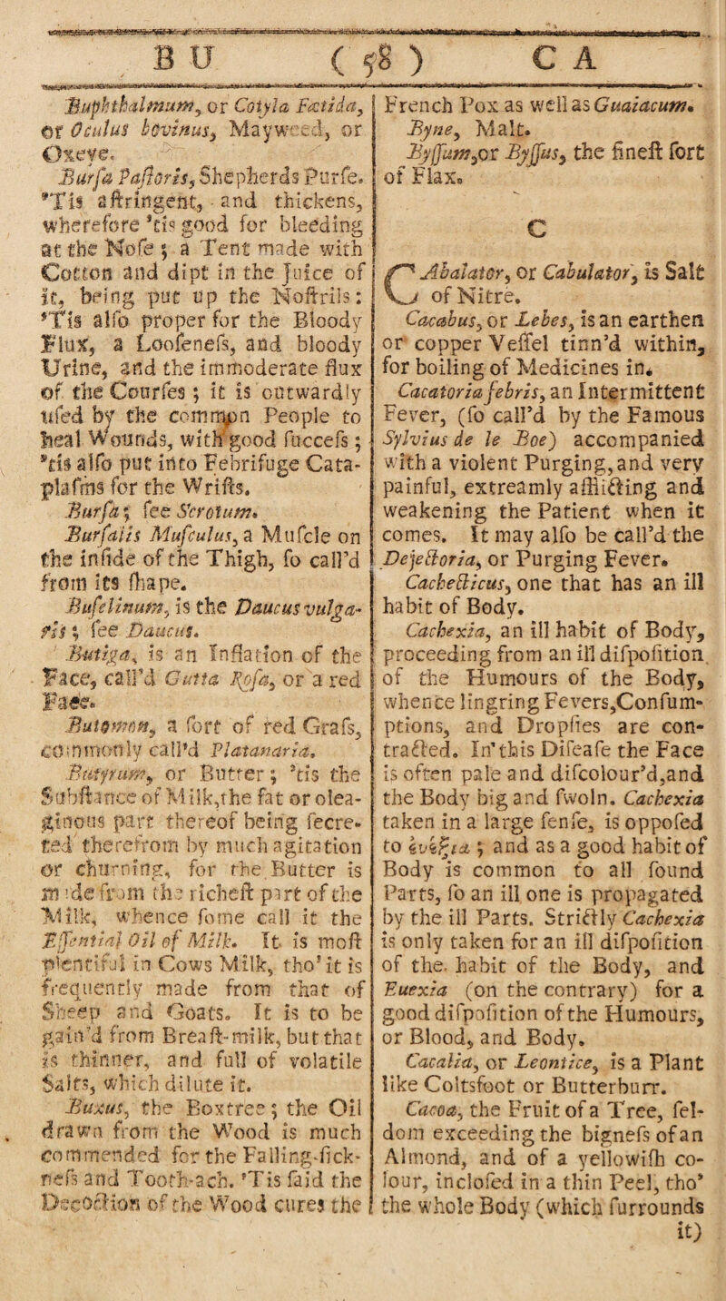 Bur fa Pafloris, Shepherds Purfe. aftringent, • and thickens, wherefore *ci? good for bleeding at the Nofe ; a Tent made with Cotton and dipt in the Juice of it, being put up the Noftrils; *Tii alfo proper for the Bloody Flux, a Loofenefs, and bloody Urine, and the immoderate flux of the Courfes; it is outwardly tifed by the common People to beal Wounds, with'good fuccefs; Sds alfo put into Febrifuge Cata- plafms for the Wrifts. Bur fa; fee Scrotum* Bar fat is Muftutusy a Mufcle on the inftde of the Thigh, fo call’d from its fhape. Bufslmurn, is the Uaucusvulga- fh % fee Daucus. Butiga, is an Inflation of the Face, call’d Gun a Sofa, or a red Fa«e« Butomm^ a fort of red Grafs, commonly call’d Platanaria. B tup urn y or Butter ; Stfs the Sahftanee of Milkphe fat or olea¬ ginous part thereof being fecre- ted therefrom by much agitation or churning, for the. Butter is m rde from the richeft psrt of die M ilk, whence fome cal] it the EpntiaJ Oil of Milk* It is mofl plentiful in Cows Milk, tho’it is frequently made from that of Sheep and Goats, It is to be gain'd from Brea A-milk, but that is thinner, and full of volatile Salts, which dilute it. Buxus, the Boxtree; the Oil drawn from the Wood is much French Fox as well as Guaiacutn* Byne, Malt. By[fum^ or Byjfusy the fine A fort of Flax. C C* Ah at at Or y or Cabulator, is Salt j of Nitre. Cacabus, or Lebes, is an earthen or copper Veliel tinn’d within, for boiling of Medicines in* Cacatoriafebris, an Intermittent Fever, (fo call’d by the Famous Sylvius de le Boe) accompanied with a violent Purging,and very painful, extreamly afflicting and weakening the Patient when it comes. It may alfo be call’d the pejeftoria, or Purging Fever* Cachetlicusy one that has an ill habit of Body. Cachexia, an ill habit of Body, proceeding from an ill difpofition. of the Humours of the Body, whence lingring Fevers,Confum- ptions, and Dropfies are con¬ tracted. In’this Difeafe the Face is often pale and difcolour’d,and the Body big and fvvoln. Cachexia taken in a large fenfe, is oppofed to 4u4Pja ; and as a good habit of Body is common to all found Parts, fo an ill one is propagated by the ill Parts. Stn&.Yj'Cachexia is only taken for an ill difpofition of the. habit of the Body, and F,uexia (on the contrary) for a good difpofition of the Humours, or Blood, and Body. Cacalia, or Leontice, is a Plant like Coltsfoot or Butterburr. Cacoa, the Fruit of a Tree, fel- dom exceeding the bignefsofan Almond, and of a yeliowifh co¬ lour, incloied in a thin Peel, tho* the whole Body (which furrounds it) commended for the FalHngfflck* nefs and Tooth* a. ch. ?Tis fald the DscOtHon of the Wood cures the Buphthalmum, or Cotyla Frctida, ©r Odd us bovinusy Mayweed, or