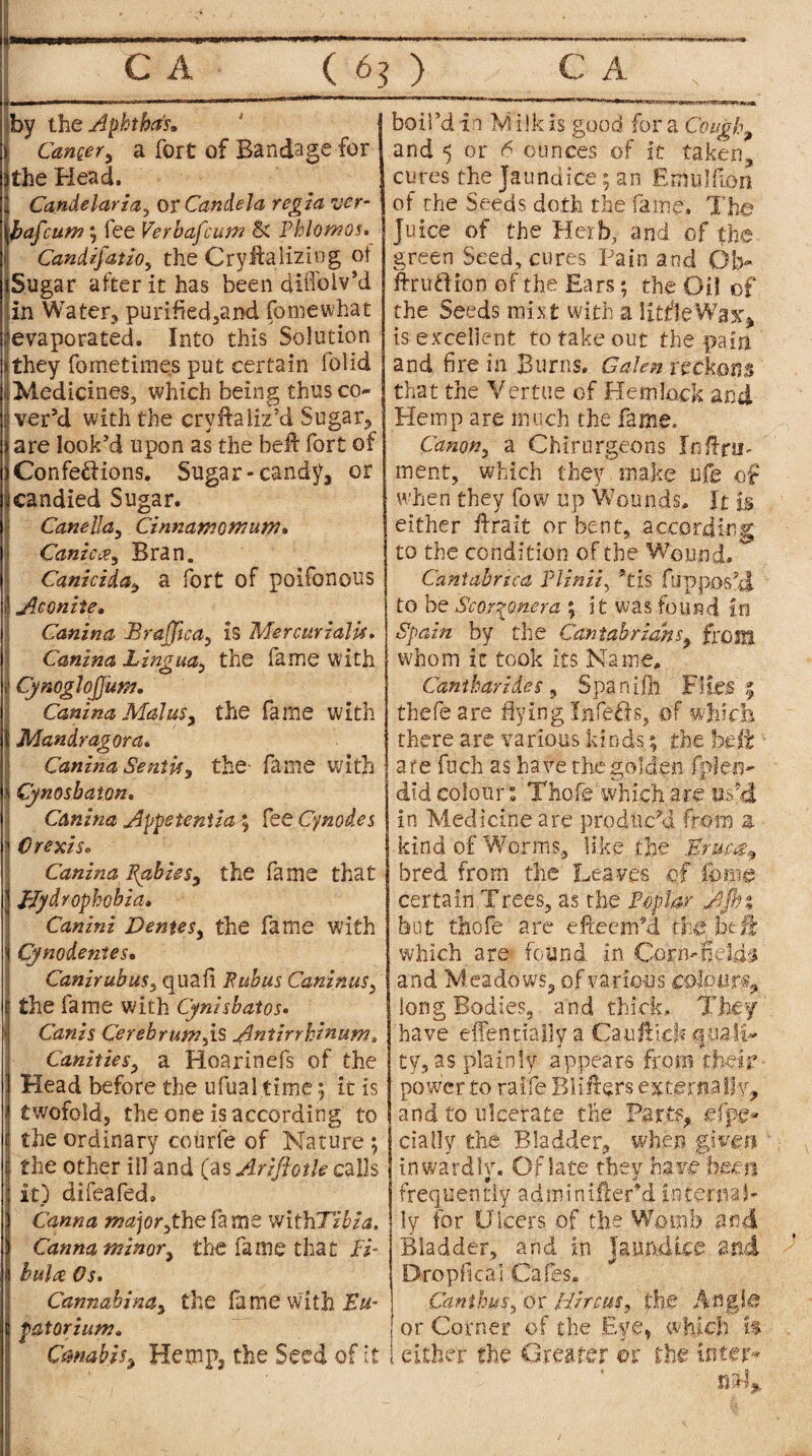 by the Aphtha's* j Cancer, a fort of Bandage for lithe Head. il Candelaria, or Candela regia uer- \l>afcum; fee Verbafcum & Phlomos. Candijatio, the Cryifalizing ot iSugar after it has been diffolv’d in Water, purified,and fomewhat ^evaporated. Into this Solution *they foinetimes put certain folid ■iMedicines, which being thus co¬ il ver’d with the cryHaliz’d Sugar* ) are look’d upon as the beft fort of )Confections. Sugar-candy3 or I candied Sugar. Canella, Cinnamowuni. Canic<?, Bran. Canicida, a fort of poifonous i! Aconite. Canina BraJJica, is Mercurialise Canina Lingua, the fame with ii CynogloJJum. Canina Mai us, the fame with 1 Mandragora. Canina SentU^ the- fame with ?j Cynosbaton, Canina Appetentia ; fee Cy nodes 1 Crexis* Canina Pabiss, the fame that Hydrophobia» Canini Dentes, the fame with *i Cynodentes• CanirubuSs quail Fubus Caninus* I the fame with Cynisbatos. Canis Cerebrum^is Antirrhinum, Canities, a Hoarinefs of the Head before the ufual time; it is twofold, the one is according to the ordinary courfe of Nature ; the other ill and (as Ariftotle calls it) difeafed. Canna major,thefame withTibia. Canna minor, the fame that fi¬ bulae Os. Cannabina, the fame vvith Fw- patorium* Canabis, Hemp* the Seed of it boil’d in M ilk is good for a Cough., and <5 or 6 ounces of it taken* cures the Jaundice; an Emulfion of the Seeds doth the fame. The Juice of the Herb, and of the green Seed, cures Pain and Ob- ftruftion of the Ears; the Oil of the Seeds mixt with a litfleWax* is excellent to take out the pain and fire in Burns. Galen reckons that the Vertue of Hemlock and Hemp are much the fame, Canon^ a Chirurgeons InflaT ment, which they make ufe of when they fow up Wounds. It Is either Hrait or bent, according to the condition of the Wound. Cantabnca Plinii, *tis Oppos’d to be Scorqynera ; it was found in Spain by the Cantabrians, fro SIS whom it took its Name, Cantharides, Spanish Flies thefeare dying Infers, of which there are various kinds; the belt are fuch as have the golden fpfeo- did colour * Thofe which are us’d in Medicine are produc’d from a kind of Worms, like the Eruut, bred from the Leaves of feme certain Trees, as the Poplar A fin but thofe are efteenfd the btfk which are found in Corn-field-3 and Meadows* of various colours* long Bodies, and thick. They have effentially a Can Hick quali¬ ty, as plainly appears from their power to raife BiiHers externaIIv* and to ulcerate the Parts* efpe- cially the Bladder, when -given in ward hr. Of late they ha ve been frequently adminiiler’d internal ly for Ulcers of the Womb and Bladder, and in Jaundice and Bropfical Cafes* Canthusi or ffircus, the Angle or Corner of the Eye, which is I either the Greater or the inter¬ nal*..