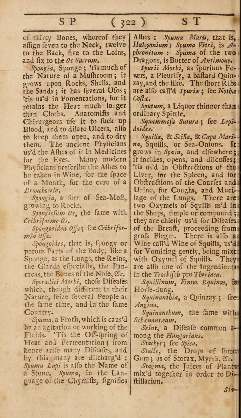 / of thirty Bones, whereof they affign feven to the Neck, twelve to the Back, five to the Loins, and fix to the Os Sacrum. Spongia, Sponge; ’tis much of the Nature of a Mufhroom ; it grows upon Rocks, Shells, and the Sands; it has feveral Ufes; ’tis us’d in Fomentations, for it retains the Heat much longer than Cloths. Anatotnifts and Chirurgeons ufe it to fuck up Blood, and to dilate Ulcers, alfo to keep them open, and to dry them. The ancient Phyficians I us’d the Alhes of it in Medicines | for the Eyes. Many modern jj Phyficians prefcribe the Afbes to j! be taken in Wine, for the fpace jj of a Month, for the cure of a J JBronchocele, •Spongia, a fort of Sea-Mofs, | growing to Rocks. iSpongiofum Os, the fame with | Cribriform? Os. Spongoeidea Ojfa\ fee Cribrifor- min- Qffctm Spongoides, that is, fpongy or | porous Parts of the Body, like a jj Sponge, as the Lungs, the Reins, the Glands efpecially, the Pan- j creas, the Bones of the Nofe, £5V. j Sporadzci Morbi, thofe Difeafes j which, though different in their j Nature, feize feveral People at j the fame time, and in the fame j Country. Spuma, a Froth, which is caus’d \ by an agitation or working of the j Fluids. ’Tis the OfF-fpring of Heat and Fermentation; from hence a rife many Difeafes, and by this , many are difeharg’d : l Spuma Lupi is alfo the Name of a Stone. Spuma, in the Lan- j guage of the Chymills, fignifies s Afhes : Spuma Maris, that is, Halcyonzum: Spuma Vitri, is A- phronitum : Spuma of the two Dragons, is Butter of Antimony. Spurii Morbi, as fpurious Fe¬ vers, a Pleurify, a baftard Quin- zay,and the like. The fhort Ribs are alfo call’d Spur ice; fee Not ha Cofta. Sputum, a Liquor thinner than ordinary Spittle. Squammofa Sutura ; fee Lepi- doides. SquzlJa, & Sc ill a, & Capa Mari¬ na, Squills, or Sea-Onions. It grows in Spain, and elfewhere; it incides, opens, and difeufles; *tis us’d in Obftru&ions of the Liver, for the Spleen, and for Obftru&ions of the Courfes and i Urine, for Coughs, and Muci¬ lage of the Lungs. There are two Oxymels of Squills us’d in the Shops, fimple or compound ; they are chiefly us’d for Difeafes; of the Breaft, proceeding from grofs Flegm. There is alfo a. Wine call’d Wine of Squills, us’d.i for Vomiting gently, being mixt: with Oxymei of Squills. They are alfo one of the Ingredients;' in the Trochzfch pro Theriaca. Squiilinum, Fimm Equinm, Is Horfe-dung. Squinanthia, a Quinzay ; fee Angina. Squinanthum, the fame with; Schanantaum. Srint, a Difeafe common a- mong the Hungarians. Stachys; fee Spica. Stable, the Drops of feme Gum ; as of Storax, Myrrh, Stagma, the Juices of Plants; mix’d together in order to Di*• ftillation.
