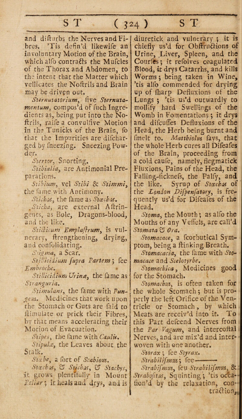 ST ( J24 ) ST and difturbs the Nerves and Fi¬ bres. ’Tis defin’d likewife an in voluntary Motion of the Brain, which aIfo con crafts the Mufcles of the Thorax and Abdomen, to the intent that the Matter which vellicates the Noftriis and Brain may be driven out. Sternutatorium, five Sternuta- mentum, compos’d of fuch Ingre¬ dients as, being put into the No- ftrils, raife a convuldve Motion in the Tunicks of the Brain, fo that the Impurities are difchar- ged by fneezing. Sneezing Pow¬ der. Siertor, Snorting. Subialia, are Antimonial Pre¬ parations. Stibium, vel Stibi & Stimmi, the fa me with Antimony. Stiihss, the fame as Stcechw. ,St/chay are external Aftrin- gents, as Bole, Dragons-blood, and the like. St i chi cum Emplaflrum, is vul¬ nerary, ftrengthening, drying, and confolidating. Stigma, a Scar. Still icidium fupra Partem j fee Embrocbe. Stillicidium Ur in a, the fame as Stranguria. Stimulans, the fame with Pun- gem. Medicines that work upon the Stomach or Guts are (aid to ftimuiate or prick their Fibres, by that means accelerating their Motion of Evacuation. Stipes, the fame with Caul is. Stipule, the Leaves about the Stalk. Sice be, a fort of Scab lorn. Stcechw, Li Slid:.is, a Stachys, it grows plentifully in Mount Pdiar; it heals and drys, and is diuretick and vulnerary ; it is chiefly us’d for Obftruftions of Urine, Liver, Spleen, and the Courfes; it refolves coagulated Blood, it drys Catarrhs, and kills Worms; being taken in Wine, ’tis alfo commended for drying up of fharp Defluxions of the Lungs 5 ’tis us’d outwardly to mollify hard Swellings of the Womb in Fomentations; it drys and difeuffes Defluxions cf the Head, the Herb being burnt and fmelt to. Matthiolm fays, that the whole Herb cures all Difeafes of the Brain, proceeding from a cold caufe, namely, flegmatick Fluxions, Pains of the Head, the Falling-ficknefs, the Palfy, and the like. Syrup of Stcechtus of the London Difpenfatory, is fre¬ quently us’d for Difeafes of the Head. Stoma, the Mouth; as alfo the Mouths of any VefTels, are call’d Stomata £5 Ora. Stomacace, a fcorbutical Sym¬ ptom, being a flunking Breath. S tom acacia, the fame with Sto* macace and Scelotyrbe. Stomachica, Medicines good for the Stomach. Stomachm, is often taken for the whole Stomach; but is pro¬ perly the left Orifice of the Ven¬ tricle or Stomach, by which Meats are receiv’d into it. To this Part defeend Nerves from the Par Vagum, and intercoital Nerves, and are mix’d and inter¬ woven with ene another. Storax fee Styrax. Strabilifmmfee-— Strabij'mm, feu Strabilifmm, & Strabofita,r, Squinting *, ’tis occa- fion’d by the relaxation, con-' trafticn,H