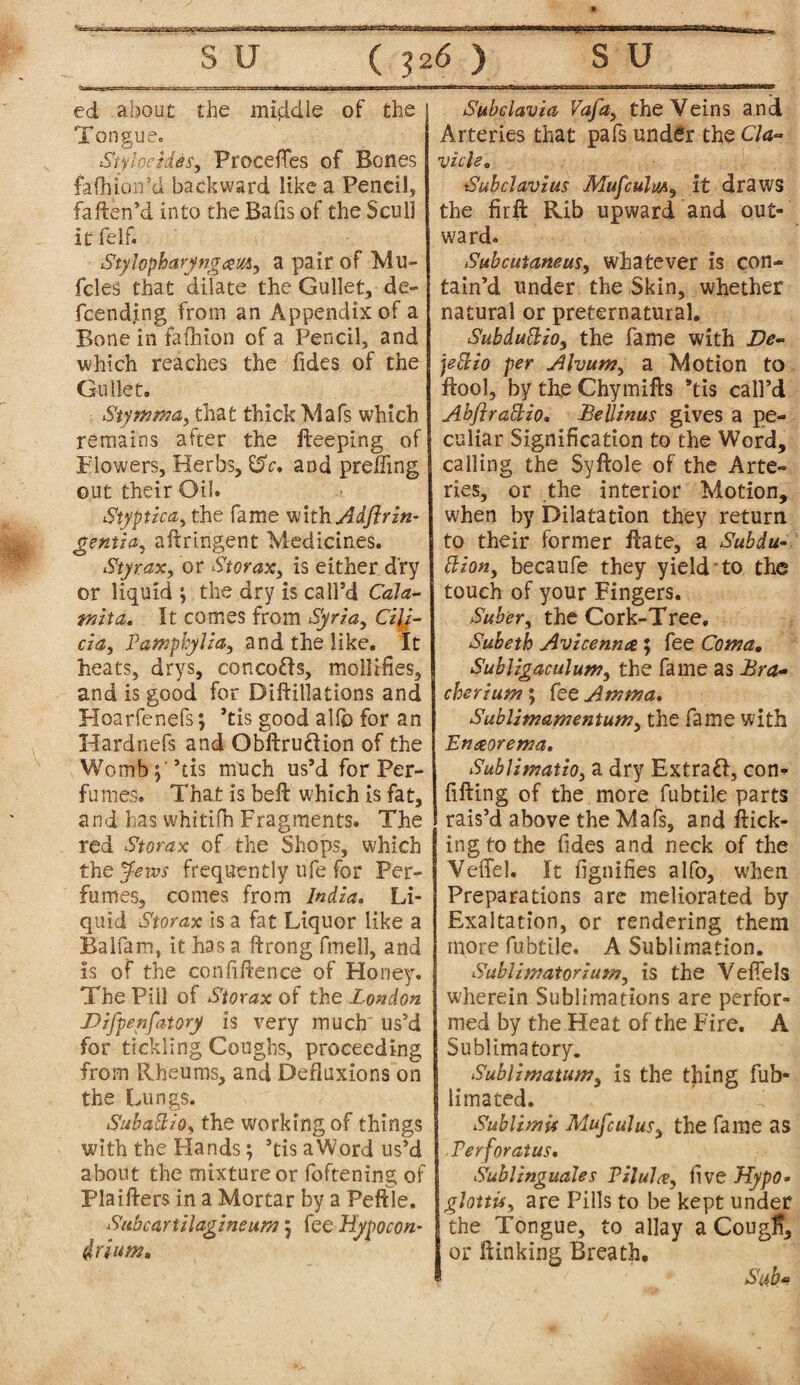 ed about the middle of the Tongue, StyheUes, Precedes of Bones fafliioird backward like a Peneil, faften’d into the Bafis of the Scull it felf. StyJopharyngcsm, a pair of Mu- fcleS that dilate the Gullet, de¬ fending from an Appendix of a Bone in fafhton of a Pencil, and which reaches the Tides of the Gullet. Siymrna, that thick Mafs which remains after the fteeping of Flowers, Herbs, and prefling out their Oil. Styptic a, the fame mthAdftrin- gentia, aftringent Medicines. Styrax, or Storax, is either dry or liquid ; the dry is call’d Cala- tnita. It comes from Syria, Cili¬ cia, Pamphylia, and the like. It heats, drys, concofts, mollifies, and is good for Diftillations and Hoarfenefs; ’tis good allb for an Hardnefs and Obftruciion of the Womb;'’tis much us’d for Per¬ fumes. That is bell which is fat, and has whitifh Fragments. The red St or ax of the Shops, which the Jews frequently ufe for Per¬ fumes, comes from India. Li¬ quid Storax is a fat Liquor like a Balfam, it has a ftrong fmell, and is of the confidence of Hone}'. The Pill of Storax of the London Difpenfatory is very much' us’d for tickling Coughs, proceeding from Rheums, and Defluxions on the Lungs. Subattio, the working of things with the Hands; ’tis aWord us’d about the mixture or foftening of Plaifters in a Mortar by a Peftle. Subcartilagineum; fee Hypocon- drium. Subdavia Vafa, the Veins and Arteries that pafs under the Cla¬ vicle, Subclavius Mufculm, it draws the fir ft Rib upward and out¬ ward. Subcutaneus, whatever is con¬ tain’d under the Skin, whether natural or preternatural. Suhduttio, the fame with De- jeffio per Ahum, a Motion to ftool, by the Chymifts 'tis call’d Abftrabtzo. Beilinas gives a pe¬ culiar Signification to the Word, calling the Syftole of the Arte¬ ries, or the interior Motion, when by Dilatation they return to their former Rate, a Subdu- Elion, becaufe they yield to the touch of your Fingers. Suber, the Cork-Tree, Subetk Avicenna 5 fee Coma. Subligaculum, the fame as Bra- cherium ; fee A mm a, SubUmamentum, the fame with Enaorema, SublimatiOy a dry Extra#, con¬ fiding of the more fubtile parts rais’d above the Mafs, and flick¬ ing to the Tides and neck of the Veffel. It fignifies alfo, when Preparations are meliorated by Exaltation, or rendering them more fubtile, A Sublimation. Sublimatorium, is the VefTels wherein Sublimations are perfor¬ med by the Heat of the Fire. A Sublimatory. Sublimatum, is the thing fub- limated. Sublimit Mufculus, the fame as Perforatus. Sublinguales Vilula, five Hypo* glottis, are Pills to be kept under the Tongue, to allay a Cougfl, or ftinking Breath, Sab-