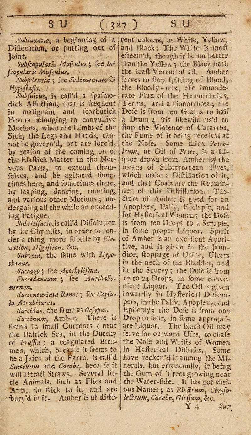 ¥ • . • S U ( 327 ) s u SubluxatiOy a beginning of a Diflocation, or putting out of Joint. Subfcapularis Mufrulus \ fee In- fcapularU Mufculus. Subfidentia j fee Sedlmentum Hypoflafis. Subfultus, is call’d a fpafmo- dick Affection, that is frequent in malignant and fcorbutick Fevers belonging to convuifive Motions, when the Limbs of the Sick, the Legs and Hands, can¬ not be govern’d, but are forc’d, by reafon of the coming on of the El'aftick Matter in the Ner¬ vous Parts, to extend them- felves, and be agitated fome- times here, and fometimes there, by leaping, dancing, running, and various other Motions; un¬ dergoing all the while an exceed¬ ing Fatigue. Subtilzfatio,is call’d Diflblution by the Chymills, in order to ren¬ der a thing more fubtile by Ele¬ vation, Digeflzon, &C. Subvola, the fame with Hypo- thenar* Succago; fee Apochylzfma. Succedaneum \ fee Antzballo- vnenon. Succenturzata Renes j fee Capfu- la Atrabzlares. Sued d us, the fame as Oefypus. . Succlnum, Amber. There is found in fmall Currents ( near the Baltick Sea, in the Dutchy of Pruffia) a coagulated Bitu¬ men, which, bec^ufe it fee ms to be a Juice of the Earth, is call’d Succznum and Carabe, becaufe it will attrafr Straws. Several lit¬ tle Animals, fuch as Flies and Ants, do ftick to it, and are bury’d in it. Amber is of diffe¬ rent colours, as White, Yellow, and Black: The White is moll efteem’d, though it be no better than the Yellow ; the Black hath the leaft'Vertue of alL Amber ferves to flop fpitting of Blood, the Bloody -flux, the immode¬ rate Flux of the Hemorrhoids, Terms, and a Gonorrhoea ; the Dofe is from ten Grains to half a Dram ; ’tis like wife us’d to Hop the Violence of Catarrhs, the Fume of it being receiv’d at the Nofe. Some think Petro¬ leum, or Oil of Peter, is a Li¬ quor drawn from Amber by the means of Subterranean Fires, which make a Dillillation of it, and that Coals are the Remain¬ der of this Diftillation. Tin- fture of Amber is good for an Apoplexy, Palfy, Epilepfy, and for Hyfierical Women; the Dofe is from ten Drops to a Scruple, in fome proper Liquor. Spirit of Amber is an excellent Aperi¬ tive, and js given in the Jaun¬ dice, Itoppage of Urine, Ulcers in the neck of the Bladder, and in the Scurvy; the Dofe is from 10 to 24 Drops, in fome conve¬ nient Liquor. The Oil is given inwardly in Hyfierical Diffem- i pers, in the Pally-, Apoplexy, and Epilepfy; the Dofe is from one Drop to four, in fome appropri¬ ate Liquor. The black Oil may ferve for outward Ufes, to chafe the Nofe and Wrifls of Women in Hyfterical Difeafes. Some have reckon’d it among the Mi¬ nerals, but erroneoufly, it being the Gum of Trees growing near the Water-fide. It has got vari¬ ous Names*, as Eleftrum, Chryfo- lellrum3 Carabe, Gleffum, Y 4 Su^