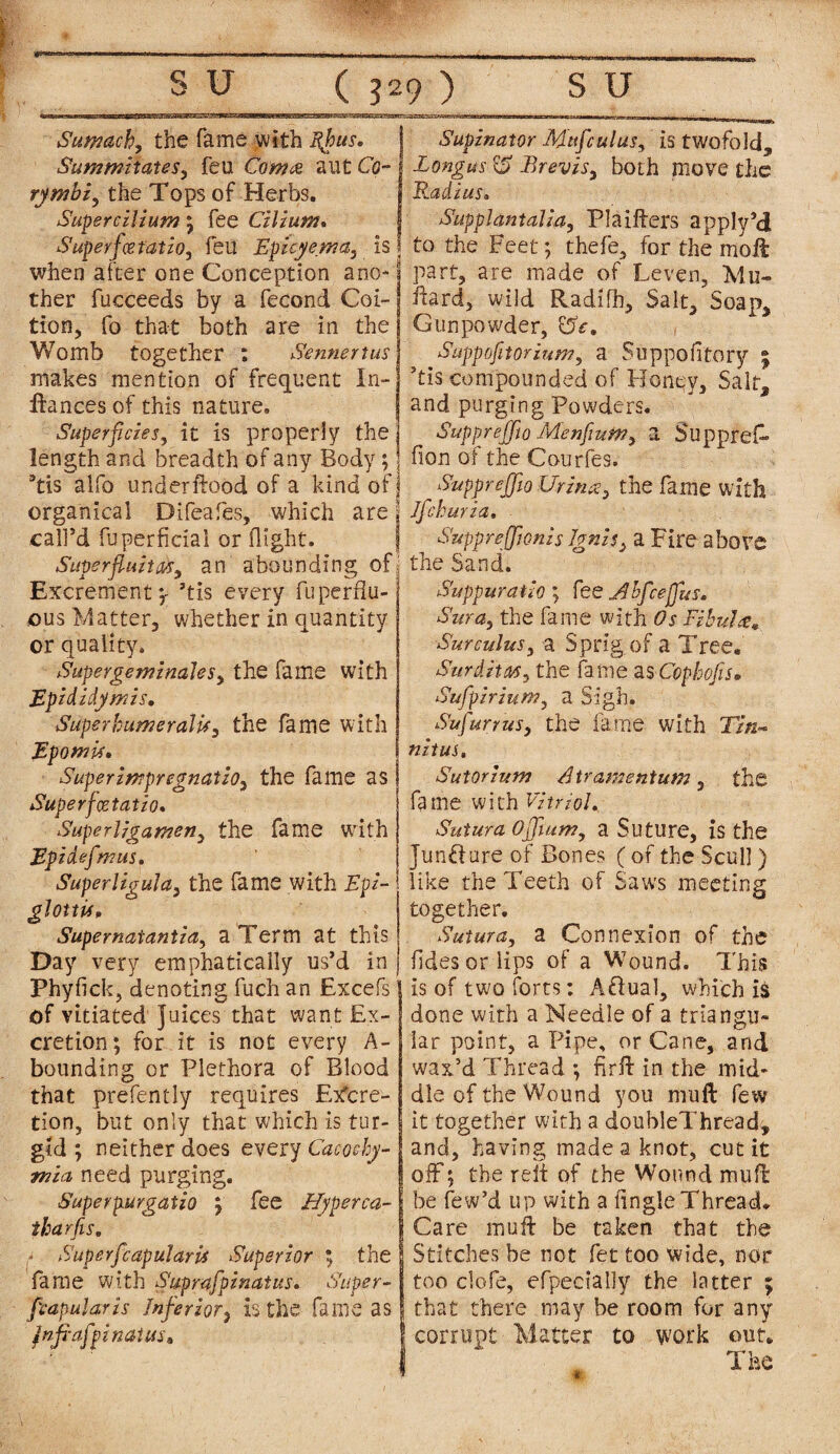 nsaaaaaxoannnrajss Sumach, the fame with fhus. Summiiates, feu Coma aut Co¬ ry mbi, the Tops of Herbs. Supercilium ; fee Cilium. Superfcetatio, feu Epicyema, is when after one Conception ano¬ ther fucceeds by a fecond Coi¬ tion, fo that both are in the Womb together ; Sennertus makes mention of frequent In- IXances of this nature. Superficies, it is properly the length and breadth of any Body; ’tis alfo underftood of a kind of organxcal Difeafes, which are call’d fuperfieial or flight. Superfluity, an abounding of Excrement^ ’tis every fuperfiu- jous Matter, whether in quantity or quality. Super gem'males, the fame with Epididymis. SuperhumeralU, the fame with Epomti. Superimpregnatzo, the fame as Superfcetatio. Superligamen, the fame with Epidefmus. Superligula, the fame with Epi¬ glottis. Supematantia, a Term at this Day very emphatically us’d in Phyfick, denoting fuch an Excefs of vitiated juices that want Ex¬ cretion; for it is not every A- bounding or Plethora of Blood that prefently requires Excre¬ tion, but only that w’hich is tur¬ gid ; neither does every Caco&hy- mia, need purging. Superpurgatio } fee Hjperca- tbarfis. Superfcapularii Superior ; the fame with Suprafpinatus. Super- papular is Inferior, is the fame as fnfrafpinatus. Supinator Mttfculus, is twofold, Longus & Brevis, both move the Radius. Supplantalia, Plaifters apply’d to the Feet; thefe, for the moff part, are made of Leven, Mu- ftard, wild Radifh, Salt, Soap, Gunpowder, 0V. Suppofitorium, a Suppofitory ; ’tis compounded of Horiqy, Salt, and purging Powders. Suppreffto Menfium, a Supprefi* fion of the Courfes. Supprefflo Urina, the fame with 2 Ifchuria, Supprefftonis Ignis, a Fire above ■ the Sand. Suppuratio ; fee Jib fee flits. Sura, the fame with Fibula. Sure ulus, a Sprig of a Tree. Surdity, the fame as Ccphofis. Sufpirium, a Sigh. Sufurrus, the fame with T/«- nitus. Sutorium Atramentum , the fame with Vitriol. Sutura offtum, a Suture, is the juncture of Bones (of the Scull) like the Teeth of Saws meeting together. Sutura, a Connexion of the ildes or lips of a Wound. This is of two forts: A&ual, which is done with a Needle of a triangu¬ lar point, a Pipe, or Cane, and wax’d Thread ; firft in the mid¬ dle of the Wound you muff few it together with a doubleThread, and, having made a knot, cut it off; the reii of the Wound muff Ibe few’d up with a fingle Thread. Care muff be taken that the Stitches be not fet too wide, nor too clofe, efpeeially the latter ; that there may be room for any corrupt Matter to work out. The