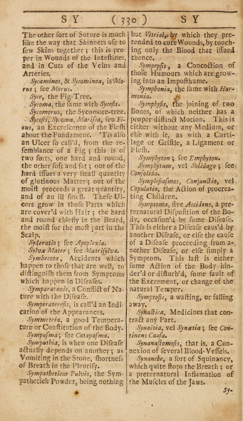 The other fort of Suture is much like the way that Skinners ufe to few Skins together ; this is pro per in Wounds of the inteftines, and in Cuts of the Veins and Arteries. Sycaminos, & Sycommea^ is 'Mo- tus ; fee Morus. Sfce$ the Fig'Tree, Sycoma, the fame with Sycofis. Sycomoms^ the Sycomore-tree. - Sycofts), Sycoma, Marzfca, feu Fi- eus, an Excrefcence of the Fiefh about the Fundament. ’Tis alfo an Ulcer fo call’d, from the re- femblance of a Fig ; this is of two forts, one hard and round, the other foft and fat ; out of the hard iffues a very fmail quantity of glutinous Matter ; out of the inoift proceeds a great quantity, and of an ill fmell. Thefe Ul¬ cers grow in tbofe Parts which are cover’d with Hair ; the hard and round chiefly in the Beard, the moift for the mofi part in the Scalp. Syderatzo; fee Apoplexia. Sylvce Mater ; fee Matrzjylva. Symbecota, Accidents which happen to thofe that are well, to' diftinguifh them from Symptoms which happen inDifeafes. Symparataxzs, a Conflict of Na¬ ture with the Difeafe. Symperaterefs, is call’d an Indi¬ cation of the Appearances. Syntmetria^ a good Tempera¬ ture or Conftitution of the Body. Sympafma; fee Catapafma. Sympathy a, is when one Difeafe adually depends on another; as Vomiting in the Stone, fhortnefs of Breath in the Pleurify. SympdthctzcM Pulvzs, the Sym¬ pathetic!? Powder, being nothing but Vitriolby which they pre¬ tended to cure Wounds, by touch¬ ing only the Blood that iffued thence. - Sympepfs, a Concodion of thofe Humours which are grow¬ ing into an Impoftbume. Symphonia,, the fame with Har- ffionia. M Symphyfs, the joining of two Bones, of which neither has a proper diftind Motion. This is either without any Medium, or elfe with it, as with a Carti¬ lage or Griftle, a Ligament or Fiefh. i \i Sympbyton ; fee Emphyton. Symphytum, vel Soli dago ; lee Confoliia. Symplefiafmos, Conjunct to, vel Copul at io, the Ad ion of procrea¬ ting Children. Symptoma,, five Accidens, a pre¬ ternatural Difpofition of the Bo¬ dy, occafiorfd by fome Difeafe. This is either a Difeafe caus’d by another Difeafe, or elfe the caufe of a Difeafe proceeding from a- nother Difeafe, or elfe Amply a Symptom. This laft is either fome Adion of the Body hin¬ der’d or difturb’d, fome fault of the Excrement, or change of the natural Temper. Symptojis, a wafting, or falling away. SyhaBica, Medicines that con- trad any Part. Synaitia, vel Syncetia; fee Con- tinens Caufa, Synanaftomofis, that is, a Con¬ nexion of feveral Blood-VefTels. Synanche, a fort of Squinancy, which quite flops the Breath ; or a preternatural Inflamation of the Mufcles of the Jaws. %