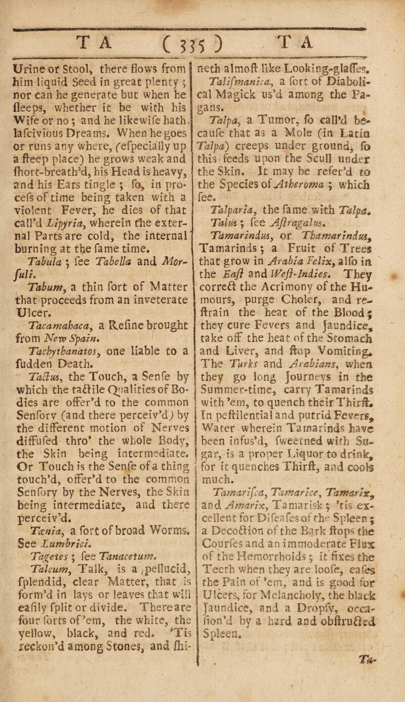 Urine or Stool, there flows from him liquid Seed in great plenty ; nor can he generate but when he lleeps, whether it be with his Wife or no; and he likewifehath. lafcivious Dreams. When he goes or runs any where, (efpecially up a ffeep place) he grows weak and fhort-breath’d, his Head is heavy, and his Ears tingle ; fo, in pro* cefs of time being taken with a violent Fever, he dies of that call’d Lipyria, wherein the exter¬ nal Parts are cold, the internal burning at the fame time. Tabula ; fee Tabella and Mor- fuli. Tabum, a thin fort of Matter that proceeds from an inveterate XJlcer. Tacamahaca, a Refine brought from New Spain. Tachythanatos, one liable to a fudden Death. Tattm, the Touch, a Senfe by which the tactile Qualities of Bo¬ dies are offer’d to the common Senforv (and there perceiv’d) by the different motion of Nerves diffufed thro’ the whole Body, the Skin being intermediate. Or Touch is the Senfe of a thing touch’d, offer’d to the common Senfory by the Nerves, the Skin being intermediate, and there perceiv’d. Tania, a fort of broad Worms. See Lumbrici. Tagetes ; fee Tanacetum. Talcum, Talk, is a (-pellucid, fplendid, dear Matter, that is form’d in lays or leaves that will eafily fplit or divide. There are four forts of’em, the white, the yellow, black, and red. *Tis reckon’d among Stones, and Jhi- neth almoft like Looking-glaffes. Talifmanica, a fort of Diaboli¬ cal Magick us’d among the Fa¬ gans. Talpa, a Tumor, fo call’d be- caufe that as a Mole (in Latin Talpa) creeps under ground, fo this feeds upon the Scull under the Skin. It may be refer’d to the Species of Atheroma ; which fee. Talparia, the fame with Talpaa Talus; fee Aftragalm. Tamarindut, or Thamarindm, Tamarinds ; a Fruit of Trees that grow in Arabia Felix, alfo in the Baft and Weft-Indies. They correft the Acrimony of the Hu¬ mours, purge Choler, arid re¬ train the heat of the Blood; they cure Fevers and jaundice, take off the heat of the Stomach and Liver, and Hop Vomiting* The Turks and Arabians, when they go long journeys in the Summer-time, carry Tamarinds with ’em, to quench their ThirH:* In peftilential and putrid Fevers, Water wherein Tamarinds have been infus’d, fweetned with Su¬ gar, is a proper Liquor to drink, for it quenches Thiril, and cools much. Tamar ifca, Tamar ice, Tamartx^ and Amarix, Tamarisk ; *tis ex¬ cellent for Difeafesof the Spleen ; a Deco£Hon of the Bark Hops the Courfes and an immoderate Flux of the Hemorrhoids; it fixes the Teeth when they are loofe, cafes the Pain of ’em, and is good for Ulcers, for Melancholy, the black Jaundice, and a Dropfy, occa- fion’d by a hard and obtained Spleen. Tar