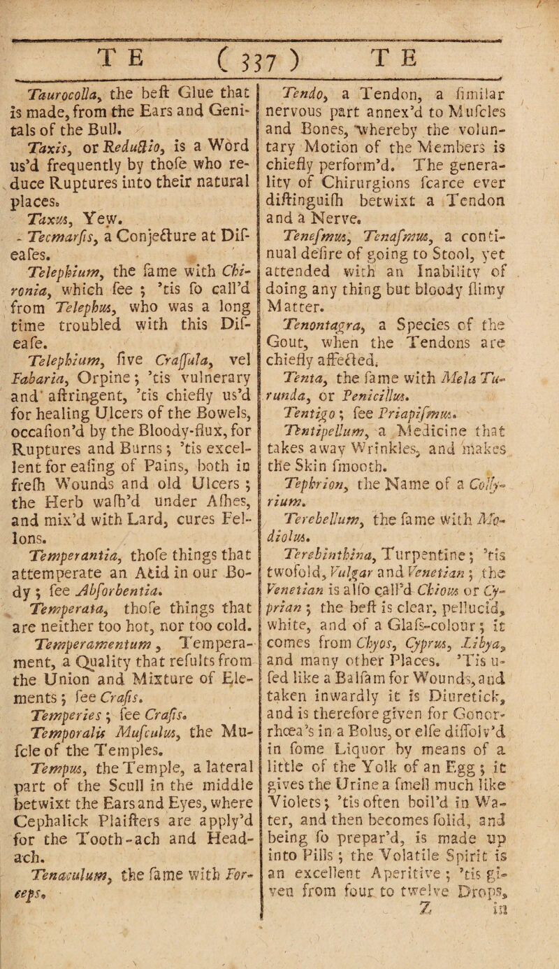 TaurocoUa, the beft Glue that is made,from the Ears and Geni¬ tals of the Bull. Taxis, or Reduftio, is a Word us’d frequently by thofe who re¬ duce Ruptures into their natural places. Taxut, Yew. - Tecmarfs, a Conjecture at Dif- eafes. j Telephium, the fame with Chi- ronia, which fee ; ’tis fo call’d I from Telephm, who was a long time troubled with this Dif- eafe. Telephium, five CrajJuJa, vel Fabaria, Orpine; ’tis vulnerary and' aftringent, ’tis chiefly us’d for healing Ulcers of the Bowels, occafion’d by the Bloody-flux, for Ruptures and Burns; ’tis excel¬ lent for ealing of Pains, both in frelh Wounds and old Ulcers ; the Herb wafh’d under Aihes, and mix’d with Lard, cures Fel~ lons. Temperantia, thofe things that attemperate an Add in our Bo¬ dy ; fee jibforbentia, Temperata, thofe things that are neither too hot, nor too cold. Temperamentum, Tempera¬ ment, a Quality that refultsfrorn the Union and Mature of Ele¬ ments; fee Crafts. Temperies; fee Crafts* Temporalis Mufculus, the Mu- fcle of the Temples, Temp ns, the Temple, a lateral part of the Scull in the middle betwixt the Ears and Eyes, where Cephalick Plaifters are apply’d for the Tooth-ach and Head- ach. Tenaculum> the fame with For- eeps* ■ Tendo, a Tendon, a fimilar nervous part annex’d to Mufcles and Bones, whereby the volun¬ tary Motion of the Members is chiefly perform’d. The genera¬ lity of Chirurgions fcarce ever diftinguiih betwixt a Tendon and a Nerve. Tenefmu*, Tenafmm, a conti¬ nual defire of going to Stool, yet attended with an Inability of doing any thing but bloody flimv Matter. Tenontagra, a Species of the Gout, when the Tendons are chiefly affefled, Tent a, the fame with Mela Tu¬ runda, or Feniciihts. Tentigo; fee Priapifmut* Tkntipellum, a Medicine that takes away Wrinkles, and makes the Skin fmooth. Tephrion, the Name of a Colly- rium. Terebellion, the fame With Mq- diohii. Terebinthina, Turpentine; ’tis twofold. Vulgar and Venetian ; the Venetian is alfo call’d Chiom or Cy¬ prian ; the beft is clear, pellucid, white, and of a Glafs-colour; it comes from Chyos, Cyprus, Libya, and many other Places. ’Tis u- fed like a Balfam for Wounds,aud taken inwardly it is Diuretiek, and is therefore given for Gonor¬ rhoea’$ in a Bolus, or elfe diffolv’d in fome Liquor by means of a little of the Yolk of an Egg ; it gives the Urine a fmell much like Violets; ’tisoften boil’d in Wa¬ ter, and then becomes folid, and being fo prepar’d, is made tip into Pills; the Volatile Spirit is an excellent Aperitive; ’tis gi¬ ven from four to twelve Drops, Z m