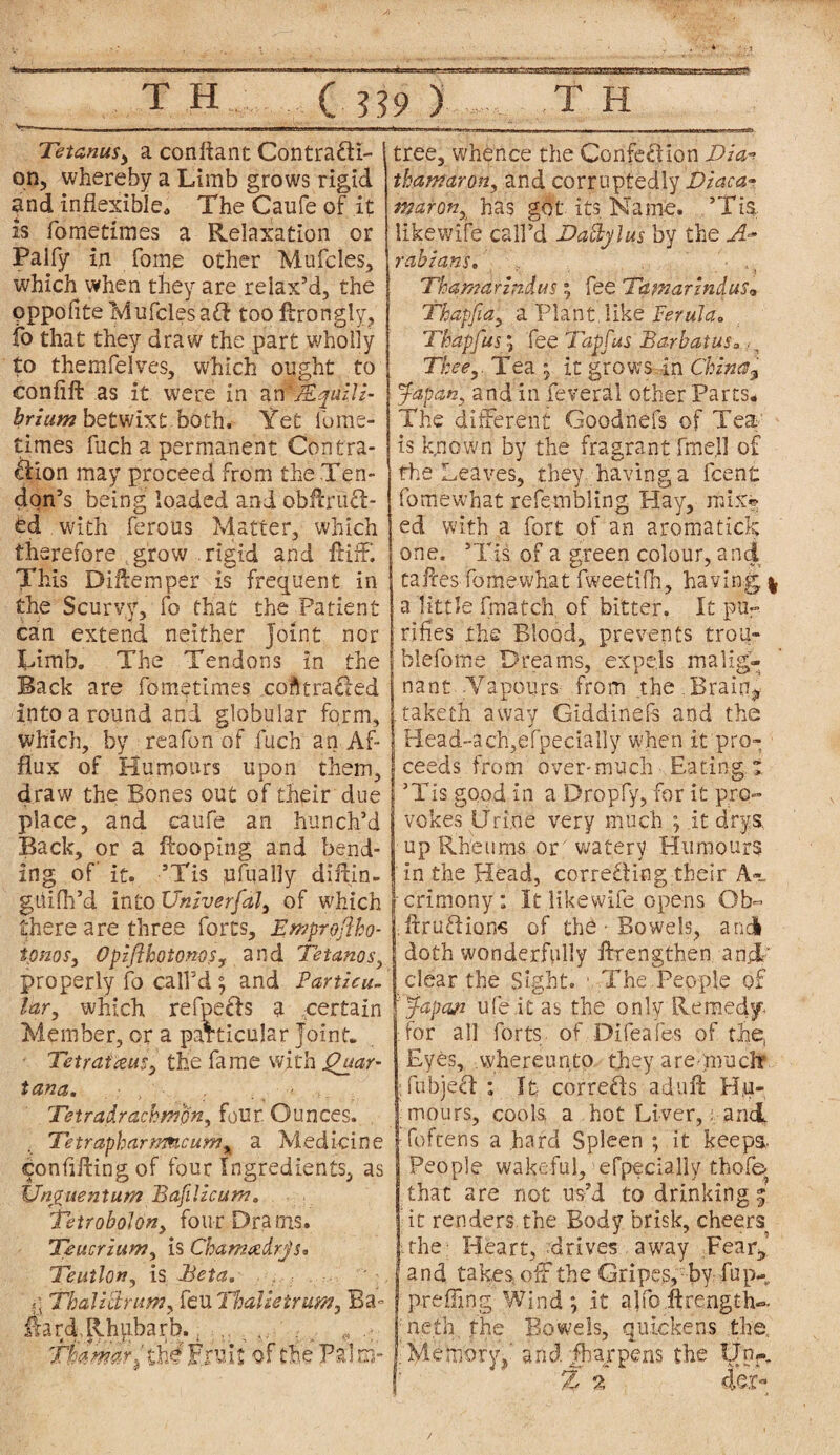 Tetanus, a conftant Contracti¬ on, whereby a Limb grows rigid and inflexible* The Caufe of it is ibmetimes a Relaxation or Palfy in fome other Mufeies, which when they are relax’d, the Oppofite MufclesaCt too ftrongly, fo that they draw the part wholly to themfelves, which ought to eonfift as it were in arPfiLqaiM- hrium betwixt both* Yet fume- times fuch a permanent Contra¬ ction may proceed from the Ten¬ don’s being loaded and obAruCt- td with ferous Matter, which therefore grow rigid and flifF. This DiAemper is frequent in the Scurvy, fo that the Patient can extend neither Joint nor Limb. The Tendons in the Back are fometlmes contracted into a round and globular form, which, by reafon of fuch an Af¬ flux of Plumours upon them, draw the Bones out of their clue place, and caufe an hunch’d Back, or a fboping and bend¬ ing of it. ’Tis ufually diitin- ghifli’d into Universal, of which there are three forts, Emproftho- tpnos, OpzflhotonoSy and Tetanos, properly fo call’d ; and Particu¬ lar, which refpefts a certain Member, or a particular Joint. TetratceuSy the fame with Quar- tana. Tetradrachmpn, four. Ounces. TetrapharMncuniy a Medicine confining of four Ingredients, as Unguent um Bafilzcum* Tetrobolon, four Drams. Teucrium, is Chamadrjs* Teutlpn, is Beta. Thali'drum, feu Thalietrum, Ba- Aard Rhubarb.. t. „ Tkmdr^ihUxvili of the Palm- tree, whence the Confection Tia* thamaron, and corruptedly Diaca- maronyi has got its Name. ’Tis, likewife call’d Tadylus by the A* rabians. Thar/tar indus; fee Tamarindas* Thapfia, a Plant like Ferula,, Thapfus ; fee Tapfus BarbatuSo., Tkee,. Tea ; it grows in China^ Japan, and in feveral other Parts* The different Goodnefs of Tea¬ ts k.nown by the fragrant fmell of the Leaves, they having a fcent fomewhat refembling Play, mix® ed with a fort of an aromatick one, ’Tis of a green colour, and tafles fomewhat fweetifh, having | a little fmatch. of bitter. It pu¬ rifies the Blood, prevents trou- blefome Dreams, expels malig¬ nant .Vapours from the , Brain, .taketh away Giddinefs and the IHead~ach,efpedally when it pro¬ ceeds from over-much Eating* ’Tis good in a Dropfy, for it pro¬ vokes Urine very much ; it drys up Rheums om watery Humours in the Head, correcting their A«, Icrimony: It likewife opens Ob- ftruCtions of the • Bowels, and doth wonderfully ftrengthen and/ clear the Sight. The People of japan ufe.it as the only Remedy- :for all forts of Difeafes of the. Eyes, whereunto they are -much TubjeCt ; It corrects adufl: Hu¬ mours, cools, a hot Liver,. and I foftens a hard Spleen ; it keeps- People wakeful, efpfdaily thofe> that are not us’d to drinking* it renders, the Body brisk, cheers .the; Heart, -drives away Fear* and takes off the Gripes, by fup- preffmg Wind; it ajfo ftrength-. neth, the Bowels, quickens the .Memory,' andfharpens the Unr.
