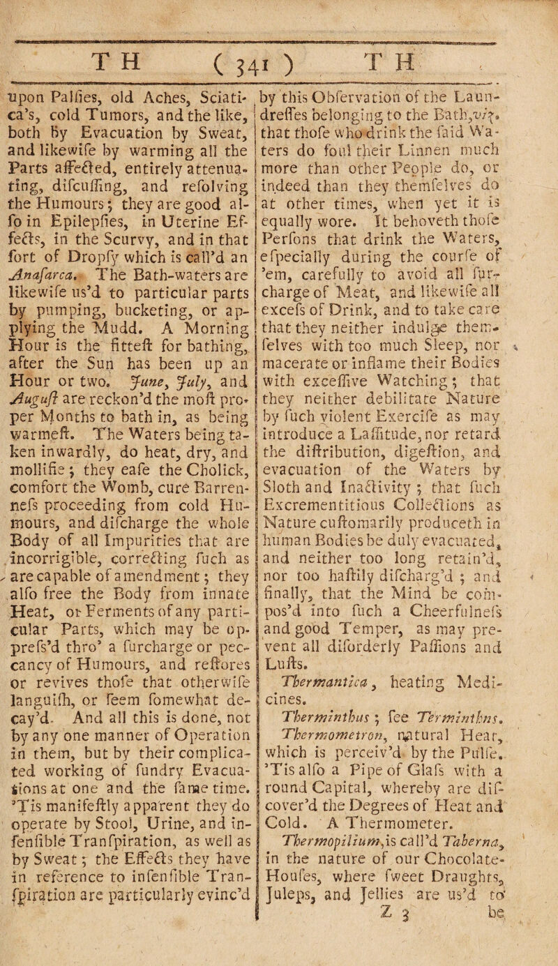 upon Pajfies, old Aches, Sciati¬ ca’s, cold Tumors, and the like, both by Evacuation by Sweat, and likewise by warming all the Parts affe&ed, entirely attenua- ting, difcufling, and refolving the Humours; they are good al- fo in Epilepfies, in Uterine Ef¬ fects, in the Scurvy, and in that fort of Dropfy which is call’d an Anafarca. The Bath-waters are likewife us’d to particular parts by pumping, bucketing, or ap¬ plying the Mudd. A Morning Hour is the fitteft for bathing, after the Sun has been up an Hour or two. Juney July, and Augufl are reckon’d the moft pro* per Months to bath in, as being warm,eft. The Waters being ta¬ ken inwardly, do heat, dry, and mollifie; they eafe the Cholick, comfort the Womb, cure Barren- nefs proceeding from cold Hu¬ mours, and difcharge the whole Body of all Impurities that are incorrigible, correcting fuch as are capable of amendment; they aifo free the Body from innate Heat, or Ferments of any parti¬ cular Parts, which may be op- prefs’d thro’ a furchargeor pec¬ cancy of Humours, and restores or revives thole that otherwife languid), or Teem fomewhat de¬ cay’d- And all this is done, not by any one manner of Operation in them, but by their complica¬ ted working of fundry Evacua¬ tions at one and the fame time. sTis manifeftly apparent they do operate by Stool, Urine, and in- fenfibleTranfpiration, as well as by Sweat; the EfFeCts they have in reference to infenfible Tran¬ spiration are particularly evinc’d by this Obfervation of the Laun- 1 drefles belonging to the Bath,i>/y» that thofe who drink the laid Wa¬ ters do foul their Lumen much more than other People do, or indeed than they themfelves do at other times, when yet it is equally wore. It behoveth thofe Perfons that drink the Waters, elpeciaily during the courfe oi ’em, carefully to avoid ail fur- charge of Meat, and likewife all excels of Drink, and to take care that they neither indulge them¬ felves with too much Sleep, nor macerate or inflame their Bodies with exceffive Watching; that they neither debilitate Nature by fuch violent Exercife as may ! introduce a Latitude, nor retard the diftribution, digeftion, and evacuation of the Waters by Sloth and Inactivity; that fuch Excrementitious Collections as Nature cuftomarily produceth in human Bodies be duly evacuated* and neither too long retain’d, I nor too haftiiy difcharg’d ; and Anally, that the Mind be com¬ pos’d into fuch a Cheerfulnefs and good Temper, as may pre¬ vent all diforderly Paflions and Lufts. Thermantlca, heating Medi¬ cines. Therminthus; fee Terminihns. Thermometron, natural Hear, which is perceiv’d by the Pulfew. ’Tisalfo a Pipe of Glafs with a round Capital, whereby are difl cover’d the Degrees of Heat and Cold. A Thermometer. The r wop ilium, is call’d Taberna, in the nature of our Chocolate- Houfes, where fweet Draughts, juleps, and Jellies are us’d to; Z 3 ‘be,