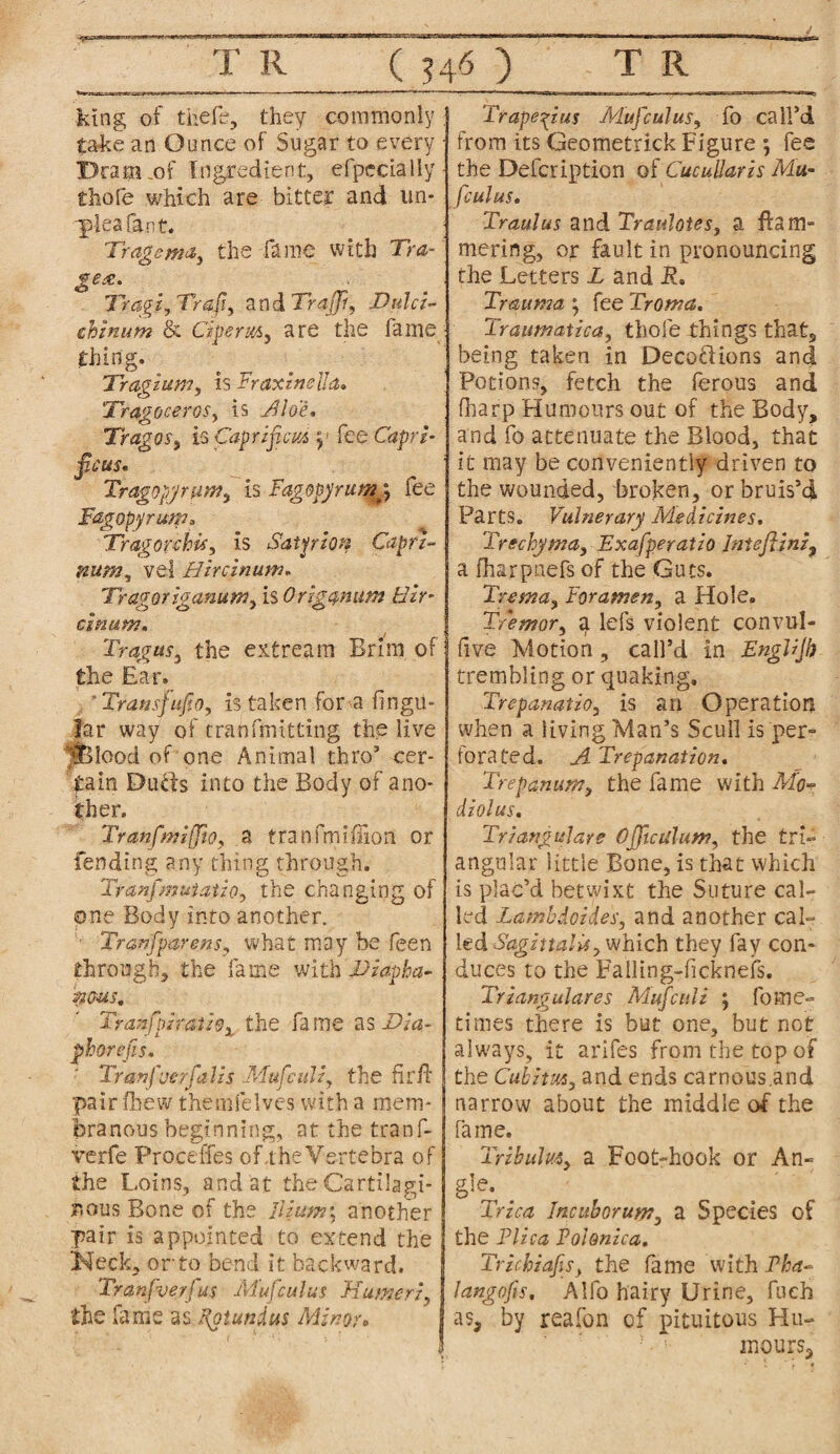 ” T R ( 546 ) T R king of thefe, they commonly ; take an Ounce of Sugar to every ■ Dram _of Ingredient, efpecially- thofe which are bitter and un- ■pleafant. ; Tragema, the fame with Tra- gex. Tragi, Vrafiy and Trajjf, Dulci- chznum & Gperxi) are the fame ■ thing. Tragi um, is Eraxinella. TragoceroSy is Aloe, Tragus , is Cap rifle us y fee Capri- ficus* Tragopjrum.y is Fagopyrumy fee Fagopyrum, Tragorchky is Sat prion Caprz- num, vel Hireinum, Tragoriganumy is Origanum Hzr- cinum. Tragusy the extream Brim of the Ear. 'TramsfufiOy is taken for a Angu¬ lar way of tranfmitting the live fBlood of one Animal thro5 cer¬ tain Dulls into the Body of ano¬ ther, Tranfmiffioy a tranfmifTion or fending any thing through. Ttanfimuiauoy the changing of one Body into another. - Tranfiparensy what may be feen through, the fame with Diapha¬ nous, Tranfpsmtiox the fame as Dia- phorefis. ' Tmnfuerfalis Muficulz, the fir if pair foe w themfelyes with a mem¬ branous beginning, at the tranf- verfe Proceffes of,the¥ertebra of the Loins, and at the Cartilagi¬ nous Bone of the Ilium; another pair is appointed to extend the Keck, or to bend it backward. Tranfiverfius Muficuhis Humeri, the lame as Kgtundus Minor* Trapezius Mafic ulus, fo call’d from its Geometrick Figure ; fee the Defcription of Cucullaris Mu- fculus. Traulus and Traulotes, a flam- mering, or fault in pronouncing the Letters L and JR. Trauma , fee Troma, Traumatica, thofe things that, being taken in DecofHons and Potions, fetch the ferous and (harp Humours out of the Body, and fo attenuate the Blood, that it may be conveniently driven to the wounded, broken, or bruis’d Parts. Vulnerary Medicines. Trechyma, Exafperatio Iniejlini, a fharpnefs of the Guts. Tretna, Foramen, a Hole. Tremor, a lefs violent convul- five Motion, call’d in EngUjh trembling or quaking, TrepanatiOy is an Operation when a living Man’s Scull is per¬ forated. A Trepanation. Trepan urn y the fame with Mo¬ diolus, Triangulare 0file alum, the tri¬ angular little Bone, is that which is plac’d betwixt the Suture cal¬ led LambdoideSy and another cal¬ led SagittaUsy which they fay con¬ duces to the Failing-ficknefs. Triangulares Muficulz ; feme- times there is but one, but not always, it arifes from the top of the CubitMy and ends carnous.and narrow about the middle of the Tame. Tribulm, a Foot-hook or An- gfo. Trica Inc ub or urn, a Species of the Plica Pohnica. Trickzafisy the fame with Pba- langofis. Alfo hairy Urine, fuch as, by reafon of pituitous Hu¬ mours*