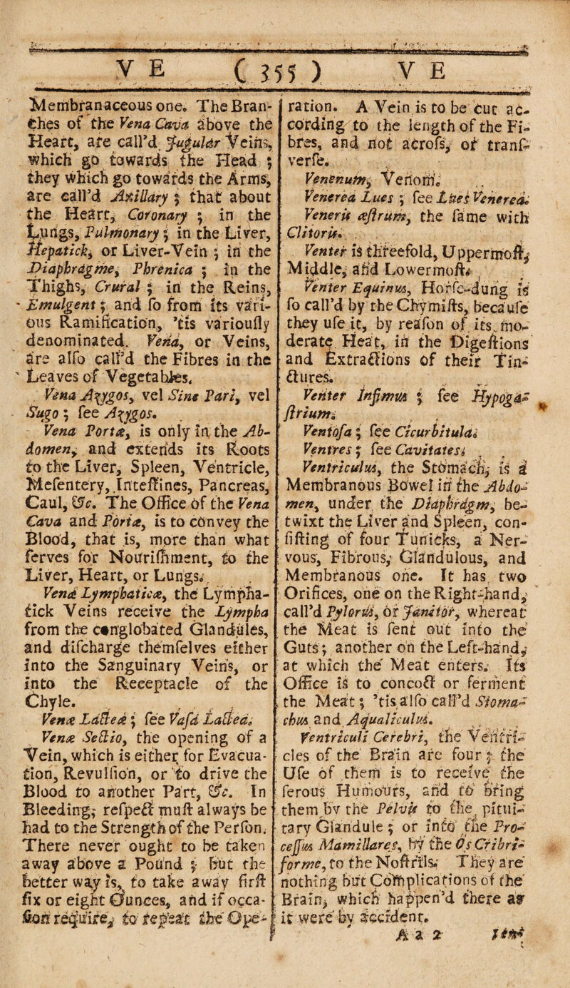 efttafcsBE V E '»... ' .. .1 ..in* C 355 ) V E Membranaceous one, The Bran¬ ches of the Vena, Cava above the Heart, are call'd jugular Veins, which go towards the Head ; they which go towards the Arms, are call’d Axillary 5 that about the Heart, Coronary ; in the tungs. Pulmonary ; in the Liver, Hepatick, or Liver-Vein ; in the Diapkragme, Phrenica 5 in the Thighs, Crural ; in the Reins, * Emulgent; and fo from its vari¬ ous Ramification, ’txs varioufly denominated. Vena, or Veins, are alfo call’d the Fibres in the ■ Leaves of Vegeta hks. Vena A\ygos, vel Sine Party vel Sugo; fee Azygos. Vena Porta, is only in the Ab¬ domen, and extends its Roots to the Liver, Spleen, Ventricle, Mefentery, .Iriteftines, Pancreas, Caul, &c. The Office Of the Vena Cava and Porta, is to convey the ferves for Notfrifhment, to the Liver, Heart, or Lungs*. Vend Lymphatic Ay the Lympha- tick Veins receive the Lympha from the ctnglobated Glandules, and difcharge themfelves either into the Sanguinary Veins, or into the Receptacle of the Chyle. Vena Latte d; fee Vafd Latted, Vena Sett to, the opening of a Vein, which is either for Evacua¬ tion, Revu! (ion, or to drive the Blood to another Part, In Bleeding; refpe£f muft always be had to the Strength of the Perfom There never ought to be taken away above a Pound j but the better way is, to take away firft fix or eight Ounces, and if occa¬ sion require* to- repeat the Ope¬ ration. A Vein is to be cut ac¬ cording to the length of the Fi¬ bres, and riot acrofs, of tranfc verfe. Venenum, Venom, Venerea Lues ; fee Lues Venerea* Veneris Aft rum, the fame with Clitoris. Venter is threefold, Uppermofty Middle, arid LowermofL i Venter Esyuinm, Hof fe-duhg is fo call’d by the Chymiffs, becaufe they ufe it, by reafon of its . mo¬ derate Heat, in the Digeftions and Extractions of their Tin- flu res. Venter Infimut ; fee Hyppgas ft r ium i Vent of a ; fee Czcurbitula* Ventres , fee Cavitatesi * . . ' -A* *- Ventriculm, the Stomachy & 3 Membranous Bowel in the Abdo¬ men, under the Diaphragm, be¬ twixt the Liver and Spleen, con- ; vous. Fibrous,* Glanduious, and Membranous one. It has two Orifices, one on the Right-handy; call’d Pylorui, or Janitor, whereat the Meat is fent out into the Guts; another on the Left-handy at which the Meat enters. Its Office is to concoff or ferment .the Meat; ’tis alfo call’d Stoma* chut and Ajualtculm. t Ventriculi Cerebri, the Venffl- cles of the Brain are four % the Ufe of them is to receive the ferous Humours, arid to bring thereby the Pelvis to the. pitui¬ tary Glandule $ or into the Prou cejjm MamzHares, by the OsCrzbrf* forme, to the Noftrils.' They are nothing but Complications of the Brain* which happen’d there ay it were bv dccidenr. A a 2 Uti* p ■ *