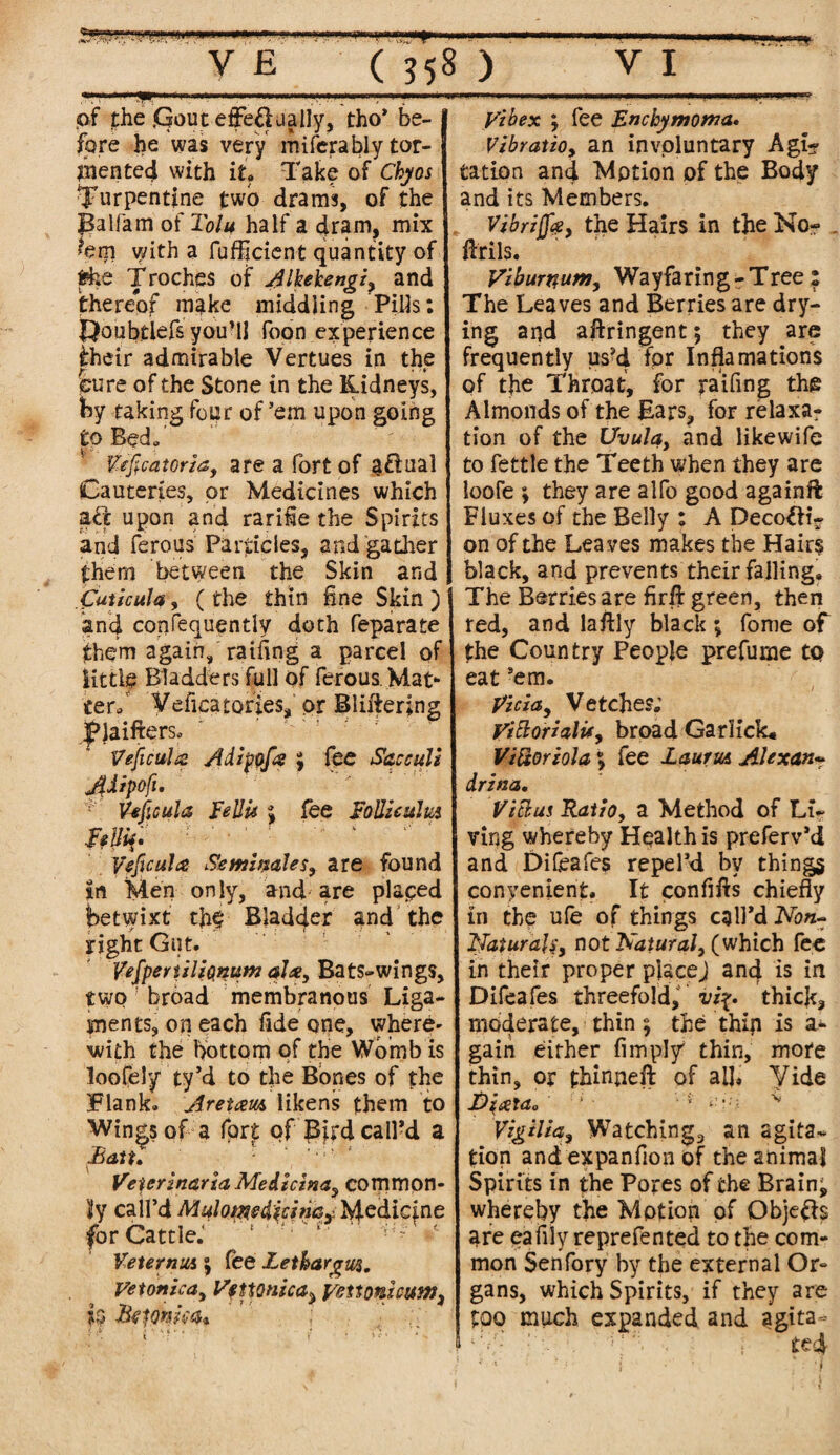 .. WT ... ' ■■■ ■.««W»h ;.■■ V £ ( 558 ) VI 9 pf the <Goutetfe£lualIy, tho’ be¬ fore he was very miferably tor- jhented with it. Take of Chyos turpentine two drams, of the Balfam of Tolu half a dram, mix hrr\ with a fufljcient quantity of the Troches of Alkekengz, and thereof make middling Pills: t^oubtlefs you’ll foon experience iheir admirable Vertues in the feure of the Stone in the Kidneys, by raking four of ’em upon going to Bed. tfeficatorza, are a fort of aflual Cauteries, or Medicines which aft upon and rariiie the Spirits and ferous Particles, and gather them between the Skin and futicula, (the thin fine Skin ) and confequently doth feparate them again, railing a parcel of little Bladders full of ferous Mat¬ ter. Veficatories, or Bliftering |>Jaifters. Veficultz Adipofa j fee Sac cull JUipofi. Yeficula Tell is ; fee ToUicuha Belli* • Veficula Seminales, are found in Men only, and are placed betwixt the Bladder and the right Gut. VefperizliQnuM ala, Bats-wings, two broad membranous Liga¬ ments, on each fide one, where* with the bottom of the Womb is loofely ty’d to the Bones of the Flank. Aretam likens them to Wings of a fort of B^fd call’d a Battl Veter inaria Medicina, common¬ ly call’d Mulotmdicinc,: Medicine for Cattle.'' e ‘ *c VeternuA j fee Zethargws. Vetonica, Vfnonzca^ yeiionhum3 *3 Btionm* ' ’ ; ■ yibex y fee Enchymoma. Vzbratio, an involuntary Agh? Cation and Motion of the Body and its Members. Vibrzjfa, the Hairs in the No? _ ftrils. Viburnum, Wayfaring - Tree : The Leaves and Berries are dry¬ ing and aftringent; they are frequently us?d for Inflamations of the Throat, for raifing the Almonds of the Ears, for relaxa? tion of the Uvula, and likewife to fettle the Teeth when they are loofe ; they are alfo good again ft Fluxes of the Belly : A Deco^H- on of the Leaves makes the Hairs black, and prevents their falling. I The Berries are firft green, then red, and laftly black ; fome of the Country People prefume to eat ’em. picia. Vetches; yittorialu, broad GarKck* Viftoriola vy fee LauruA Alexan* drztia, Vicius Ratio, a Method of Li¬ ving whereby Health is preferv’d and Difeafes repel’d by things convenient. It confifts chiefly in the ufe of things call’d Non- Naturals, not Natural, (which fee in their proper place) and is in Difeafes threefold, vi%. thick, moderate, thin $ the thin is a* gain either Amply thin, more thin, or fhinneft of all. Vide T)iata0 * • ■ ‘ -',;; Vzgilza, Watching, an agita¬ tion and expanfion of the animal Spirits in the Pores of the Brainy whereby the Motion of Qbje&s are eaflly reprefented to the com¬ mon Sehfory by the external Or¬ gans, which Spirits, if they are too much expanded and agita-