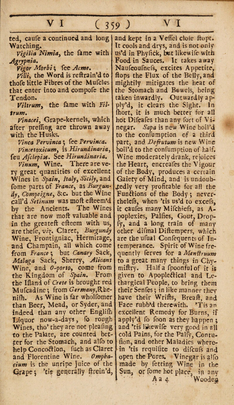 ted, caufe a continued and long Watching. Vigilia Nimia> the fame with Agrypnia, Vigor M'orbi; fee Acme. Villi) the Word is reftrain'dto thofe little Fibres of the Mufcles that enter into and compofe the Tendon. Viltrum> the fame with Fil- trum. Vinacei, Grape-kernels, which after prefling are thrown away with the Husks. Vinca Pervinca ; fee Pervinca. yincetoxicum, is Hirundinarza> feu Afclepias. See Hir uniinaria, Vinum, Wine. There are ve¬ ry great quantities of excellent Wines in Spain, Italy, Sicily 9 and fome parts of France, as Burgun¬ dy, Compeigne, &c. but the Wine call'd Setinum was moft: efteem’d by the Ancients. The Wines that are now moft valuable and in the greateft efteem with us, are thefe, vi\. Claret, Burgundy Wine, Frontigniac, Hermitage, and Champain, all which come from France; but Canary Sack, Malaga Sack, Sherry, Alicant Wine, and 0-porto, come from the Kingdom of Spain. From the Ifland of Crete is brought red Mufcadine; from Germany ni(h. As Wine is far wholfomer than Beer, Mead, or Syder, and indeed than any other Englifh Liquor now-a-days, fo rough Wines, tho' they are not plea ling to the Palate, are counted bet¬ ter for the Stomach, and alfo to help Conco&ion, fuch as Claret and Florentine Wine. Ompha- cium is the unripe Juice of the Grape \ ’tis generally ft rein’d, and kept in a Yeffel dole ltopt. It cools and drys, and is not only us'd in Phyfick, bet likewife with Food in Sauces. It takes away Naufeoufnefs, excites Appetite, flops the Flux of the Belly, and mightily mitigates the heat of the Stomach and Bowels, being taken inwardly. Outwardly ap- ply’d, it clears the Sight. In fhort, it is much better for all hot Difeafes than any fort of Vi¬ negar. Sap a is new Wine boil’d to the confumption of a third part, and Defrutum is new Wine boil'd to the confumption of half. Wine moderately drank, rejoices the Heart, encreafes the Vigour of the Body, produces a certain Gaiety of Mind, and is undoub¬ tedly very profitable for all the Fun&ions of the Body ; never- thelefs, when ’tis us’d to excels, it caufes many Mifchiefs, as A- poplexies, Palfies, Gout, Drop- fy, and a long train of many other difmal Diftempers, which are theufual Confequents of In¬ temperance. Spirit of Wine fre¬ quently ferves for a Mentfruum to a great many things in Chy- miftry. Haifa fpoonfulof it is given to Apople&ical and Le¬ thargical People, to bring them their Senfes; in like manner they have their Wrifts, Brea ft, and Face rubb'd therewith. 'Tis an excellent Remedy for Burns, if apply’d fo foon as they happen ; and 'tis likewife very good in sjl cold Pains, for the Palfy, Contu- fion,and other Maladies where¬ in 'tis requifite to difeufs and open the Pores. Vinegar is alfo made by fetting Wine Jn the Sun, or fome hot place, ip any 5 A a 4 ' Woode#