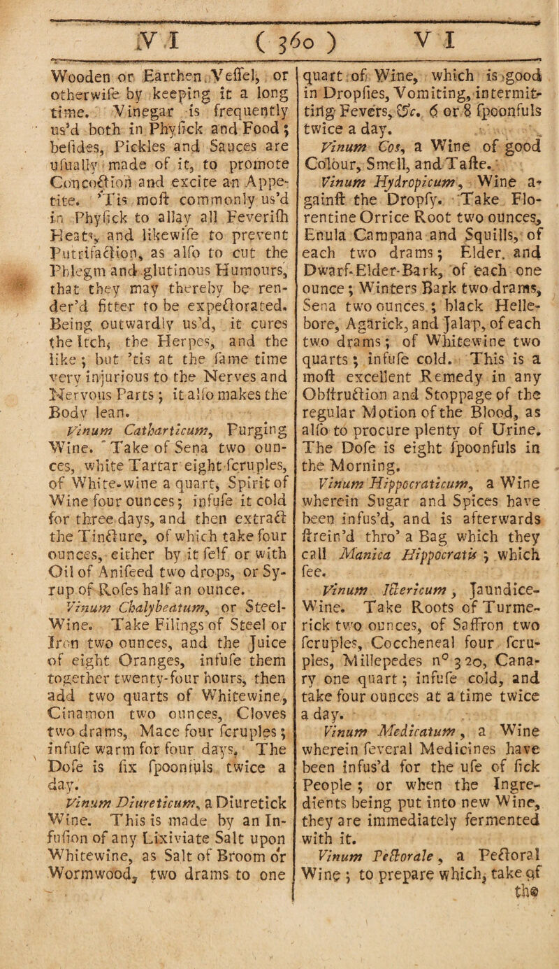 ’■-Vr Wooden.or Earthen, Veffel, or otherwife by keeping it a long time. Vinegar is frequently us’d both in Phyfick and Food; befides, Pickles and Sauces are ufually made of it, to promote ConcoOion and excite an Appe¬ tite. ’Tis raoft commonly us’d in Phyfick to allay all Feverifh Heat.% and likewife to prevent putrifaclion, as alfo to cut the Phlegm and glutinous Humours, that they may thereby be ren¬ der’d fitter to be expeOorated. Being outwardly us’d, it cures the itch* the Herpes, and the like; but -tis at the fame time very injurious to the Nerves and Nervous Parts; it alfo makes the Body lean. Vinum Catharticum, purging Wine. Take of Sena two oun¬ ces, white Tartar eight fern pies, of White-wine a quart, Spirit of Wine four ounces; infufe it cold for three days, and then extract the Tin&ure, of which take four ounces, either by it felf or with Oil of Anifeed two drops, or Sy¬ rup of Rofes half an ounce. Vinum Chalybeatum, or Steel- Wine. Take Filings of Steel or Iron two ounces, and the Juice of eight Oranges, infufe them together twenty-four hours, then add two quarts of Whitewine, Cinamon two ounces. Cloves two drams, Mace four fcruples; infufe warm for four days. The Dofe is fix fpoonfuls twice a day. Vinum Diureiicun,\ a Diuretick Wine. This is made by an In- fufion of any Lixiviate Salt upon Whitewine, as Salt of Broom or Wormwood* two drams to one quart of Wine, which is >good in Dropfies, Vom iting, in termite tirig Fevers, CSV.. <5 or 8 fpoonfuls twice a day. Vinum Cos, a Wine of good Colour, Smell, andTafte. Vinum Hydropicum, Wine a*> gainft the Dropfy. Take Flo¬ rentine Orrice Root two ounces* Enula Campana and Squills, of each two drams; Elder, and Dwarf*Elder-Bark, of each one ounce; Winters Bark two drams, Sena two ounces; black Helle¬ bore, Agarick, and Jalap, of each two drams; of White-wine two quarts; infufe cold. This is a moft excellent Remedy in any Obliruftion and Stoppage pf the regular Motion of the Blood, as alfo to procure plenty of Urine. The Dofe is eight fpoonfuls in the Morning, Vinum Hippocraiicum, a Wine wherein Sugar and Spices have been infus’d, and is afterwards ftrein’d thro’ a Bag which they call Manica HippocratU ; which fee. Vinum I&ericum, Jaundice- Wine. Take Roots ofTurme- rick two ounces, of Saffron two fcruples, Coccheneal four fcru¬ ples, Millepedes n° 3 20, Cana¬ ry one quart; infufe cold, and take four ounces at a time twice a day. Vinum Mediratum, a Wine wherein feveral Medicines have been infus’d for the ufe of fick People ; or when the Ingre¬ dients being put into new Wine, they are immediately fermented with it. Vinum Tebloraie, a Pefloral Wine ; to prepare which* take qf th©