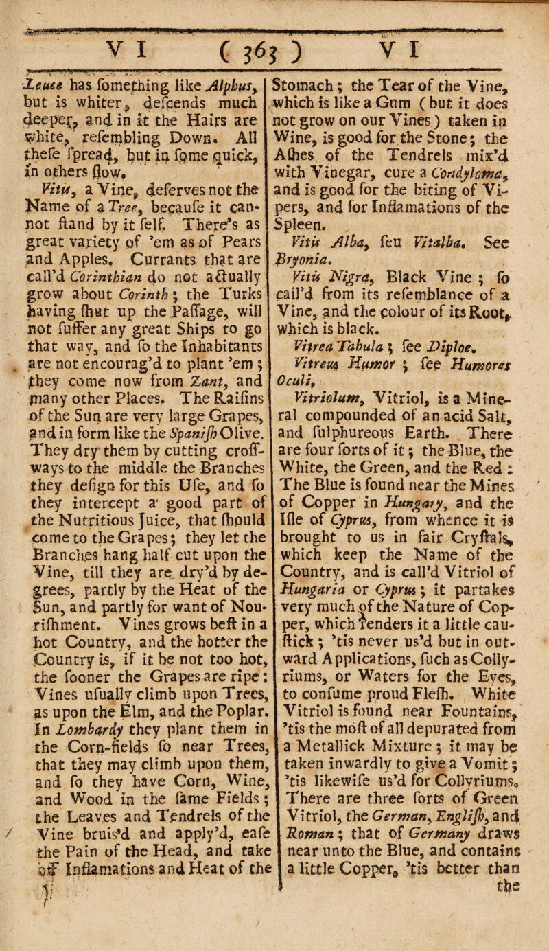 Xeueg has fomething like Alphusy but is whiter, defends much deepe^ and in it the Hairs are white, refcmbling Down. All thefe fpread, but in fQme quick, in others flow.'' ' Vituy a Vine, defer ves not the Name of a Tree, becaufe it can¬ not Hand by it felf. There’s as great variety of ’em as of Pears and Apples, Currants that are call’d Corinthian do not actually grow about Corinth; the Turks having fhut up the Paffage, will not fuffer any great Ships to go that way, and fo the Inhabitants are not encourag’d to plant ’em ; Stomach; the Tear of the Vine, which is like a Gum ( but it does not grow on our Vines ) taken in Wine, is good for the Stone; the Allies of the Tendrels mix’d with Vinegar, cure a Condyloma, and is good for the biting of Vi¬ pers, and for Incarnations of the Spleen. Vi tis Alba9 feu Vi t alb a. See JSryonia* VitU Nigra, Black Vine ; lo call’d from its refemblance of a Vine, and the colour of its Root* which is black. Vitrea Tabula ; fee Difloe, Vitrew, Humor ; fee Humcres / £hey come now from Zant, and | Gculz, many other Places. The Raifms Vitriolum9 Vitriol, is a Mine- of the Sun are very large Grapes, ral compounded of an acid Salt, and in form like the Spanijh Olive, and fulphureous Earth. There They dry them by cutting croff- are four forts of it; the Blue, the ways to the middle the Branches White, the Green, and the Red : they defign for this Ufe, and fo The Blue is found near the Mines they intercept a‘ good part of of Copper in Hungary, and the the Nutritious Juice, thatfhpuld Ifle of Cyprus, from whence it is come to the Grapes; they let the I brought to us in fair Cryftals* Branches hang half cut upon the I which keep the Name of the Vine, till they are dry’d by de- Country, and is call’d Vitriol of grees, partly by the Heat of the I Hungaria or Cyprus; it partakes Sun, and partly for want of Nou- very much of the Nature of Cop- rifhment. Vines grows beft in a I per, which Tenders it a little cau- hot Country, and the hotter the I flick ; ’tis never us’d but in out- Country is, if it be not too hot, ward Applications, fuch as Colly- the fooner the Grapes are ripe: I riums, or Waters for the Eyes, Vines ufuaily climb upon Trees, J to confume proud Flefh. White as upon the Elm, and the Poplar. I Vitriol is found near Fountains, In Lombardy they plant them in I ’tis the moft of all depurated from the Corn-fields fo near Trees, J a Metallick Mixture ; it may be that they may climb upon them, I taken inwardly to give a Vomit; and fo they have Corn, Wine, 1 ’tis likewife us’d for CoHyriums0 and Wood ip the fame Fields; I There are three forts of Green the Leaves and Tendrels of the I Vitriol, the German, Englijh, and Vine bruis’d and apply’d, eafe J Roman; that of Germany draws the Pain of the Head, and take j near unto the Blue, and contains bff- Inflamations and Heat of the I a little Copper, 5tis il 1 better than the /