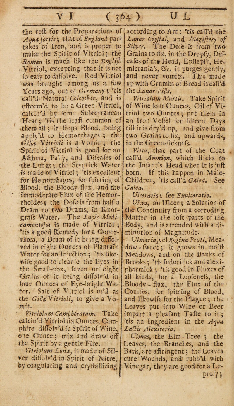 according.to Art: ’tis call’d the the reft for the Preparations of Aqua forth; that of England par¬ takes of Iron, and is proper to make the Spirit of Vitriol; the Roman is much like the Englifi Vitriol, excepting that it is not fo eafy to diffolve. Red Vitriol was brought among us a few Years ago, out of Germany ; ’tis call’d- Natural Golmbar, and is efteem’d to be a Green Vitriol, calcin’d by fome Subterranean Heat; ’tis the kaft common of them all; it ftops Blood, being apply’d to Hemorrhages ; the Gilla Vitrloli is a Vomit ; the 'Spirit of Vitriol is good for an Afthma, Pally, and Difeafes of the Lungs;, the Styptick Water is made of Vitriol; ’tis excellent for Hemorrhages, for fpitting of Blood, the R3oody-fiux, and the immoderate Flux of the Hemor- rhoides; the Dofe is from half a Dram to two Drams, in Knot- grafs Water. The Lapis Medi- eamentofus is made of Vitriol ; I *tis a good Remedy for a Gonor- rhoea, a Dram of it being di'fibl- ved in eight Ounces of Plantain Water for an Injeff ion ; ’tis like- wife good to clean fe the Eyes in I the Small-pox, feven or eight Grains of it being diffck’d in four Ounces of Eye-bright Wa¬ ter. Salt of Vitriol is us’d as the Gill&'Vitrioli, to give a Vo¬ mit. Vitrfalum Camphoratum. Take calcin’d Vitriol fix Ounces, Cam- phire diffolv’d in Spirit of Wine, one Ounce; mix and draw off the Spirit by a gentle Fire. Vitriol am Lunis made of Sil¬ ver diffolv’d in Spirit of Nitre, by coagulating and cryftallizing Lunar Gryftal, and Magiflery of Silver, The Dofe is from two Grains to fix, in the Dropfy, DiP eafes of the Head, Epilepfy, He- micrania’s, &c. it purges gently, and never vomits. This made up with Crumbs of Bread is call’d the Lunar Pills• Vitriolum Marti*, Take Spirit of Wine four Ounces, Oil of Vi¬ triol two Ounces; put them in an Iron Veffel for fifteen Days till it is dry’d up, and give from two Grains to fix, and upwards, in the Green-ficknefs. Vztta, that part of the Coat call’d Amnion, which flicks to the Infant’s Head when it is juft born. If this happen in Male- Children, ’tis call’d Galea, See Galea. Ulceratio; fee Exulceratio* Ulcus, an Ulcer; a Solution of 1 the Continuity from a corroding Matter in the foft parts of the Body, and is attended with a di¬ minution of Magnitude. Ulmariayiel Regina Prali, Mea¬ dow -fweet; it grows in moift Meadows, and on the Banks of Brooks; *tis fudorifickandalexi- pharmick ; ’tis good in Fluxes of all kinds, for a Loofenefs, the Bloody - flux, the Flux of the • Courfes, for fpitting of Blood, and Hkewife for the Plague ; the Leaves put into Wine or Beer impart a pleafant Tafte to it; ’tis an Ingredient in the Aqua La flu Alexiterza. UlmvA, the Elm-Tree ; the Leaves, the Branches, and the Bark, are aftringent; the Leaves cure Wounds, and rubb’d with Vinegar, they are good for a Le- profy;