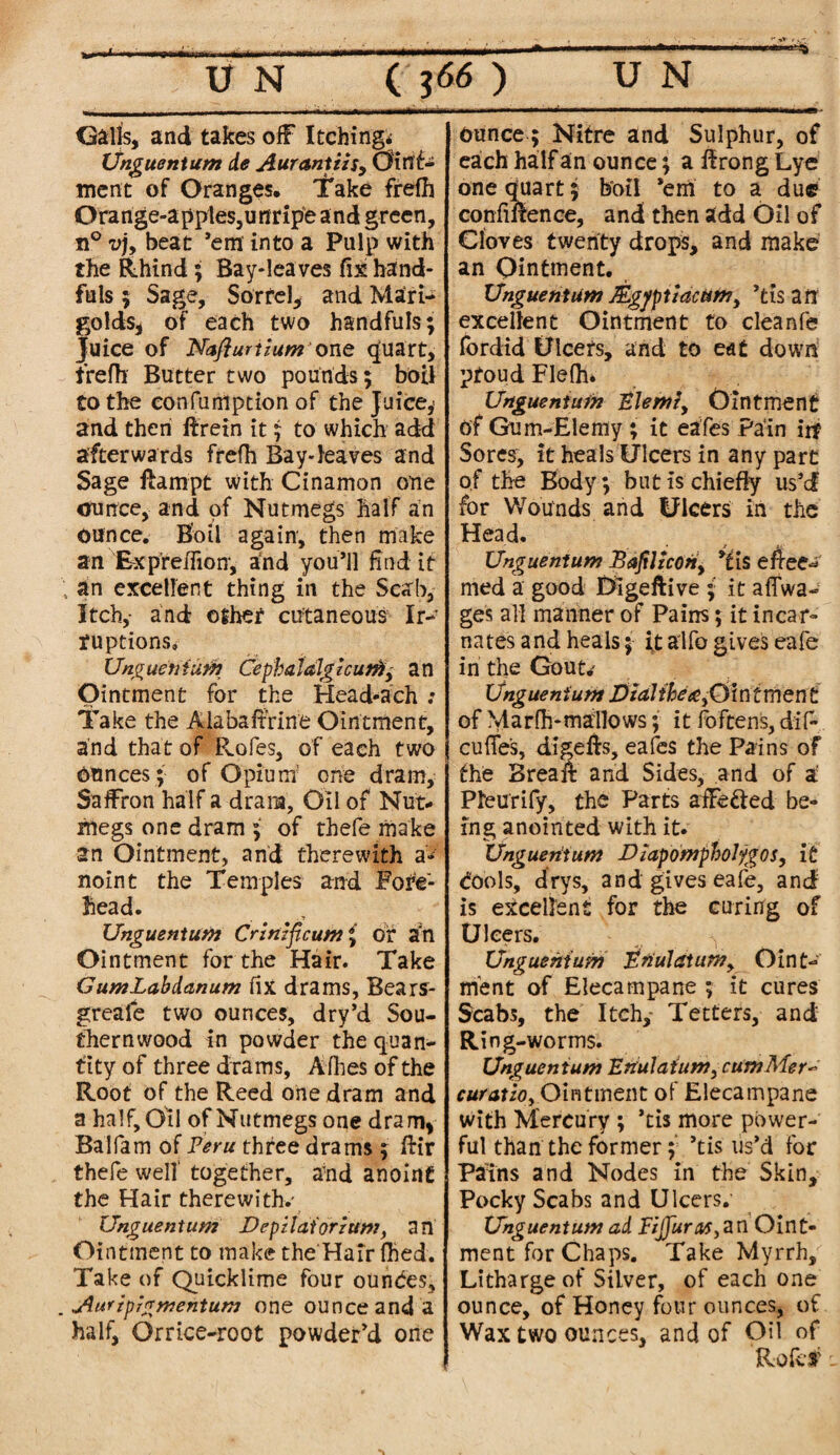 Galls, and takes off Itching* Unguent am de Aurantzzs, Oint¬ ment of Oranges, I'ake frefh Orarige-apples,uriripe and green, n° vj, beat ’em into a Pulp with the Rhind; Bay-leaves fix hand¬ fuls ; Sage, Sorrel, and Mari¬ golds, of each two handfuls; Juice of Naflurtium one quart, trefh Butter two pounds; boil to the confumption of the Juice,* and then if rein it; to which add afterwards frefh Bay-leaves and Sage ftampt with Cinamon one ounce, and of Nutmegs half an ounce. Boil again, then make an Ex predion, and you’ll Had it 4 an excellent thing in the Scab, Itch,- and other cutaneous Ir¬ ruptions, Ung uen turn Cepha Idlg zcutfiy a n Ointment for the Head-ach ; Take the Alabaffrine Ointment, and that of Pvofes, of each two Ounces; of Opium one dram. Saffron half a dram. Oil of Nut¬ megs one dram ; of thefe make an Ointment, and therewith a- noint the Temples and Fore¬ head. Unguentum Crznzficum; of ah Ointment for the Hair. Take GumLabdanum fix drams, Bears- greale two ounces, dry’d Sou¬ thernwood in powder the quan¬ tity of three drams, Allies of the Root of the Reed one dram and a half. Oil of Nutmegs one dram, Balfam of Peru three drams ; ftir thefe welt together, and anoint the Hair therewith.' Unguentum JDepzlaiorzum, an Ointment to make the Hair Hied. Take of Quicklime four ounces, . Aurzprgmentum one ounce and a half, Or rice-root powder’d one Ounce; Nitre and Sulphur, of each half an ounce; a ffrong Lye one quart; boil ’em to a due confinence, and then add Oil of Cloves twenty drops, and make an Ointment. Unguentum Mgjtptiacum, ’tis an excellent Ointment to cleanfe fordid Ulcers, and to eat down pfoud Flefh. Unguentum Elemz, Ointment of Gum-Elemy ; it eafes Pain irf Sores, it heals Ulcers in any part of the Body; but is chiefly us’d for Wounds and Ulcers in the Head. * Unguentum Bafiltcoriy ’tis effect med a good Digeftive ; it affwa- ges all manner of Pains; it incar¬ nates and heals; it alfo gives eafe in the Gout* Unguentum Dial ibex fid nt men t of Marfh-mallows; it foftens, dif- cuffe's, digefts, eafes the Pains of the Brea if and Sides, and of a: Pleurify, the Parts affe&ed be¬ ing anointed with it. Unguentum Dzapompboljgos, it (fools, drys, and gives eafe, and is excellent for the curing of Ulcers. Unguentum Enulatun?, Oint¬ ment of Elecampane ; it cures Scabs, the Itch,- Tetters, and Ring-worms. Unguentum Enulaium, cumMer~ cur at lo, Ointment of Elecampane with Mercury ; *tis more power¬ ful than the former; ’tis us’d for Pains and Nodes in the Skin, Pocky Scabs and Ulcers. Unguentum ad Fzjjuras^n Oint¬ ment for Chaps. Take Myrrh, Litharge of Silver, of each one ounce, of Honey four ounces, of Wax two ounces, and of Oil of Rofcf