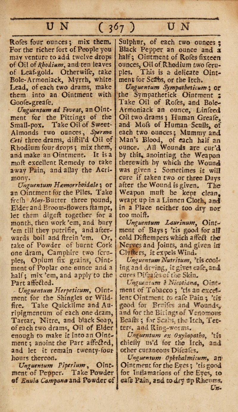 Rofes four ounces; mix them. For the richer fort of People you may venture to add twelve drops of Oil of Rhodium, and ten leaves of Leaf-gold. Other wife, take Bole-Armoniack, Myrrh, white Lead, of each two drams, make them into an Ointment with Goofe-greafe. Unguentum ad Fovea? y an Oint¬ ment for the Pittings of the Small-pox. Take Oil of Sweet- Almonds two ounces, Sperma Ceti three drams, diftil’d Oil of Rhodium four drops; mix them, and make an Ointment. It is a moft excellent Remedy to take away Pain, and allay the Acri¬ mony. Unguentum H&morrb&idale ; or an Ointment for the Piles. Take frcfh Afay-Butter three pound. Elder and Broom-flowers liampt, let them aigeft together for a month, then work ’em, and bury *em til? they putrifie, and after¬ wards boil and ftrein ’em. Or, take of Powder of burnt Cork one dram, Camphire two fcrn- ples, Opium fix grains. Oint¬ ment of Poplar one ounce and a half; mix’em, and apply to the Part affefled. - Unguentum Herpeticum, Oint¬ ment for the Shingles or Wild¬ fire. Take Quicklime and Au- ripigmentum of each one dram, Tartar, Nitre, and black Soap, of each two drams. Oil of Elder enough to make it into an Oint¬ ment ; anoint the Part affe&ed, and let it remain twenty-four hours thereon. Unguentum Piper ium, Oint¬ ment of Pepper. Take Powder ©f Enttla Campana&nd Powder of Sulphur, of each two ounces ; Black Pepper an ounce and a half; Ointment of Rofes flxteen ounces, Oil of Rhodium two fcru- ples* This is a delicate Oint¬ ment for Sc2bs, or the Itch. Unguentum Sympathetic um; or the Sympathetick Ointment 5 Take Oil of Rofes, and Bole- Armoniack an ounce, Linfeed Oil two drams 5 Human Greafe, and Mofs of Human Sculls, of each two ounces; Mummy and Man’s Blood, of each half an ounce. AII Wounds are cur’d by this*, anointing the Weapon therewith by which the Wound was given : Sometimes it wiil cure if taken two or three Days after the Wound is given. The Weapon mu ft be kept clean,, wrapt up in a Linnen Cloth, and in a Place neither too dry nor too moift. Unguentum Laurinum, Oint¬ ment of Bays; ’tis good for all cold Diflempers which afEeft the Nerves and Joints, and given iff Clyfters, it expels Wind. Unguentum Nutritumy ’tis cool¬ ing and drungj it gives cafe, and cures Difsafes-of the Skin. Unguentum fNicotianat Oint¬ ment of Tobacco; ’tis an excel¬ lent Ointment to cafe Pain ; ’tis good for Brmfes and Wotindv and for the Biting?of Venomous Beaftsfor Scars, the Itch, Tet¬ ters, and Ring-worms. Unguentum ex Oxylapatho, ’tis chiefly us’d for the Itch, and other cutaneous Difeafes. Unguentum Ophihalmicum, art Ointment for the Eyes; ’tis good for Inflatnadons of the Eyes, to eafe Fain, and todfj % Rheums. Un-