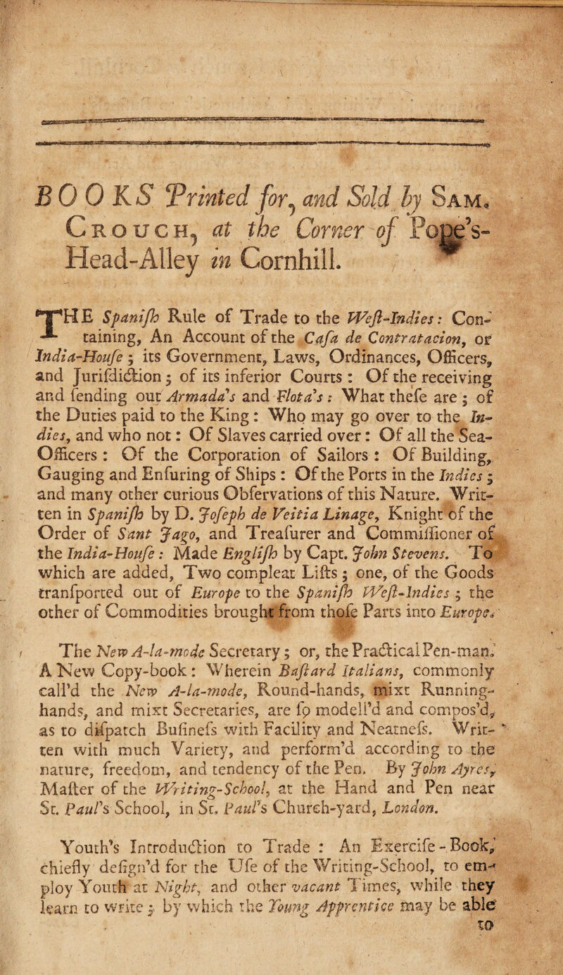 BOOKS 'Printed for, and Sold by Sam, Crouch, at the Corner of Pojjg’s- Head-Alley in Cornhill. THE Spanijh Rule of Trade to the Weft-Indies: Con- taining, An Account of the Cafa de Contratacion, or India-Houje ; its Government, Laws, Ordinances, Officers, and Jurifdkftion; of its inferior Courts : Of the receiving and fending out Armadas and Idiot as : What thefe are ; of the Duties paid to the King: Who may go over to the In¬ dies, and who not: Of Slaves carried over: Of all the Sea- Officers : Of the Corporation of Sailors : Of Building, Gauging and Enfuring of Ships : Of the Ports in the Indies * and many other curious Obfervations of this Nature. Writ¬ ten in Spanijh by D. Jofeph de Veitia Linage, Knight of the Order of Sant Jago, and Treafurer and Commiffioner of the India-Houfe: Made Englifh by Capt. Jolm Stevens. To which are added. Two compleat Lifts ; one, of the Goods tranfported out of Europe to the Spanijh Weft-Indies ; the other of Commodities brought from thole Parts into Europe* The New A-la-mode Secretary; or, the Practical Pen-mam A New Copy-book: Wherein Baftard Italians, commonly call’d the New A-ia-mode, Round-hands, mixt Running- hands, and mixt Secretaries, are fp modeli’d and compos’d, as to difpatch Bufinefs with Facility and Neatnefs. Writ¬ ten with much Variety, and perform’d according to the nature, freedom, and tendency of the Pen. By John Ayresf Mafter of the Writing-School, at the Hand and Pen near St. Paul's School, in Sc, Paul's Chureh-yard, London. Youth’s Introduction to Trade : An Exercife - Book,’ chiefly deflgn’d for the Ufe of the Writing-School, to eriM ploy Youth’ at Night, and other vacant ’I tines, while they learn to write y by which the Toung Apprentice may be able xo