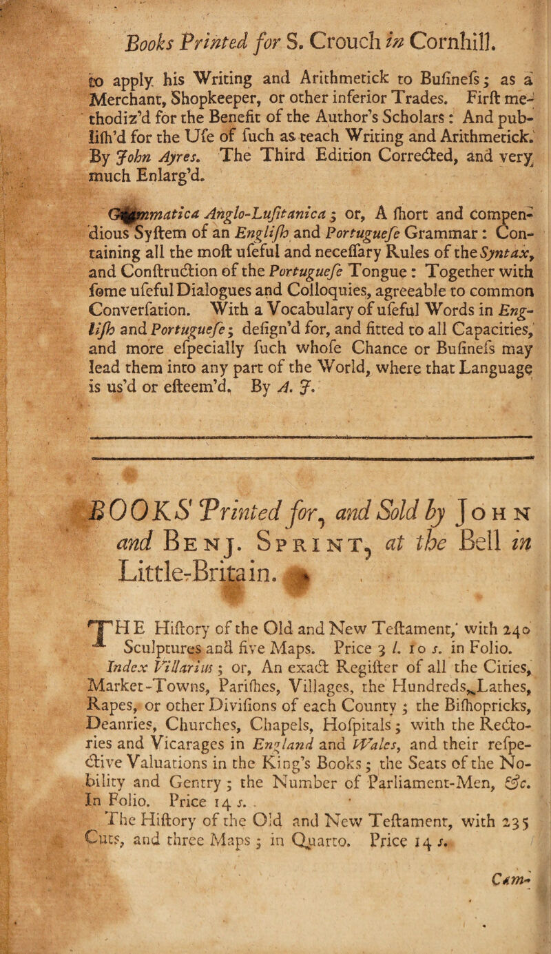 to apply his Writing and Arithmerick to Bufinefs; as a Merchant, Shopkeeper, or other inferior Trades. Firft me¬ thodiz’d for the Benefit of the Author’s Scholars: And pub- lifh’d for the Ufe of fuch as teach Writing and Arithmetick. By John Ayres. The Third Edition Corrected, and very much Enlarg’d. Qfymmatica Anglo-Lufitanica 3 or, A fhort and compen¬ dious Syftem of an Englifh and Portuguefe Grammar: Con¬ taining all the moft ufefui and necefiary Rules of the Syntax, and Conftrudfion of the Portuguefe Tongue: Together with feme ufefui Dialogues and Colloquies, agreeable to common Converfation. With a Vocabulary of ufefui Words in Eng- lijk and Portuguefe-y defign’d for, and fitted to all Capacities, and more efpecially fuch whofe Chance or Bufinefs may lead them into any part of the World, where that Language is us’d or efteem’d. By A. ?. BOOKS Printed for, and Sold by John and Benj. Sprint, at the Bell in Littler Britain. m -v. C * HP HE Hiftory of the Old and New Teftamenr/ with 240 Sculptures and five Maps. Price 3 /. 10 j. in Folio. Index ViUnrius; or. An exadt Regifter of all the Cities, Market-Towns, Parities, Villages, the Hundreds^Lathes, Rapes, or other Divifions of each County y the Bifhopricks, Deanries, Churches, Chapels, Hofpitals; with the Recto¬ ries and Vicarages in England and Wales, and their refpe- dtive Valuations in the King’s Books; the Seats of the No¬ bility and Gentry ; the Number of Parliament-Men, &c. In Folio. Price 14 j. The Hiftory of the Old and New Teftamenr, with 235 Cuts, and three Maps; in Qparto. Price 14 s. C*m~