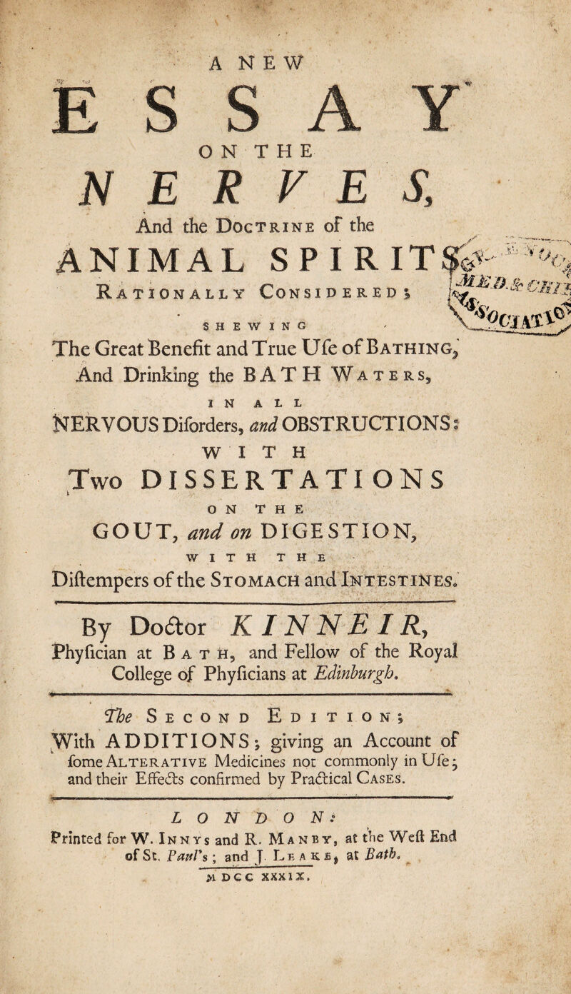 ANEW .10) o' ESSAY O N T H E JV E R V E S, * 4 , And the Doctrine of the ANIMAL SPIRIT Rationally Considered; SHEWING The Great Benefit and True Ufe of Bathing^ And Drinking the BATH Waters, IN ALL NERVOUS Biforders, and OBSTRUCTIONS: WITH Two DISSERTATIONS i ON THE GOUT, and on DIGESTION, WITH THE Diftempers of the Stomach and Intestines. By Doctor K IN N E I Ry Phyfician at Bath, and Fellow of the Royal College of Phyficians at Edinburgh. - —.——— ----—-—— rfhe Second Edition; With ADDITIONS•, giving an Account of fome Alterative Medicines not commonly in Ufe; and their EfFedts confirmed by Practical Cases. LONDON: Printed for W. Inn ys and R. Man by, a£ the Weft End of St. Bawl's; and J Leaks, at Bath,