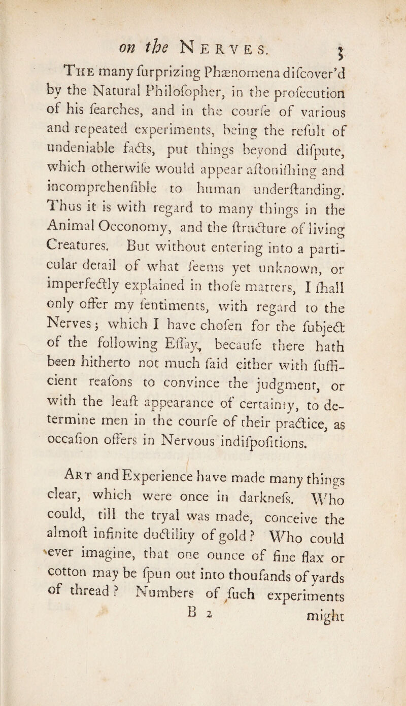 >• The many furprizing Phenomena difcover’d by the Natural Philofopher, in the profecution of his fearches, and in the courfe of various and repeated experiments, being the refuk of undeniable faffs, put things beyond difpute, which otherwiie would appear aftonidling and incompreheniible to human underftanding. Thus it is with regard to many things in the Animal Oeconomy, and the ftruflure of living Creatures, hut without entering into a parti¬ cular derail of what leems yet unknown or imperfedly explained in thofe marrers, I £ha!l only offer my fentiments, with regard to the Nerves; which I have chofen for the fubjedt of the following EiTay, becaufe there hath been hitherto not much fa id either with fuffi- cient reafons to convince the judgment, or with the leaft appearance of certainty, to de¬ termine men in the courfe of their pra&ice, as occafion offers in Nervous indifpofitions. Art and Experience have made many things clear, which were once in darknefs. Who could, till the tryal was made, conceive the almoft infinite dudlility of gold? Who could 'ever imagine, that one ounce of fine flax or cotton may be fpun out into thoufands of yards of thread ? Numbers of fuch experiments B z