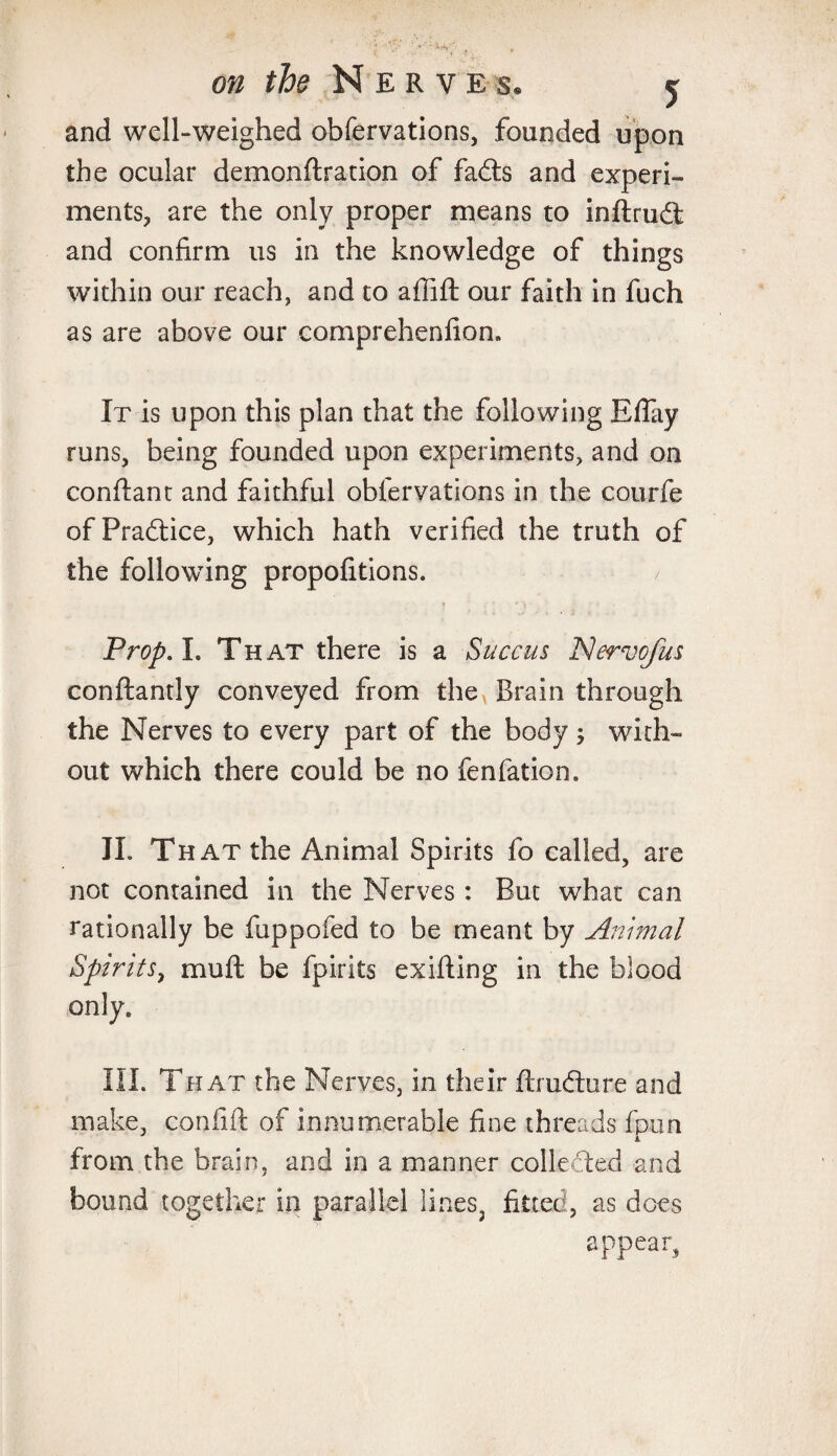 and well-weighed obfervations, founded upon the ocular demonftration of fails and experi¬ ments, are the only proper means to inftrudt and confirm us in the knowledge of things within our reach, and to affift our faith in fuch as are above our comprehenfion. It is upon this plan that the following Eflay runs, being founded upon experiments, and on conflant and faithful obfervations in the courfe of Practice, which hath verified the truth of the following propofitions. Prop A. That there is a Succus Nervofus conftantly conveyed from the Brain through the Nerves to every part of the body; with¬ out which there could be no fenfation. II. That the Animal Spirits fo called, are not contained in the Nerves: But what can rationally be fuppofed to be meant by Animal Spirits, mull be fpirits exifling in the blood only. III. That the Nerves, in their ftrudture and make, confift of innumerable fine threads fpun from the brain, and in a manner collected and bound together in parallel lines, fitted, as does appear,