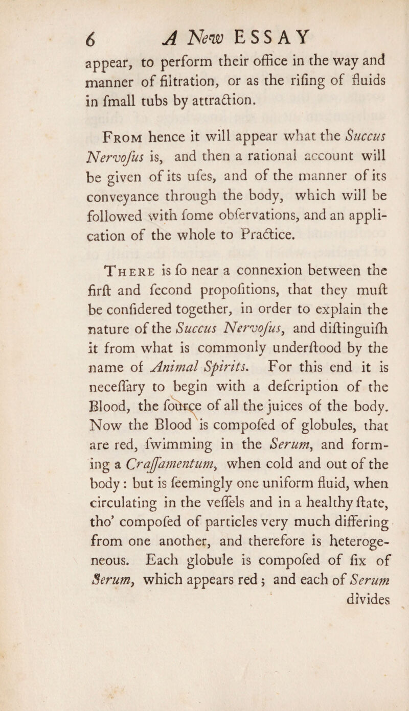 appear, to perform their office in the way and manner of filtration, or as the rifing of fluids in fmall tubs by attraction. From hence it will appear what the Succus Nervofus is, and then a rational account will be given of its ufes, and of the manner of its conveyance through the body, which will be followed with fome obfervations, and an appli¬ cation of the whole to Practice. There is fo near a connexion between the firfl and fecond propofitions, that they muff be confidered together, in order to explain the nature of the Succus Nervofus, and diftinguifh it from what is commonly underftood by the name of Animal Spirits. For this end it is neceflary to begin with a defcription of the Blood, the fource of all the juices of the body. Now the Blood is compofed of globules, that are red, fwimming in the Serum, and form¬ ing a Crafamentum, when cold and out of the body : but is feemingly one uniform fluid, when circulating in the veffels and in a healthy ftate, tho’ compofed of particles very much differing from one another, and therefore is heteroge¬ neous. Each globule is compofed of fix of Serum, which appears red 5 and each of Serum divides